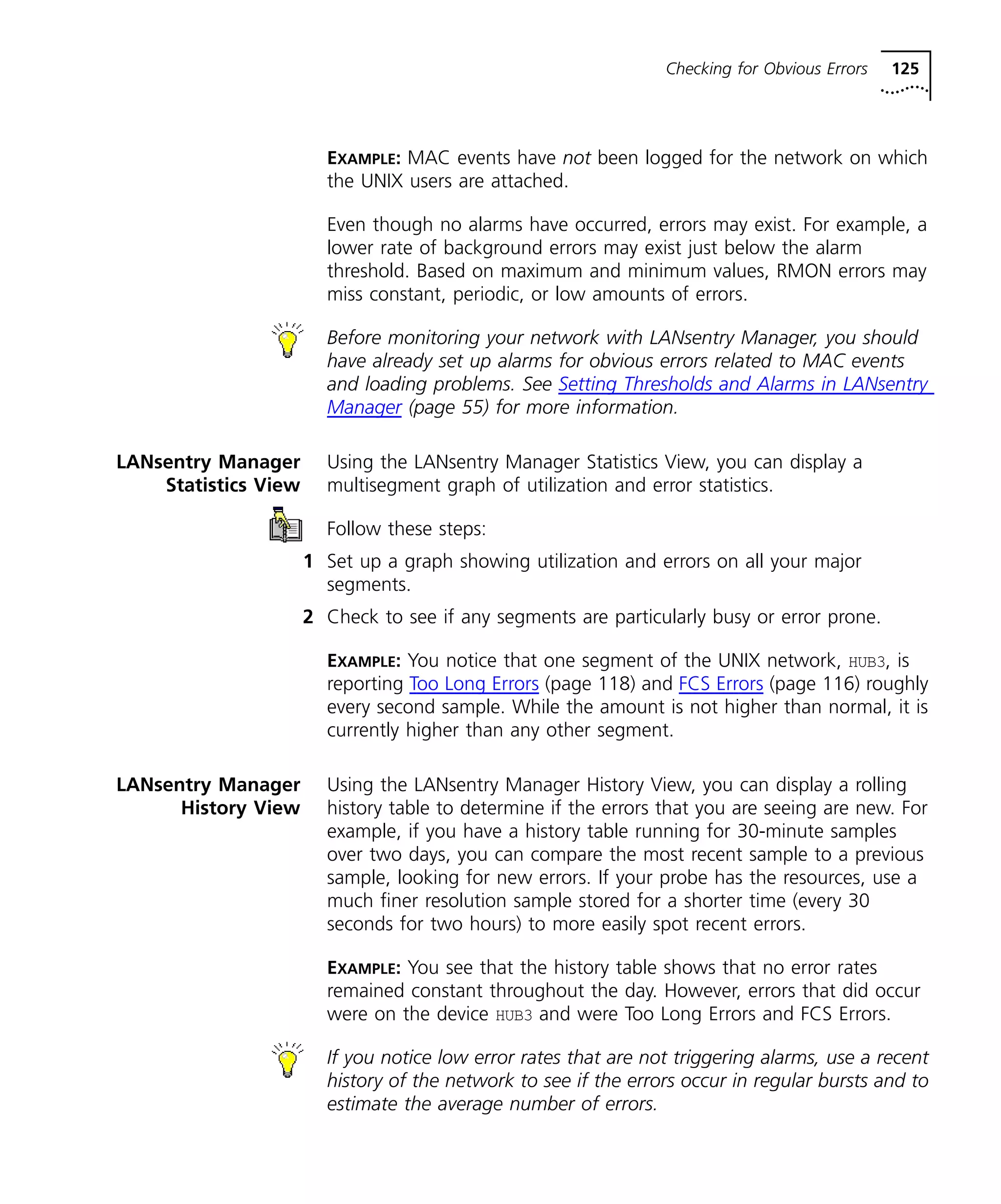 Checking for Obvious Errors 125 
EXAMPLE: MAC events have not been logged for the network on which 
the UNIX users are attached. 
Even though no alarms have occurred, errors may exist. For example, a 
lower rate of background errors may exist just below the alarm 
threshold. Based on maximum and minimum values, RMON errors may 
miss constant, periodic, or low amounts of errors. 
Before monitoring your network with LANsentry Manager, you should 
have already set up alarms for obvious errors related to MAC events 
and loading problems. See Setting Thresholds and Alarms in LANsentry 
Manager (page 55) for more information. 
LANsentry Manager 
Statistics View 
Using the LANsentry Manager Statistics View, you can display a 
multisegment graph of utilization and error statistics. 
Follow these steps: 
1 Set up a graph showing utilization and errors on all your major 
segments. 
2 Check to see if any segments are particularly busy or error prone. 
EXAMPLE: You notice that one segment of the UNIX network, HUB3, is 
reporting Too Long Errors (page 118) and FCS Errors (page 116) roughly 
every second sample. While the amount is not higher than normal, it is 
currently higher than any other segment. 
LANsentry Manager 
History View 
Using the LANsentry Manager History View, you can display a rolling 
history table to determine if the errors that you are seeing are new. For 
example, if you have a history table running for 30-minute samples 
over two days, you can compare the most recent sample to a previous 
sample, looking for new errors. If your probe has the resources, use a 
much finer resolution sample stored for a shorter time (every 30 
seconds for two hours) to more easily spot recent errors. 
EXAMPLE: You see that the history table shows that no error rates 
remained constant throughout the day. However, errors that did occur 
were on the device HUB3 and were Too Long Errors and FCS Errors. 
If you notice low error rates that are not triggering alarms, use a recent 
history of the network to see if the errors occur in regular bursts and to 
estimate the average number of errors. 
 