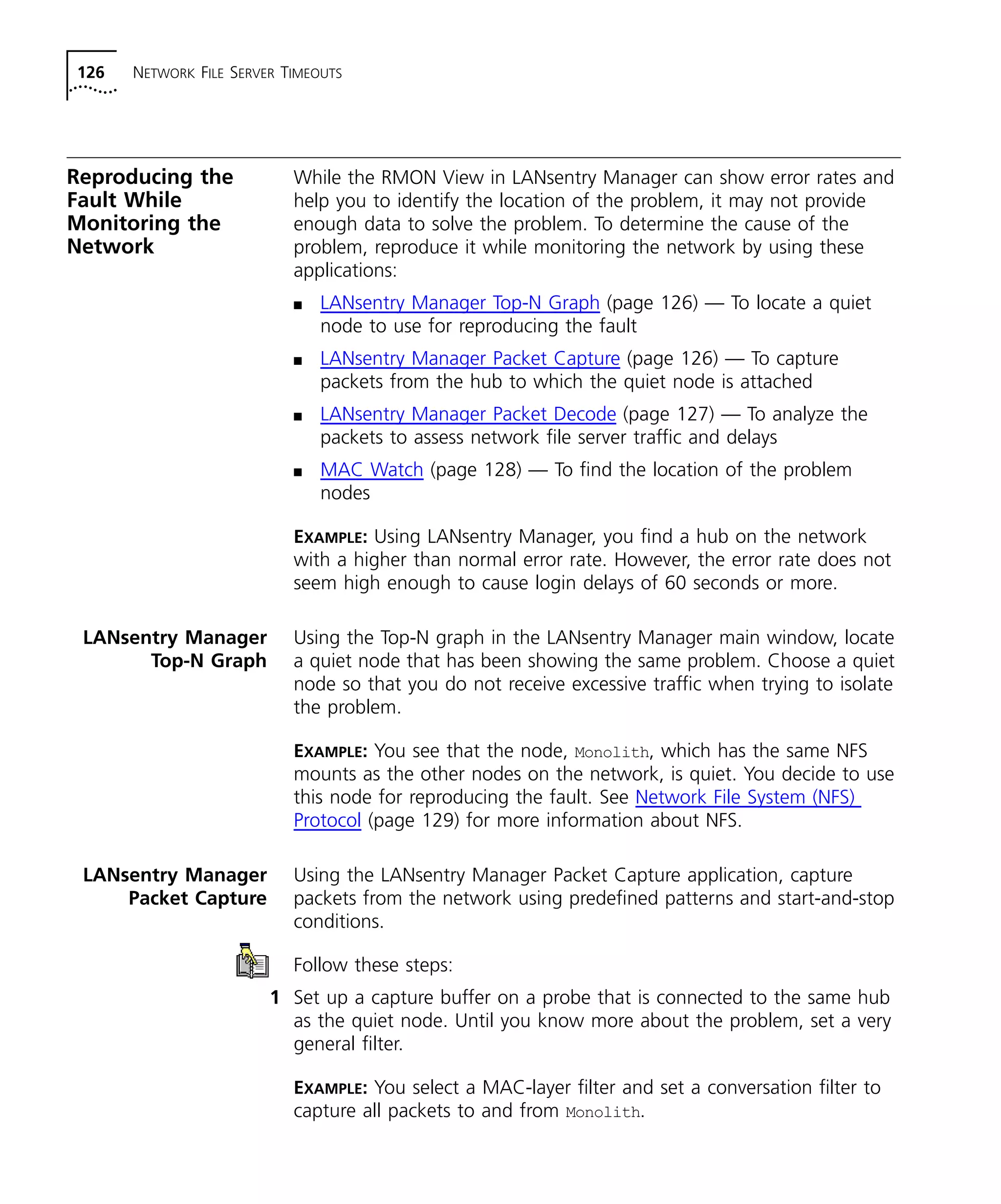 126 NETWORK FILE SERVER TIMEOUTS 
Reproducing the 
Fault While 
Monitoring the 
Network 
While the RMON View in LANsentry Manager can show error rates and 
help you to identify the location of the problem, it may not provide 
enough data to solve the problem. To determine the cause of the 
problem, reproduce it while monitoring the network by using these 
applications: 
n LANsentry Manager Top-N Graph (page 126) — To locate a quiet 
node to use for reproducing the fault 
n LANsentry Manager Packet Capture (page 126) — To capture 
packets from the hub to which the quiet node is attached 
n LANsentry Manager Packet Decode (page 127) — To analyze the 
packets to assess network file server traffic and delays 
n MAC Watch (page 128) — To find the location of the problem 
nodes 
EXAMPLE: Using LANsentry Manager, you find a hub on the network 
with a higher than normal error rate. However, the error rate does not 
seem high enough to cause login delays of 60 seconds or more. 
LANsentry Manager 
Top-N Graph 
Using the Top-N graph in the LANsentry Manager main window, locate 
a quiet node that has been showing the same problem. Choose a quiet 
node so that you do not receive excessive traffic when trying to isolate 
the problem. 
EXAMPLE: You see that the node, Monolith, which has the same NFS 
mounts as the other nodes on the network, is quiet. You decide to use 
this node for reproducing the fault. See Network File System (NFS) 
Protocol (page 129) for more information about NFS. 
LANsentry Manager 
Packet Capture 
Using the LANsentry Manager Packet Capture application, capture 
packets from the network using predefined patterns and start-and-stop 
conditions. 
Follow these steps: 
1 Set up a capture buffer on a probe that is connected to the same hub 
as the quiet node. Until you know more about the problem, set a very 
general filter. 
EXAMPLE: You select a MAC-layer filter and set a conversation filter to 
capture all packets to and from Monolith. 
 