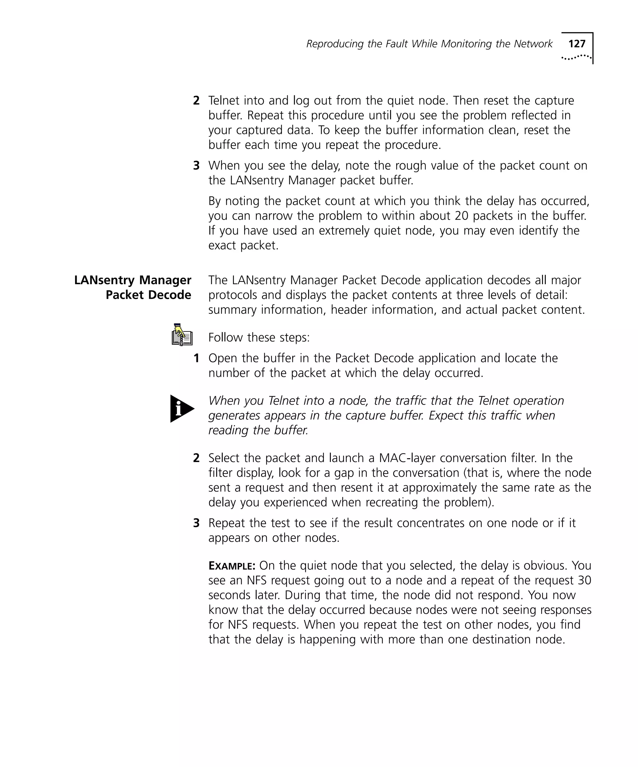 Reproducing the Fault While Monitoring the Network 127 
2 Telnet into and log out from the quiet node. Then reset the capture 
buffer. Repeat this procedure until you see the problem reflected in 
your captured data. To keep the buffer information clean, reset the 
buffer each time you repeat the procedure. 
3 When you see the delay, note the rough value of the packet count on 
the LANsentry Manager packet buffer. 
By noting the packet count at which you think the delay has occurred, 
you can narrow the problem to within about 20 packets in the buffer. 
If you have used an extremely quiet node, you may even identify the 
exact packet. 
LANsentry Manager 
Packet Decode 
The LANsentry Manager Packet Decode application decodes all major 
protocols and displays the packet contents at three levels of detail: 
summary information, header information, and actual packet content. 
Follow these steps: 
1 Open the buffer in the Packet Decode application and locate the 
number of the packet at which the delay occurred. 
When you Telnet into a node, the traffic that the Telnet operation 
generates appears in the capture buffer. Expect this traffic when 
reading the buffer. 
2 Select the packet and launch a MAC-layer conversation filter. In the 
filter display, look for a gap in the conversation (that is, where the node 
sent a request and then resent it at approximately the same rate as the 
delay you experienced when recreating the problem). 
3 Repeat the test to see if the result concentrates on one node or if it 
appears on other nodes. 
EXAMPLE: On the quiet node that you selected, the delay is obvious. You 
see an NFS request going out to a node and a repeat of the request 30 
seconds later. During that time, the node did not respond. You now 
know that the delay occurred because nodes were not seeing responses 
for NFS requests. When you repeat the test on other nodes, you find 
that the delay is happening with more than one destination node. 
 