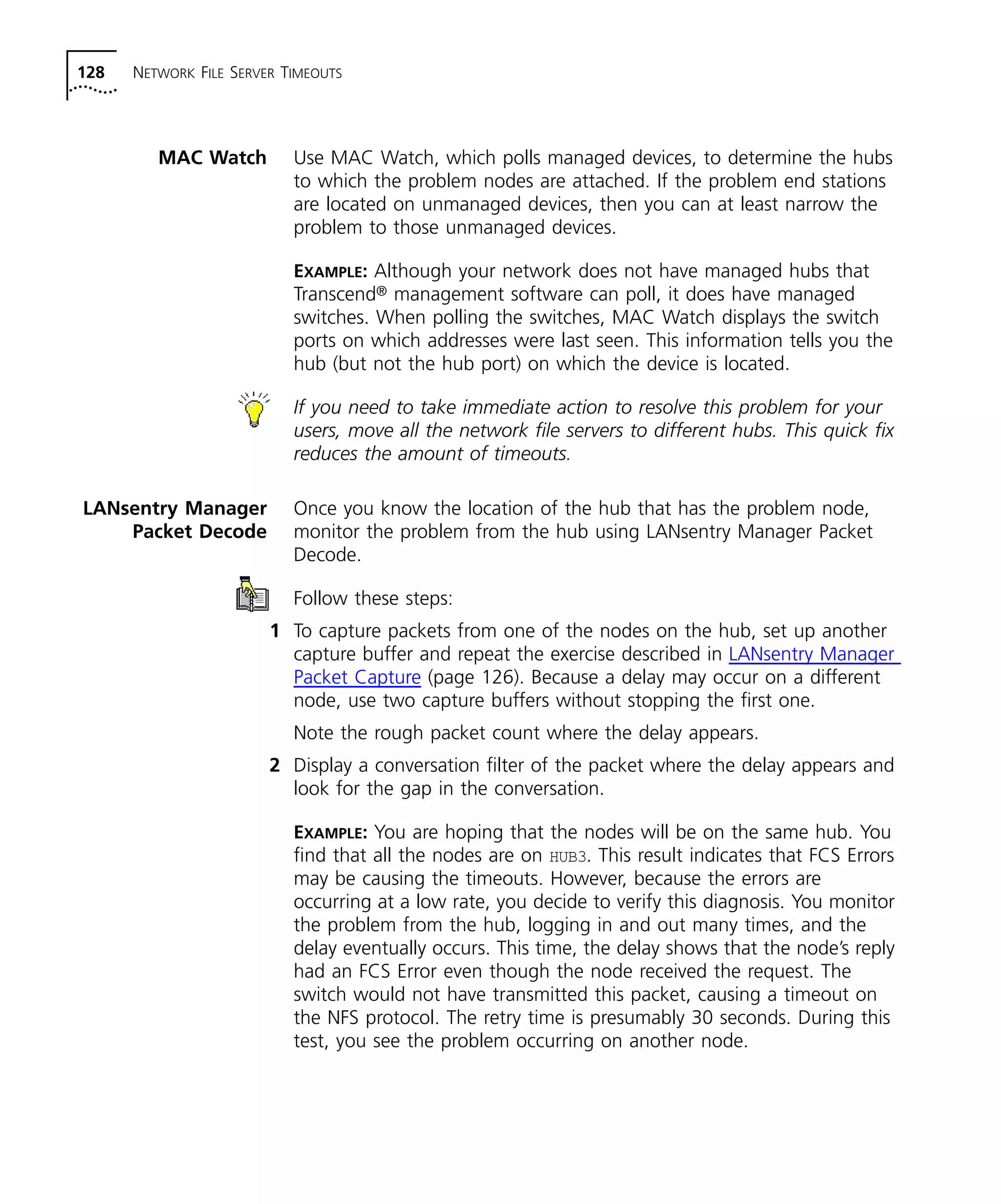 128 NETWORK FILE SERVER TIMEOUTS 
MAC Watch Use MAC Watch, which polls managed devices, to determine the hubs 
to which the problem nodes are attached. If the problem end stations 
are located on unmanaged devices, then you can at least narrow the 
problem to those unmanaged devices. 
EXAMPLE: Although your network does not have managed hubs that 
Transcend® management software can poll, it does have managed 
switches. When polling the switches, MAC Watch displays the switch 
ports on which addresses were last seen. This information tells you the 
hub (but not the hub port) on which the device is located. 
If you need to take immediate action to resolve this problem for your 
users, move all the network file servers to different hubs. This quick fix 
reduces the amount of timeouts. 
LANsentry Manager 
Packet Decode 
Once you know the location of the hub that has the problem node, 
monitor the problem from the hub using LANsentry Manager Packet 
Decode. 
Follow these steps: 
1 To capture packets from one of the nodes on the hub, set up another 
capture buffer and repeat the exercise described in LANsentry Manager 
Packet Capture (page 126). Because a delay may occur on a different 
node, use two capture buffers without stopping the first one. 
Note the rough packet count where the delay appears. 
2 Display a conversation filter of the packet where the delay appears and 
look for the gap in the conversation. 
EXAMPLE: You are hoping that the nodes will be on the same hub. You 
find that all the nodes are on HUB3. This result indicates that FCS Errors 
may be causing the timeouts. However, because the errors are 
occurring at a low rate, you decide to verify this diagnosis. You monitor 
the problem from the hub, logging in and out many times, and the 
delay eventually occurs. This time, the delay shows that the node’s reply 
had an FCS Error even though the node received the request. The 
switch would not have transmitted this packet, causing a timeout on 
the NFS protocol. The retry time is presumably 30 seconds. During this 
test, you see the problem occurring on another node. 
 