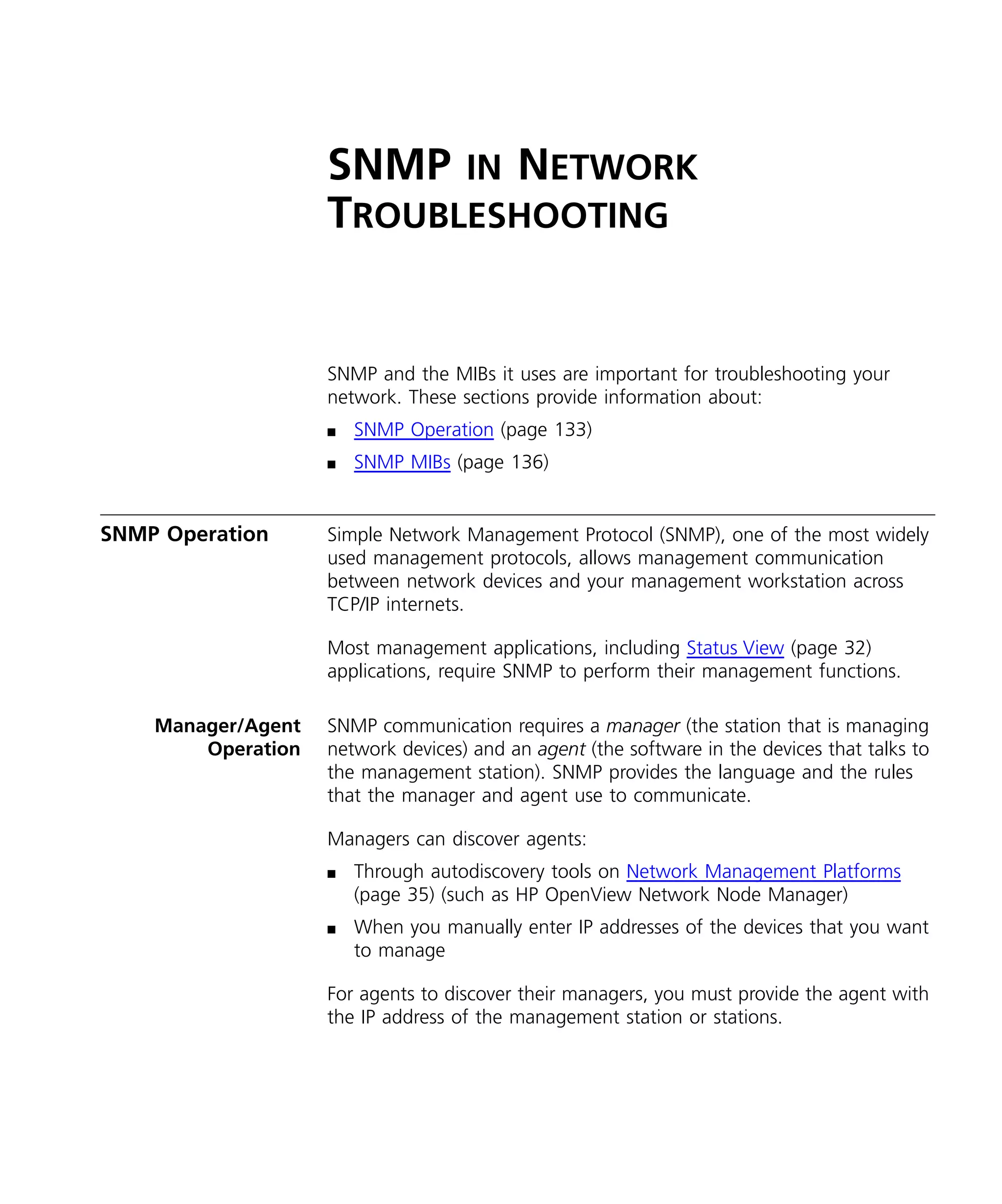 SNMP IN NETWORK 
TROUBLESHOOTING 
SNMP and the MIBs it uses are important for troubleshooting your 
network. These sections provide information about: 
n SNMP Operation (page 133) 
n SNMP MIBs (page 136) 
SNMP Operation Simple Network Management Protocol (SNMP), one of the most widely 
used management protocols, allows management communication 
between network devices and your management workstation across 
TCP/IP internets. 
Most management applications, including Status View (page 32) 
applications, require SNMP to perform their management functions. 
Manager/Agent 
Operation 
SNMP communication requires a manager (the station that is managing 
network devices) and an agent (the software in the devices that talks to 
the management station). SNMP provides the language and the rules 
that the manager and agent use to communicate. 
Managers can discover agents: 
n Through autodiscovery tools on Network Management Platforms 
(page 35) (such as HP OpenView Network Node Manager) 
n When you manually enter IP addresses of the devices that you want 
to manage 
For agents to discover their managers, you must provide the agent with 
the IP address of the management station or stations. 
 