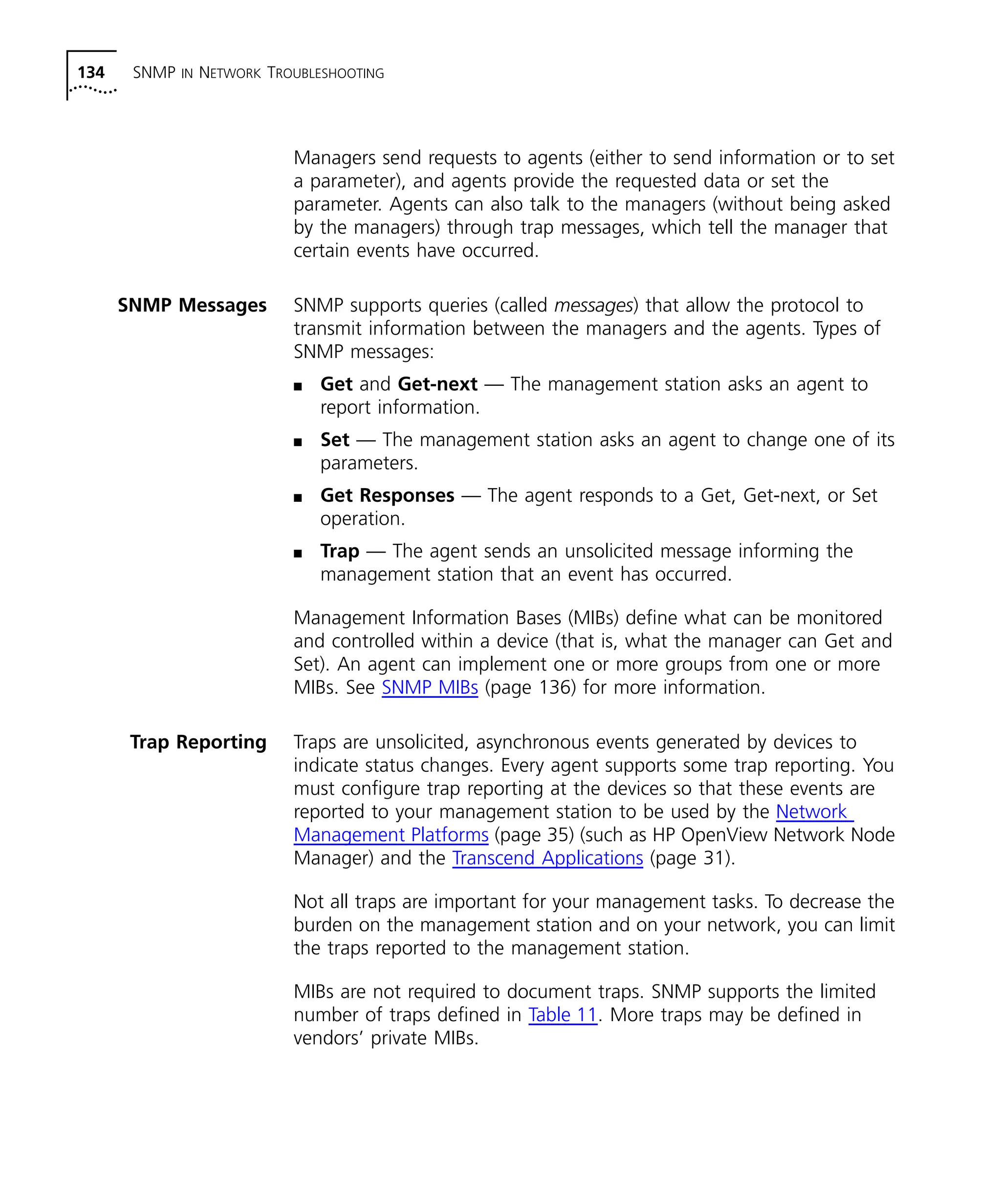 134 SNMP IN NETWORK TROUBLESHOOTING 
Managers send requests to agents (either to send information or to set 
a parameter), and agents provide the requested data or set the 
parameter. Agents can also talk to the managers (without being asked 
by the managers) through trap messages, which tell the manager that 
certain events have occurred. 
SNMP Messages SNMP supports queries (called messages) that allow the protocol to 
transmit information between the managers and the agents. Types of 
SNMP messages: 
n Get and Get-next — The management station asks an agent to 
report information. 
n Set — The management station asks an agent to change one of its 
parameters. 
n Get Responses — The agent responds to a Get, Get-next, or Set 
operation. 
n Trap — The agent sends an unsolicited message informing the 
management station that an event has occurred. 
Management Information Bases (MIBs) define what can be monitored 
and controlled within a device (that is, what the manager can Get and 
Set). An agent can implement one or more groups from one or more 
MIBs. See SNMP MIBs (page 136) for more information. 
Trap Reporting Traps are unsolicited, asynchronous events generated by devices to 
indicate status changes. Every agent supports some trap reporting. You 
must configure trap reporting at the devices so that these events are 
reported to your management station to be used by the Network 
Management Platforms (page 35) (such as HP OpenView Network Node 
Manager) and the Transcend Applications (page 31). 
Not all traps are important for your management tasks. To decrease the 
burden on the management station and on your network, you can limit 
the traps reported to the management station. 
MIBs are not required to document traps. SNMP supports the limited 
number of traps defined in Table 11. More traps may be defined in 
vendors’ private MIBs. 
 