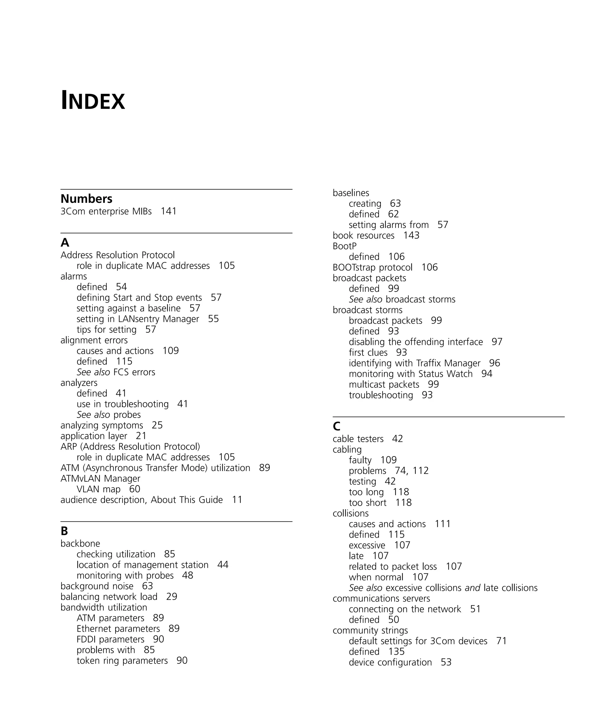 INDEX 
Numbers 
3Com enterprise MIBs 141 
A 
Address Resolution Protocol 
role in duplicate MAC addresses 105 
alarms 
defined 54 
defining Start and Stop events 57 
setting against a baseline 57 
setting in LANsentry Manager 55 
tips for setting 57 
alignment errors 
causes and actions 109 
defined 115 
See also FCS errors 
analyzers 
defined 41 
use in troubleshooting 41 
See also probes 
analyzing symptoms 25 
application layer 21 
ARP (Address Resolution Protocol) 
role in duplicate MAC addresses 105 
ATM (Asynchronous Transfer Mode) utilization 89 
ATMvLAN Manager 
VLAN map 60 
audience description, About This Guide 11 
B 
backbone 
checking utilization 85 
location of management station 44 
monitoring with probes 48 
background noise 63 
balancing network load 29 
bandwidth utilization 
ATM parameters 89 
Ethernet parameters 89 
FDDI parameters 90 
problems with 85 
token ring parameters 90 
baselines 
creating 63 
defined 62 
setting alarms from 57 
book resources 143 
BootP 
defined 106 
BOOTstrap protocol 106 
broadcast packets 
defined 99 
See also broadcast storms 
broadcast storms 
broadcast packets 99 
defined 93 
disabling the offending interface 97 
first clues 93 
identifying with Traffix Manager 96 
monitoring with Status Watch 94 
multicast packets 99 
troubleshooting 93 
C 
cable testers 42 
cabling 
faulty 109 
problems 74, 112 
testing 42 
too long 118 
too short 118 
collisions 
causes and actions 111 
defined 115 
excessive 107 
late 107 
related to packet loss 107 
when normal 107 
See also excessive collisions and late collisions 
communications servers 
connecting on the network 51 
defined 50 
community strings 
default settings for 3Com devices 71 
defined 135 
device configuration 53 
 