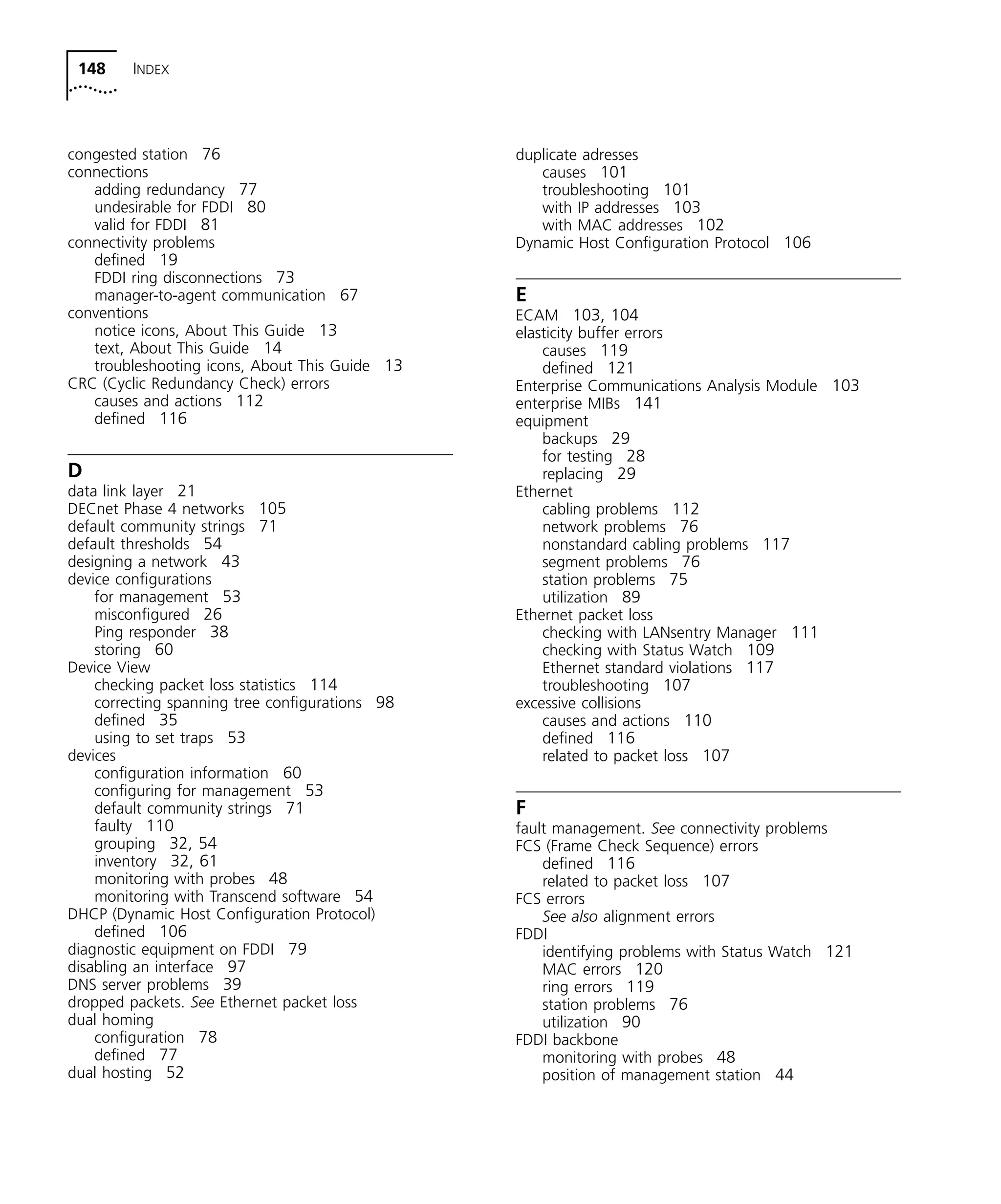 148 INDEX 
congested station 76 
connections 
adding redundancy 77 
undesirable for FDDI 80 
valid for FDDI 81 
connectivity problems 
defined 19 
FDDI ring disconnections 73 
manager-to-agent communication 67 
conventions 
notice icons, About This Guide 13 
text, About This Guide 14 
troubleshooting icons, About This Guide 13 
CRC (Cyclic Redundancy Check) errors 
causes and actions 112 
defined 116 
D 
data link layer 21 
DECnet Phase 4 networks 105 
default community strings 71 
default thresholds 54 
designing a network 43 
device configurations 
for management 53 
misconfigured 26 
Ping responder 38 
storing 60 
Device View 
checking packet loss statistics 114 
correcting spanning tree configurations 98 
defined 35 
using to set traps 53 
devices 
configuration information 60 
configuring for management 53 
default community strings 71 
faulty 110 
grouping 32, 54 
inventory 32, 61 
monitoring with probes 48 
monitoring with Transcend software 54 
DHCP (Dynamic Host Configuration Protocol) 
defined 106 
diagnostic equipment on FDDI 79 
disabling an interface 97 
DNS server problems 39 
dropped packets. See Ethernet packet loss 
dual homing 
configuration 78 
defined 77 
dual hosting 52 
duplicate adresses 
causes 101 
troubleshooting 101 
with IP addresses 103 
with MAC addresses 102 
Dynamic Host Configuration Protocol 106 
E 
ECAM 103, 104 
elasticity buffer errors 
causes 119 
defined 121 
Enterprise Communications Analysis Module 103 
enterprise MIBs 141 
equipment 
backups 29 
for testing 28 
replacing 29 
Ethernet 
cabling problems 112 
network problems 76 
nonstandard cabling problems 117 
segment problems 76 
station problems 75 
utilization 89 
Ethernet packet loss 
checking with LANsentry Manager 111 
checking with Status Watch 109 
Ethernet standard violations 117 
troubleshooting 107 
excessive collisions 
causes and actions 110 
defined 116 
related to packet loss 107 
F 
fault management. See connectivity problems 
FCS (Frame Check Sequence) errors 
defined 116 
related to packet loss 107 
FCS errors 
See also alignment errors 
FDDI 
identifying problems with Status Watch 121 
MAC errors 120 
ring errors 119 
station problems 76 
utilization 90 
FDDI backbone 
monitoring with probes 48 
position of management station 44 
 