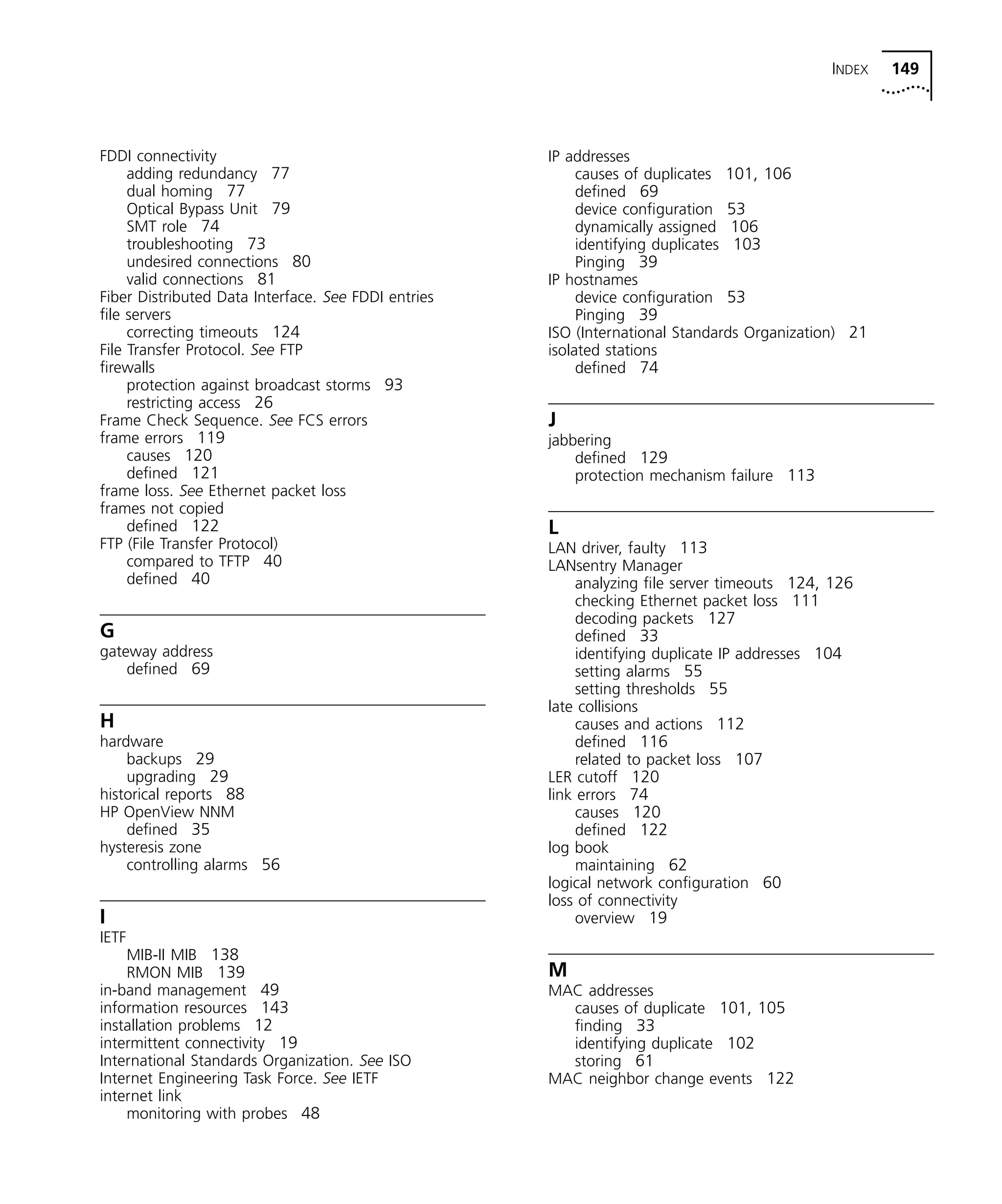 INDEX 149 
FDDI connectivity 
adding redundancy 77 
dual homing 77 
Optical Bypass Unit 79 
SMT role 74 
troubleshooting 73 
undesired connections 80 
valid connections 81 
Fiber Distributed Data Interface. See FDDI entries 
file servers 
correcting timeouts 124 
File Transfer Protocol. See FTP 
firewalls 
protection against broadcast storms 93 
restricting access 26 
Frame Check Sequence. See FCS errors 
frame errors 119 
causes 120 
defined 121 
frame loss. See Ethernet packet loss 
frames not copied 
defined 122 
FTP (File Transfer Protocol) 
compared to TFTP 40 
defined 40 
G 
gateway address 
defined 69 
H 
hardware 
backups 29 
upgrading 29 
historical reports 88 
HP OpenView NNM 
defined 35 
hysteresis zone 
controlling alarms 56 
I 
IETF 
MIB-II MIB 138 
RMON MIB 139 
in-band management 49 
information resources 143 
installation problems 12 
intermittent connectivity 19 
International Standards Organization. See ISO 
Internet Engineering Task Force. See IETF 
internet link 
monitoring with probes 48 
IP addresses 
causes of duplicates 101, 106 
defined 69 
device configuration 53 
dynamically assigned 106 
identifying duplicates 103 
Pinging 39 
IP hostnames 
device configuration 53 
Pinging 39 
ISO (International Standards Organization) 21 
isolated stations 
defined 74 
J 
jabbering 
defined 129 
protection mechanism failure 113 
L 
LAN driver, faulty 113 
LANsentry Manager 
analyzing file server timeouts 124, 126 
checking Ethernet packet loss 111 
decoding packets 127 
defined 33 
identifying duplicate IP addresses 104 
setting alarms 55 
setting thresholds 55 
late collisions 
causes and actions 112 
defined 116 
related to packet loss 107 
LER cutoff 120 
link errors 74 
causes 120 
defined 122 
log book 
maintaining 62 
logical network configuration 60 
loss of connectivity 
overview 19 
M 
MAC addresses 
causes of duplicate 101, 105 
finding 33 
identifying duplicate 102 
storing 61 
MAC neighbor change events 122 
 