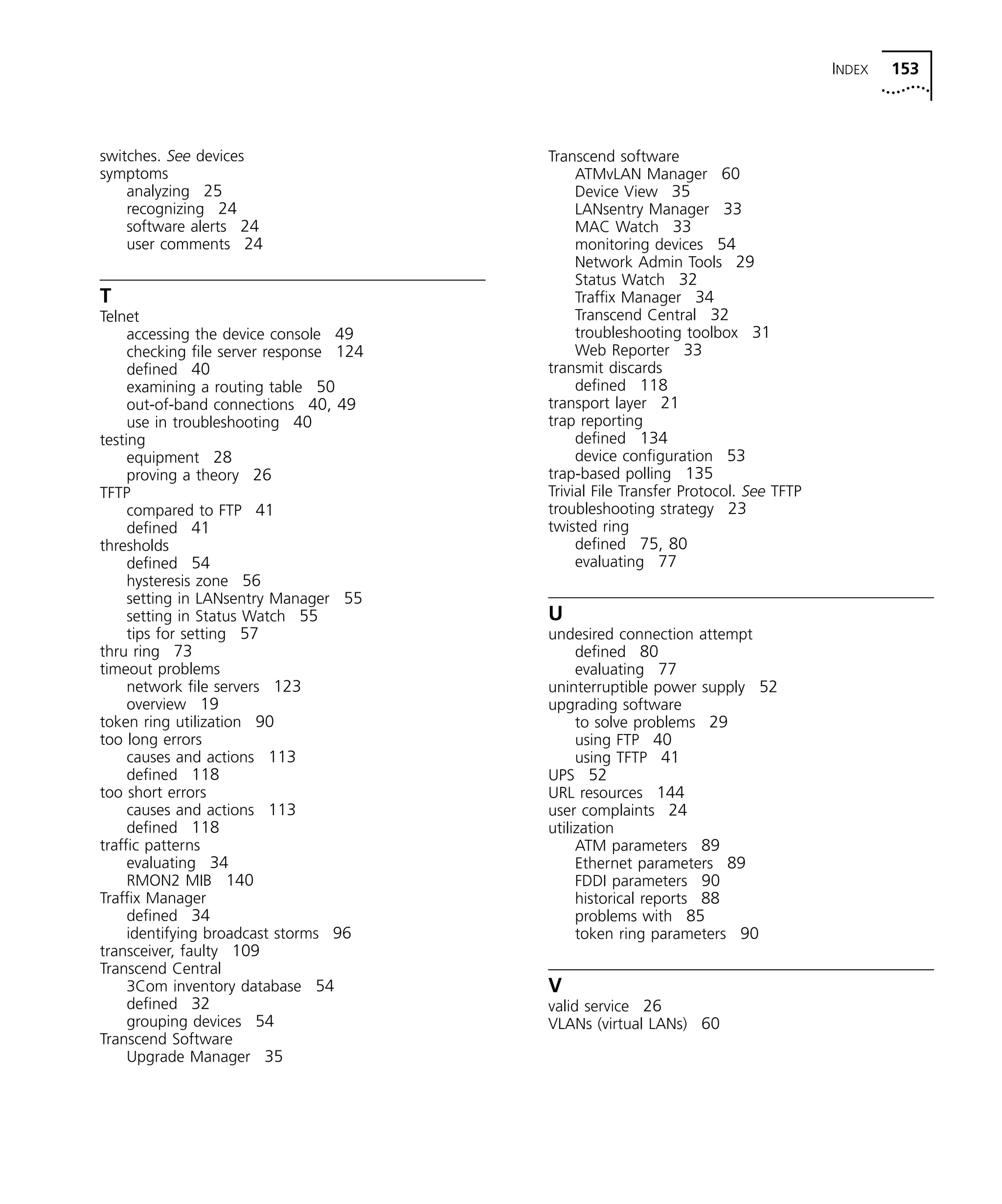 INDEX 153 
switches. See devices 
symptoms 
analyzing 25 
recognizing 24 
software alerts 24 
user comments 24 
T Telnet 
accessing the device console 49 
checking file server response 124 
defined 40 
examining a routing table 50 
out-of-band connections 40, 49 
use in troubleshooting 40 
testing 
equipment 28 
proving a theory 26 
TFTP 
compared to FTP 41 
defined 41 
thresholds 
defined 54 
hysteresis zone 56 
setting in LANsentry Manager 55 
setting in Status Watch 55 
tips for setting 57 
thru ring 73 
timeout problems 
network file servers 123 
overview 19 
token ring utilization 90 
too long errors 
causes and actions 113 
defined 118 
too short errors 
causes and actions 113 
defined 118 
traffic patterns 
evaluating 34 
RMON2 MIB 140 
Traffix Manager 
defined 34 
identifying broadcast storms 96 
transceiver, faulty 109 
Transcend Central 
3Com inventory database 54 
defined 32 
grouping devices 54 
Transcend Software 
Upgrade Manager 35 
Transcend software 
ATMvLAN Manager 60 
Device View 35 
LANsentry Manager 33 
MAC Watch 33 
monitoring devices 54 
Network Admin Tools 29 
Status Watch 32 
Traffix Manager 34 
Transcend Central 32 
troubleshooting toolbox 31 
Web Reporter 33 
transmit discards 
defined 118 
transport layer 21 
trap reporting 
defined 134 
device configuration 53 
trap-based polling 135 
Trivial File Transfer Protocol. See TFTP 
troubleshooting strategy 23 
twisted ring 
defined 75, 80 
evaluating 77 
U 
undesired connection attempt 
defined 80 
evaluating 77 
uninterruptible power supply 52 
upgrading software 
to solve problems 29 
using FTP 40 
using TFTP 41 
UPS 52 
URL resources 144 
user complaints 24 
utilization 
ATM parameters 89 
Ethernet parameters 89 
FDDI parameters 90 
historical reports 88 
problems with 85 
token ring parameters 90 
V 
valid service 26 
VLANs (virtual LANs) 60 
 