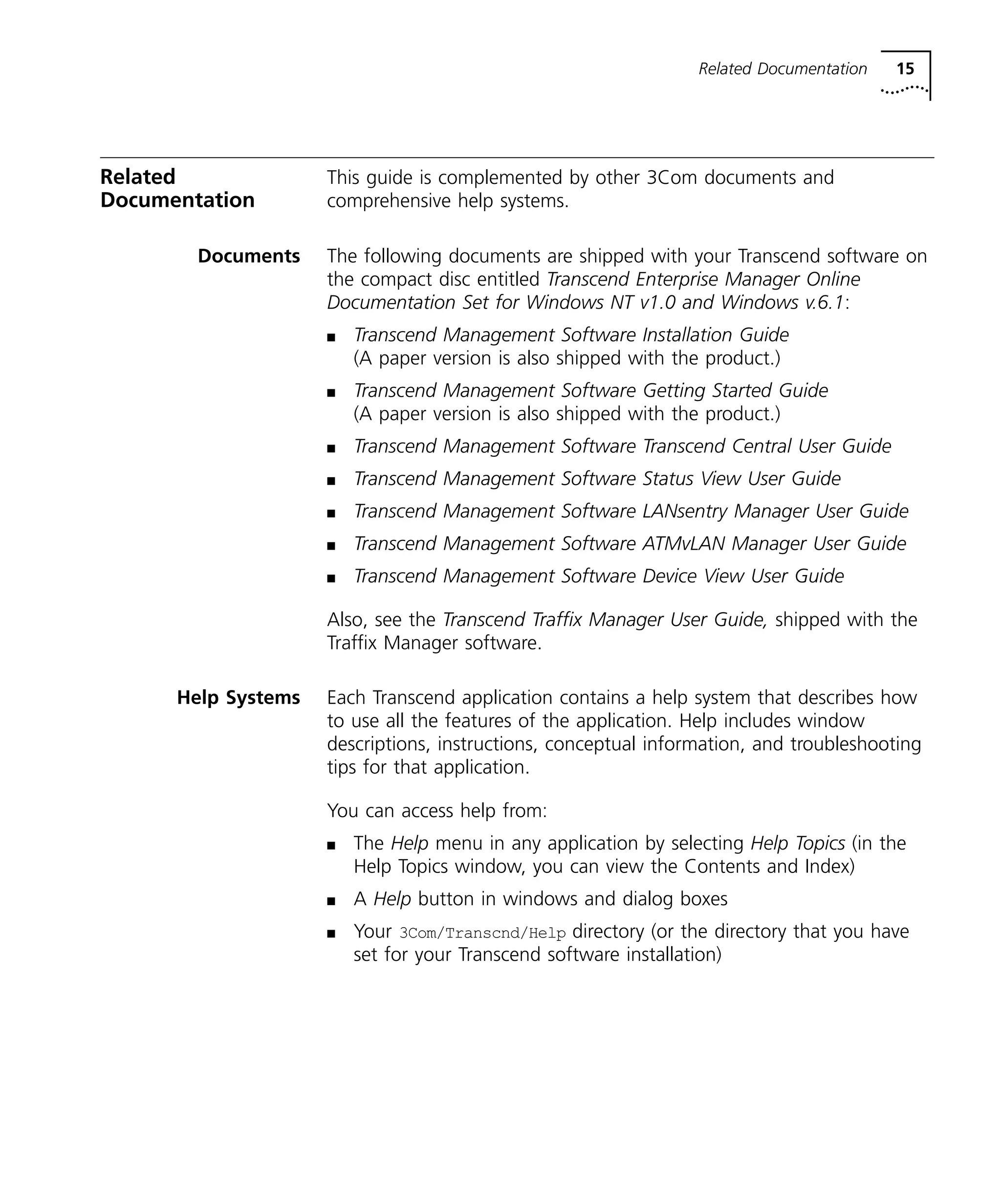 Related Documentation 15 
Related 
Documentation 
This guide is complemented by other 3Com documents and 
comprehensive help systems. 
Documents The following documents are shipped with your Transcend software on 
the compact disc entitled Transcend Enterprise Manager Online 
Documentation Set for Windows NT v1.0 and Windows v.6.1: 
n Transcend Management Software Installation Guide 
(A paper version is also shipped with the product.) 
n Transcend Management Software Getting Started Guide 
(A paper version is also shipped with the product.) 
n Transcend Management Software Transcend Central User Guide 
n Transcend Management Software Status View User Guide 
n Transcend Management Software LANsentry Manager User Guide 
n Transcend Management Software ATMvLAN Manager User Guide 
n Transcend Management Software Device View User Guide 
Also, see the Transcend Traffix Manager User Guide, shipped with the 
Traffix Manager software. 
Help Systems Each Transcend application contains a help system that describes how 
to use all the features of the application. Help includes window 
descriptions, instructions, conceptual information, and troubleshooting 
tips for that application. 
You can access help from: 
n The Help menu in any application by selecting Help Topics (in the 
Help Topics window, you can view the Contents and Index) 
n A Help button in windows and dialog boxes 
n Your 3Com/Transcnd/Help directory (or the directory that you have 
set for your Transcend software installation) 
 