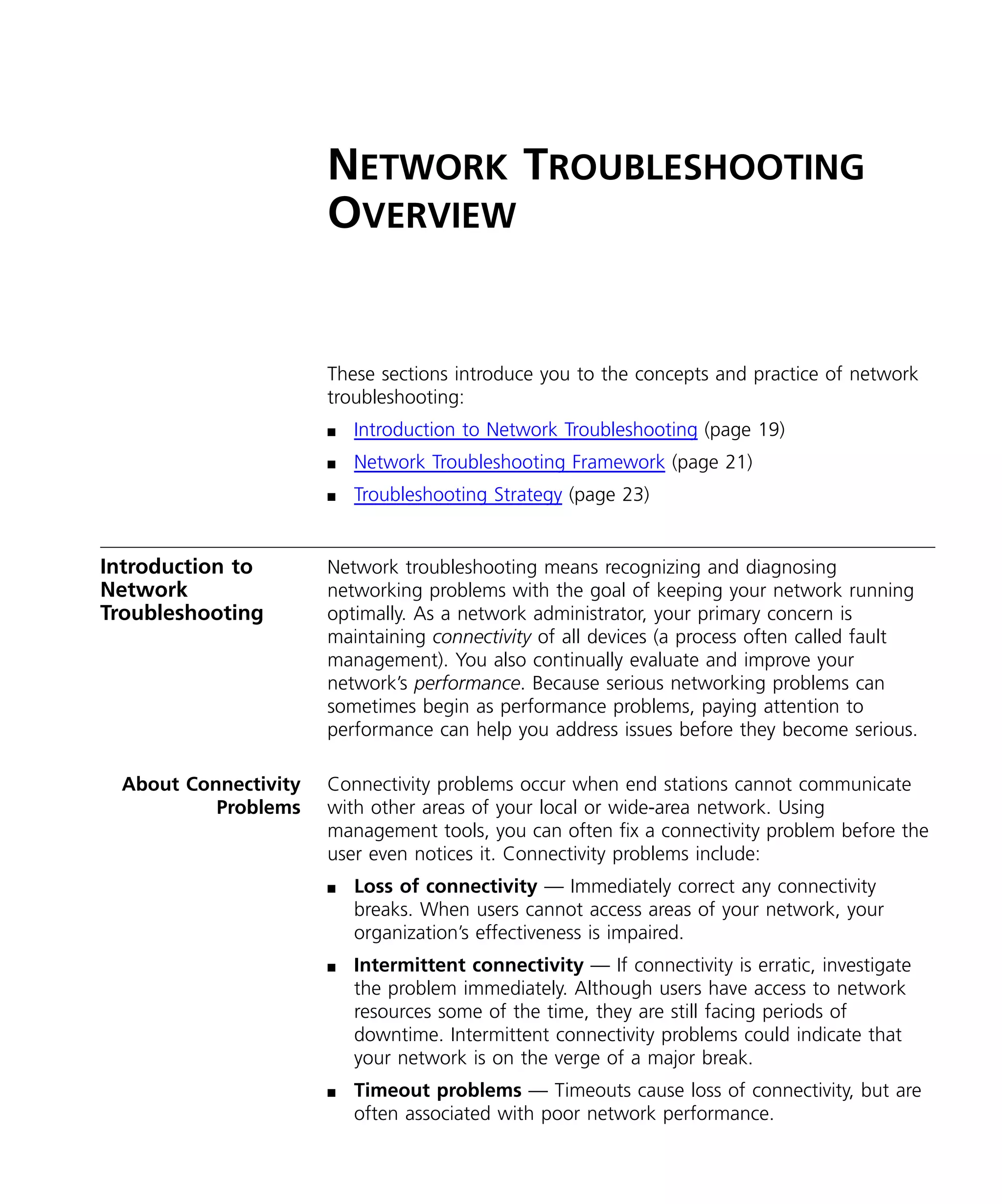 NETWORK TROUBLESHOOTING 
OVERVIEW 
These sections introduce you to the concepts and practice of network 
troubleshooting: 
n Introduction to Network Troubleshooting (page 19) 
n Network Troubleshooting Framework (page 21) 
n Troubleshooting Strategy (page 23) 
Introduction to 
Network 
Troubleshooting 
Network troubleshooting means recognizing and diagnosing 
networking problems with the goal of keeping your network running 
optimally. As a network administrator, your primary concern is 
maintaining connectivity of all devices (a process often called fault 
management). You also continually evaluate and improve your 
network’s performance. Because serious networking problems can 
sometimes begin as performance problems, paying attention to 
performance can help you address issues before they become serious. 
About Connectivity 
Problems 
Connectivity problems occur when end stations cannot communicate 
with other areas of your local or wide-area network. Using 
management tools, you can often fix a connectivity problem before the 
user even notices it. Connectivity problems include: 
n Loss of connectivity — Immediately correct any connectivity 
breaks. When users cannot access areas of your network, your 
organization’s effectiveness is impaired. 
n Intermittent connectivity — If connectivity is erratic, investigate 
the problem immediately. Although users have access to network 
resources some of the time, they are still facing periods of 
downtime. Intermittent connectivity problems could indicate that 
your network is on the verge of a major break. 
n Timeout problems — Timeouts cause loss of connectivity, but are 
often associated with poor network performance. 
 