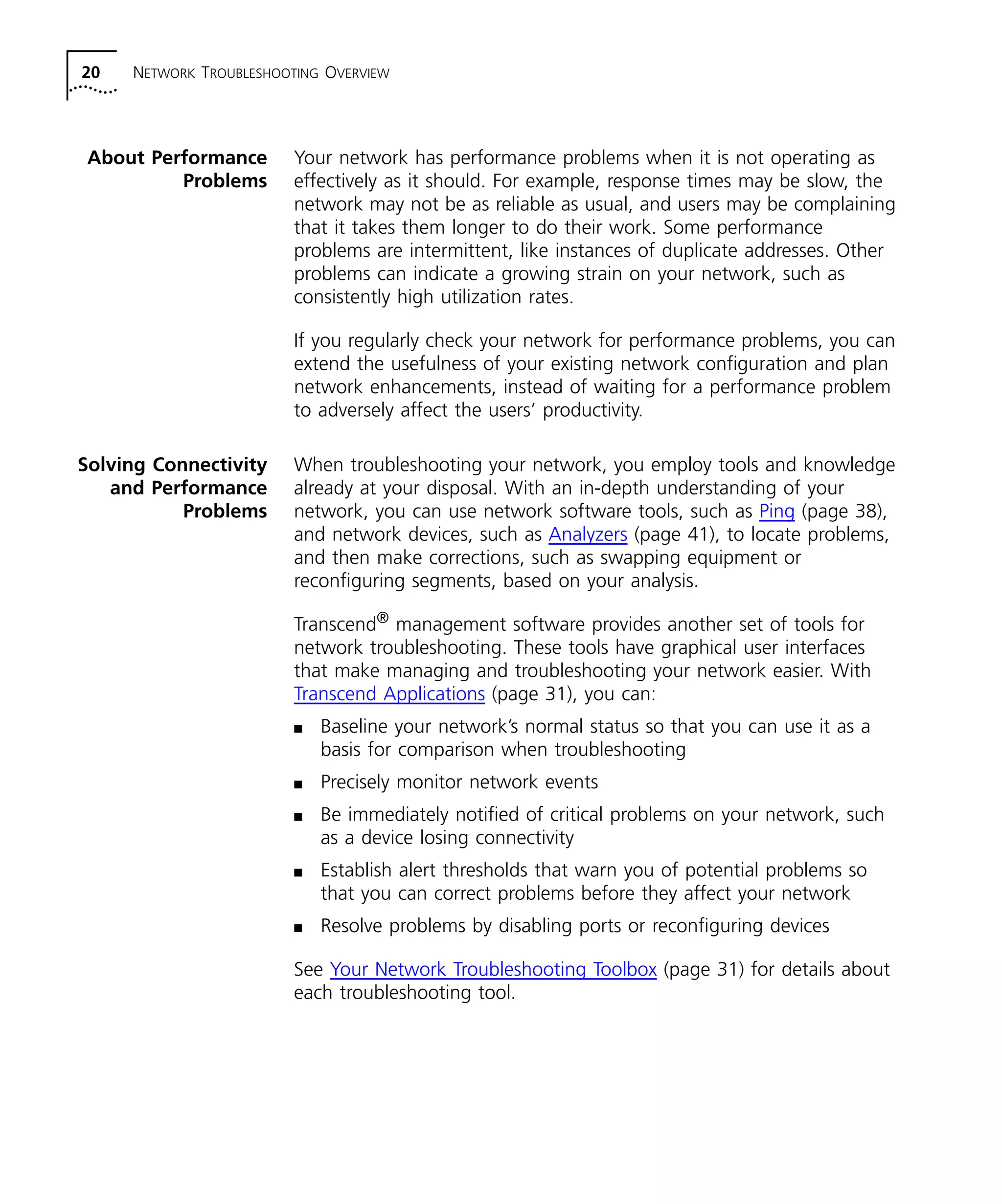 20 NETWORK TROUBLESHOOTING OVERVIEW 
About Performance 
Problems 
Your network has performance problems when it is not operating as 
effectively as it should. For example, response times may be slow, the 
network may not be as reliable as usual, and users may be complaining 
that it takes them longer to do their work. Some performance 
problems are intermittent, like instances of duplicate addresses. Other 
problems can indicate a growing strain on your network, such as 
consistently high utilization rates. 
If you regularly check your network for performance problems, you can 
extend the usefulness of your existing network configuration and plan 
network enhancements, instead of waiting for a performance problem 
to adversely affect the users’ productivity. 
Solving Connectivity 
and Performance 
Problems 
When troubleshooting your network, you employ tools and knowledge 
already at your disposal. With an in-depth understanding of your 
network, you can use network software tools, such as Ping (page 38), 
and network devices, such as Analyzers (page 41), to locate problems, 
and then make corrections, such as swapping equipment or 
reconfiguring segments, based on your analysis. 
Transcend® management software provides another set of tools for 
network troubleshooting. These tools have graphical user interfaces 
that make managing and troubleshooting your network easier. With 
Transcend Applications (page 31), you can: 
n Baseline your network’s normal status so that you can use it as a 
basis for comparison when troubleshooting 
n Precisely monitor network events 
n Be immediately notified of critical problems on your network, such 
as a device losing connectivity 
n Establish alert thresholds that warn you of potential problems so 
that you can correct problems before they affect your network 
n Resolve problems by disabling ports or reconfiguring devices 
See Your Network Troubleshooting Toolbox (page 31) for details about 
each troubleshooting tool. 
 