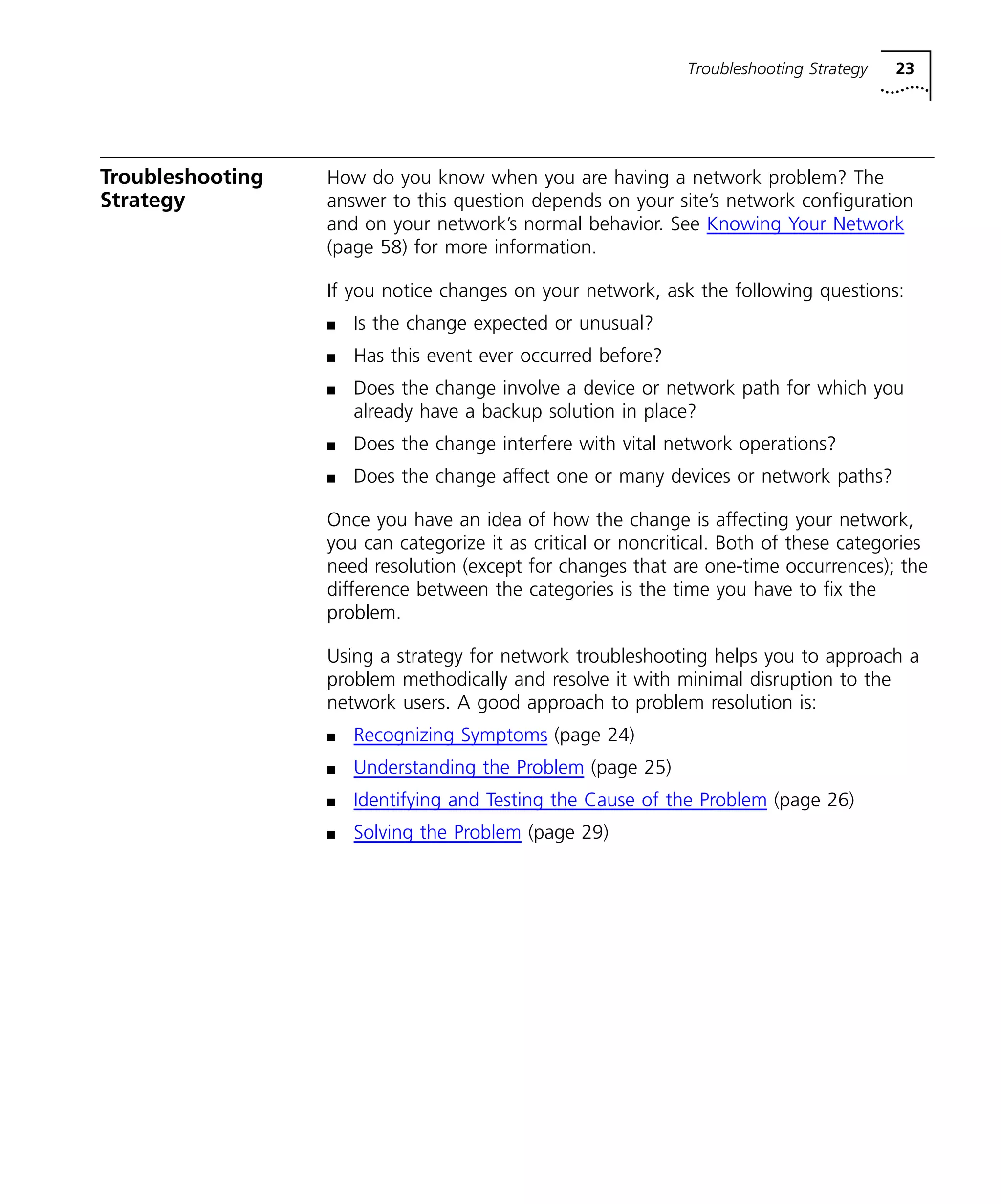 Troubleshooting Strategy 23 
Troubleshooting 
Strategy 
How do you know when you are having a network problem? The 
answer to this question depends on your site’s network configuration 
and on your network’s normal behavior. See Knowing Your Network 
(page 58) for more information. 
If you notice changes on your network, ask the following questions: 
n Is the change expected or unusual? 
n Has this event ever occurred before? 
n Does the change involve a device or network path for which you 
already have a backup solution in place? 
n Does the change interfere with vital network operations? 
n Does the change affect one or many devices or network paths? 
Once you have an idea of how the change is affecting your network, 
you can categorize it as critical or noncritical. Both of these categories 
need resolution (except for changes that are one-time occurrences); the 
difference between the categories is the time you have to fix the 
problem. 
Using a strategy for network troubleshooting helps you to approach a 
problem methodically and resolve it with minimal disruption to the 
network users. A good approach to problem resolution is: 
n Recognizing Symptoms (page 24) 
n Understanding the Problem (page 25) 
n Identifying and Testing the Cause of the Problem (page 26) 
n Solving the Problem (page 29) 
 