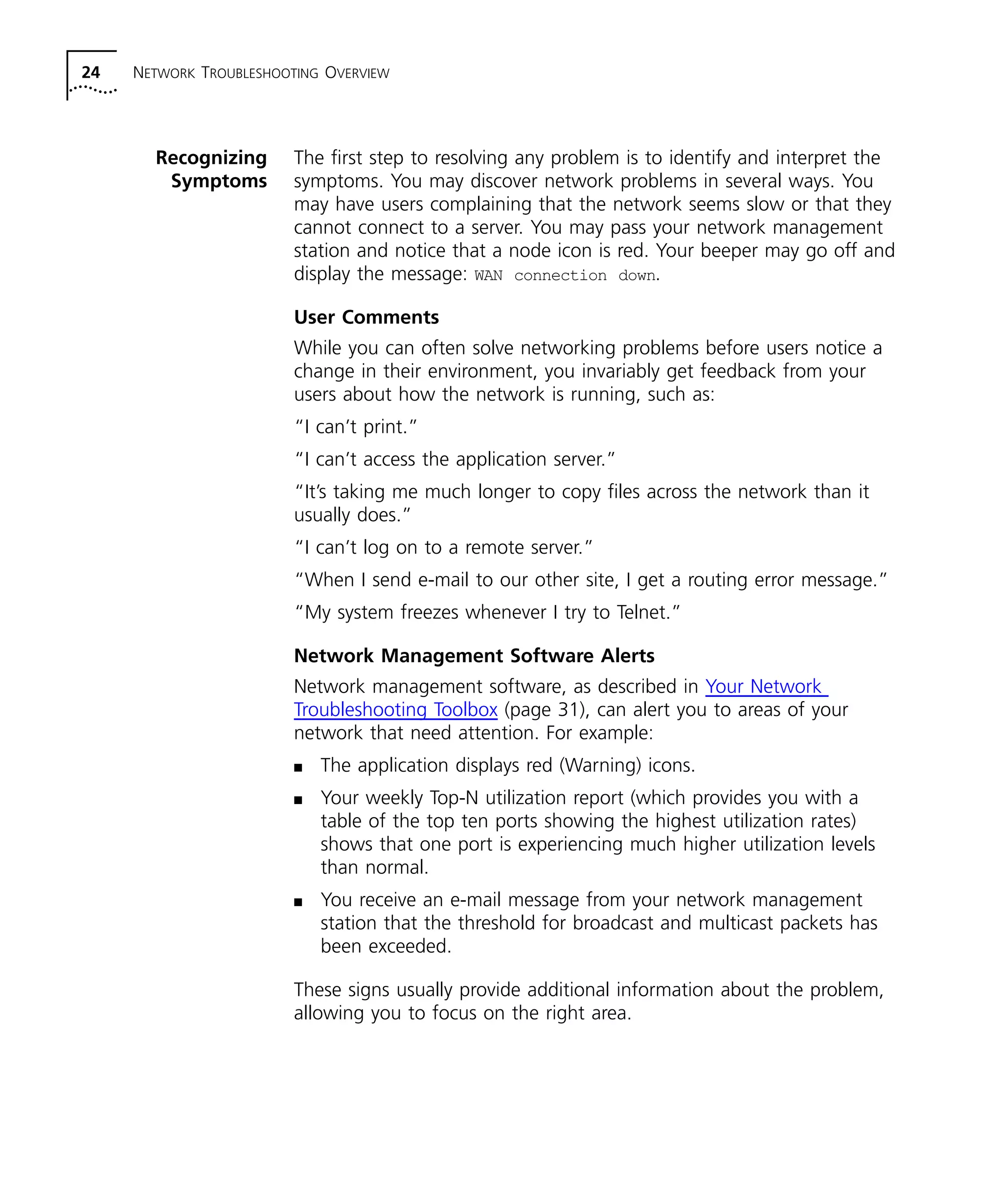 24 NETWORK TROUBLESHOOTING OVERVIEW 
Recognizing 
Symptoms 
The first step to resolving any problem is to identify and interpret the 
symptoms. You may discover network problems in several ways. You 
may have users complaining that the network seems slow or that they 
cannot connect to a server. You may pass your network management 
station and notice that a node icon is red. Your beeper may go off and 
display the message: WAN connection down. 
User Comments 
While you can often solve networking problems before users notice a 
change in their environment, you invariably get feedback from your 
users about how the network is running, such as: 
“I can’t print.” 
“I can’t access the application server.” 
“It’s taking me much longer to copy files across the network than it 
usually does.” 
“I can’t log on to a remote server.” 
“When I send e-mail to our other site, I get a routing error message.” 
“My system freezes whenever I try to Telnet.” 
Network Management Software Alerts 
Network management software, as described in Your Network 
Troubleshooting Toolbox (page 31), can alert you to areas of your 
network that need attention. For example: 
n The application displays red (Warning) icons. 
n Your weekly Top-N utilization report (which provides you with a 
table of the top ten ports showing the highest utilization rates) 
shows that one port is experiencing much higher utilization levels 
than normal. 
n You receive an e-mail message from your network management 
station that the threshold for broadcast and multicast packets has 
been exceeded. 
These signs usually provide additional information about the problem, 
allowing you to focus on the right area. 
 