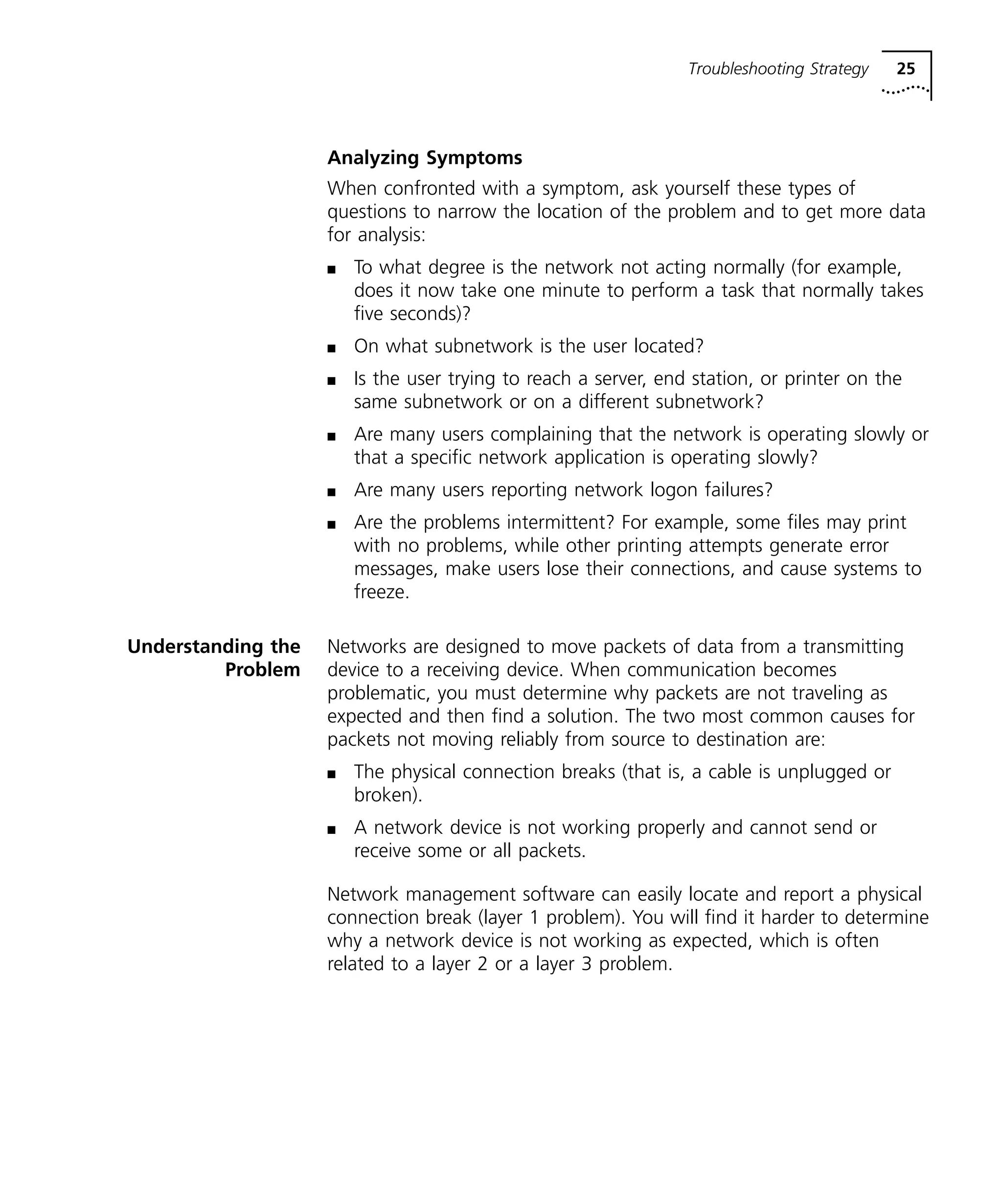 Troubleshooting Strategy 25 
Analyzing Symptoms 
When confronted with a symptom, ask yourself these types of 
questions to narrow the location of the problem and to get more data 
for analysis: 
n To what degree is the network not acting normally (for example, 
does it now take one minute to perform a task that normally takes 
five seconds)? 
n On what subnetwork is the user located? 
n Is the user trying to reach a server, end station, or printer on the 
same subnetwork or on a different subnetwork? 
n Are many users complaining that the network is operating slowly or 
that a specific network application is operating slowly? 
n Are many users reporting network logon failures? 
n Are the problems intermittent? For example, some files may print 
with no problems, while other printing attempts generate error 
messages, make users lose their connections, and cause systems to 
freeze. 
Understanding the 
Problem 
Networks are designed to move packets of data from a transmitting 
device to a receiving device. When communication becomes 
problematic, you must determine why packets are not traveling as 
expected and then find a solution. The two most common causes for 
packets not moving reliably from source to destination are: 
n The physical connection breaks (that is, a cable is unplugged or 
broken). 
n A network device is not working properly and cannot send or 
receive some or all packets. 
Network management software can easily locate and report a physical 
connection break (layer 1 problem). You will find it harder to determine 
why a network device is not working as expected, which is often 
related to a layer 2 or a layer 3 problem. 
 