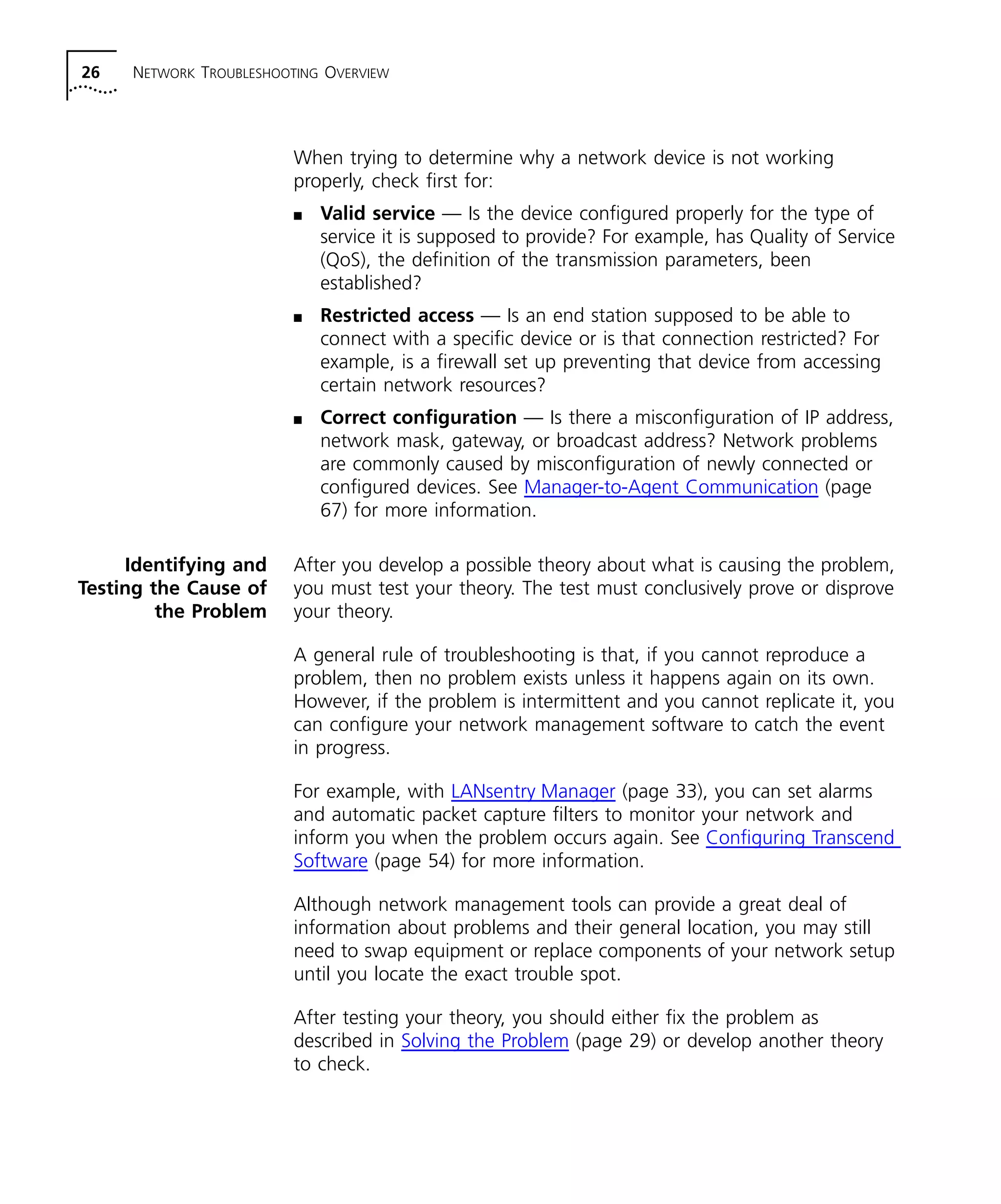 26 NETWORK TROUBLESHOOTING OVERVIEW 
When trying to determine why a network device is not working 
properly, check first for: 
n Valid service — Is the device configured properly for the type of 
service it is supposed to provide? For example, has Quality of Service 
(QoS), the definition of the transmission parameters, been 
established? 
n Restricted access — Is an end station supposed to be able to 
connect with a specific device or is that connection restricted? For 
example, is a firewall set up preventing that device from accessing 
certain network resources? 
n Correct configuration — Is there a misconfiguration of IP address, 
network mask, gateway, or broadcast address? Network problems 
are commonly caused by misconfiguration of newly connected or 
configured devices. See Manager-to-Agent Communication (page 
67) for more information. 
Identifying and 
Testing the Cause of 
the Problem 
After you develop a possible theory about what is causing the problem, 
you must test your theory. The test must conclusively prove or disprove 
your theory. 
A general rule of troubleshooting is that, if you cannot reproduce a 
problem, then no problem exists unless it happens again on its own. 
However, if the problem is intermittent and you cannot replicate it, you 
can configure your network management software to catch the event 
in progress. 
For example, with LANsentry Manager (page 33), you can set alarms 
and automatic packet capture filters to monitor your network and 
inform you when the problem occurs again. See Configuring Transcend 
Software (page 54) for more information. 
Although network management tools can provide a great deal of 
information about problems and their general location, you may still 
need to swap equipment or replace components of your network setup 
until you locate the exact trouble spot. 
After testing your theory, you should either fix the problem as 
described in Solving the Problem (page 29) or develop another theory 
to check. 
 
