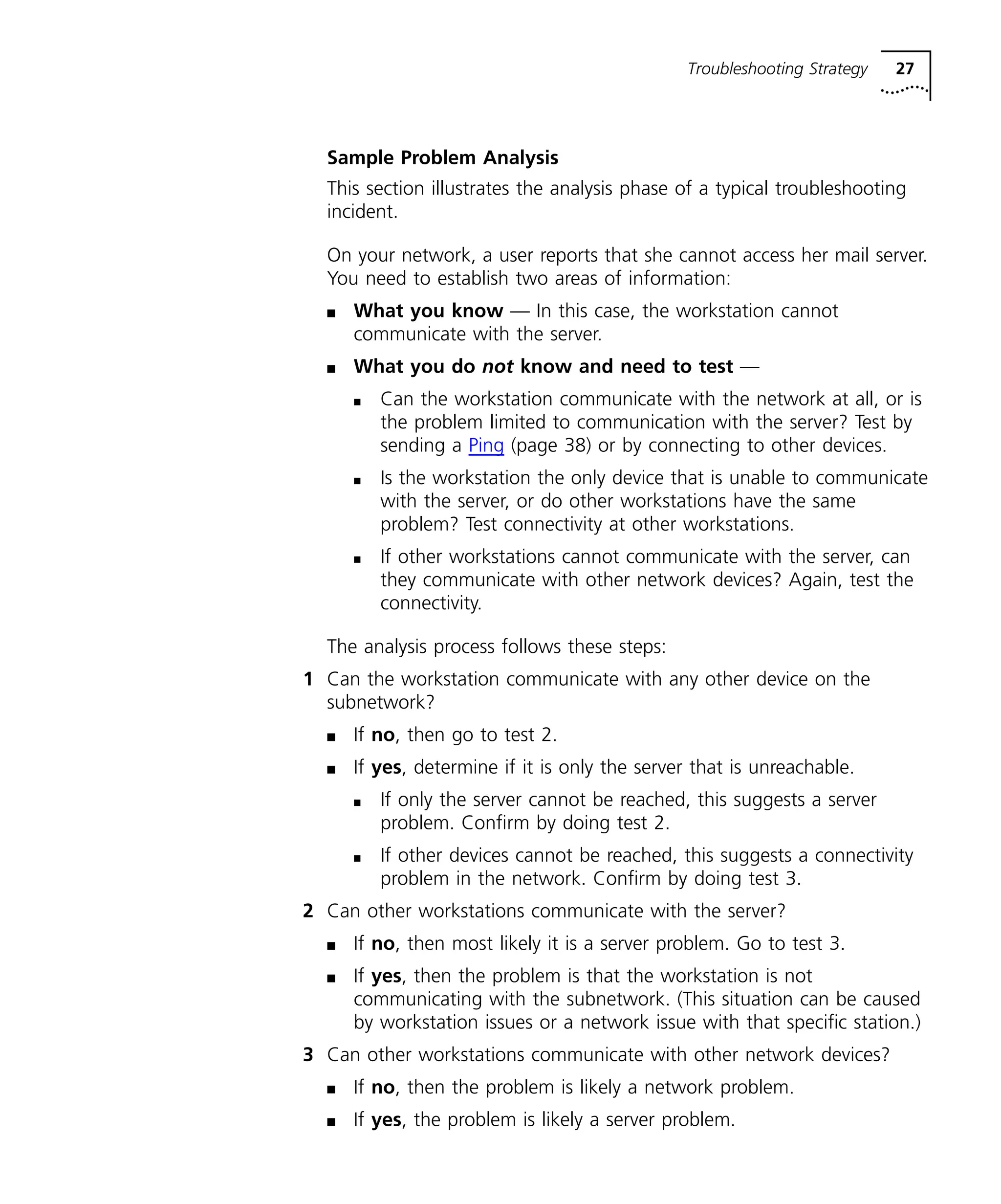 Troubleshooting Strategy 27 
Sample Problem Analysis 
This section illustrates the analysis phase of a typical troubleshooting 
incident. 
On your network, a user reports that she cannot access her mail server. 
You need to establish two areas of information: 
n What you know — In this case, the workstation cannot 
communicate with the server. 
n What you do not know and need to test — 
n Can the workstation communicate with the network at all, or is 
the problem limited to communication with the server? Test by 
sending a Ping (page 38) or by connecting to other devices. 
n Is the workstation the only device that is unable to communicate 
with the server, or do other workstations have the same 
problem? Test connectivity at other workstations. 
n If other workstations cannot communicate with the server, can 
they communicate with other network devices? Again, test the 
connectivity. 
The analysis process follows these steps: 
1 Can the workstation communicate with any other device on the 
subnetwork? 
n If no, then go to test 2. 
n If yes, determine if it is only the server that is unreachable. 
n If only the server cannot be reached, this suggests a server 
problem. Confirm by doing test 2. 
n If other devices cannot be reached, this suggests a connectivity 
problem in the network. Confirm by doing test 3. 
2 Can other workstations communicate with the server? 
n If no, then most likely it is a server problem. Go to test 3. 
n If yes, then the problem is that the workstation is not 
communicating with the subnetwork. (This situation can be caused 
by workstation issues or a network issue with that specific station.) 
3 Can other workstations communicate with other network devices? 
n If no, then the problem is likely a network problem. 
n If yes, the problem is likely a server problem. 
 