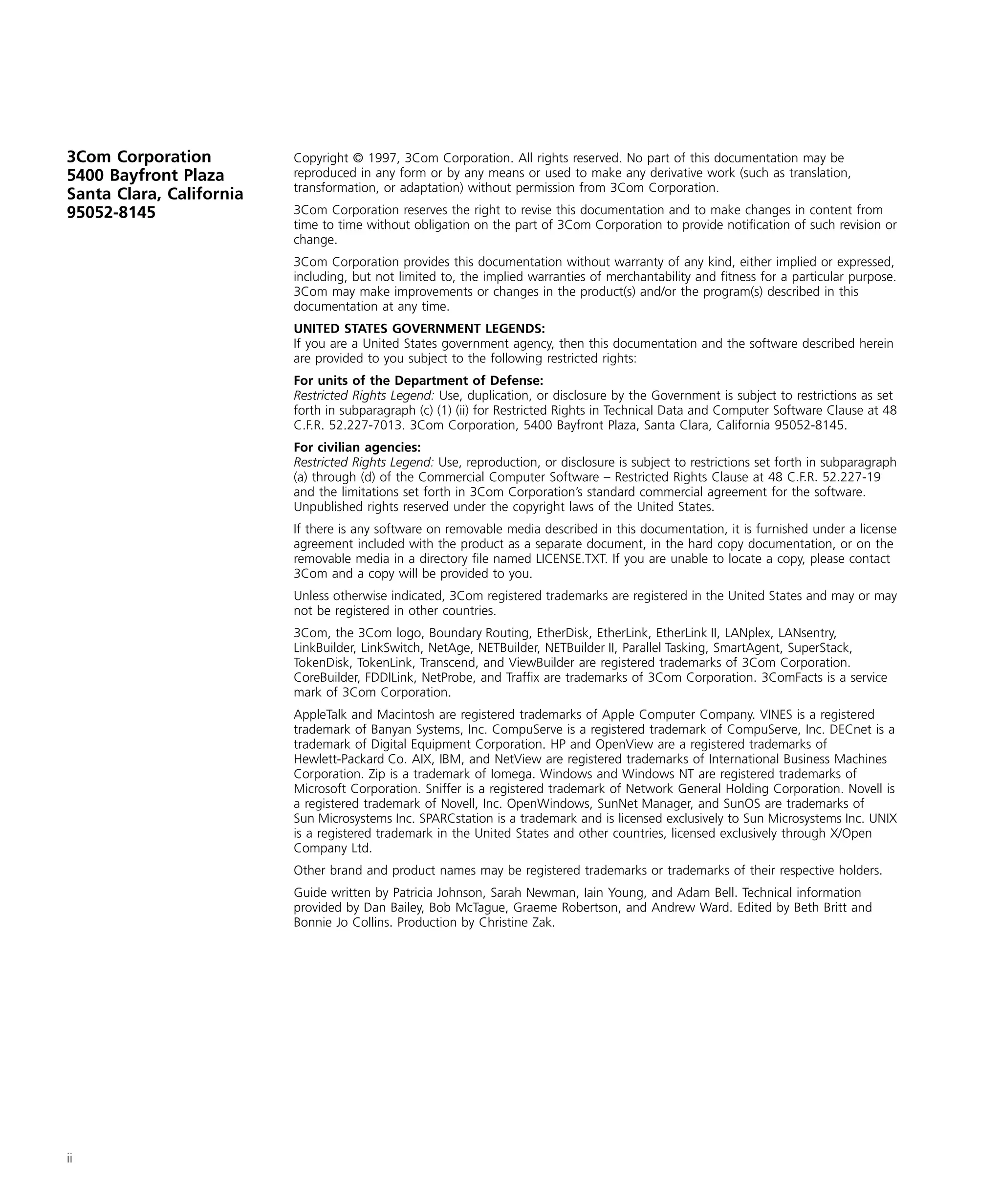 3Com Corporation 
5400 Bayfront Plaza 
Santa Clara, California 
95052-8145 
ii 
Copyright © 1997, 3Com Corporation. All rights reserved. No part of this documentation may be 
reproduced in any form or by any means or used to make any derivative work (such as translation, 
transformation, or adaptation) without permission from 3Com Corporation. 
3Com Corporation reserves the right to revise this documentation and to make changes in content from 
time to time without obligation on the part of 3Com Corporation to provide notification of such revision or 
change. 
3Com Corporation provides this documentation without warranty of any kind, either implied or expressed, 
including, but not limited to, the implied warranties of merchantability and fitness for a particular purpose. 
3Com may make improvements or changes in the product(s) and/or the program(s) described in this 
documentation at any time. 
UNITED STATES GOVERNMENT LEGENDS: 
If you are a United States government agency, then this documentation and the software described herein 
are provided to you subject to the following restricted rights: 
For units of the Department of Defense: 
Restricted Rights Legend: 
Use, duplication, or disclosure by the Government is subject to restrictions as set 
forth in subparagraph (c) (1) (ii) for Restricted Rights in Technical Data and Computer Software Clause at 48 
C.F.R. 52.227-7013. 3Com Corporation, 5400 Bayfront Plaza, Santa Clara, California 95052-8145. 
For civilian agencies: 
Restricted Rights Legend: 
Use, reproduction, or disclosure is subject to restrictions set forth in subparagraph 
(a) through (d) of the Commercial Computer Software – Restricted Rights Clause at 48 C.F.R. 52.227-19 
and the limitations set forth in 3Com Corporation’s standard commercial agreement for the software. 
Unpublished rights reserved under the copyright laws of the United States. 
If there is any software on removable media described in this documentation, it is furnished under a license 
agreement included with the product as a separate document, in the hard copy documentation, or on the 
removable media in a directory file named LICENSE.TXT. If you are unable to locate a copy, please contact 
3Com and a copy will be provided to you. 
Unless otherwise indicated, 3Com registered trademarks are registered in the United States and may or may 
not be registered in other countries. 
3Com, the 3Com logo, Boundary Routing, EtherDisk, EtherLink, EtherLink II, LANplex, LANsentry, 
LinkBuilder, LinkSwitch, NetAge, NETBuilder, NETBuilder II, Parallel Tasking, SmartAgent, SuperStack, 
TokenDisk, TokenLink, Transcend, and ViewBuilder are registered trademarks of 3Com Corporation. 
CoreBuilder, FDDILink, NetProbe, and Traffix are trademarks of 3Com Corporation. 3ComFacts is a service 
mark of 3Com Corporation. 
AppleTalk and Macintosh are registered trademarks of Apple Computer Company. VINES is a registered 
trademark of Banyan Systems, Inc. CompuServe is a registered trademark of CompuServe, Inc. DECnet is a 
trademark of Digital Equipment Corporation. HP and OpenView are a registered trademarks of 
Hewlett-Packard Co. AIX, IBM, and NetView are registered trademarks of International Business Machines 
Corporation. Zip is a trademark of Iomega. Windows and Windows NT are registered trademarks of 
Microsoft Corporation. Sniffer is a registered trademark of Network General Holding Corporation. Novell is 
a registered trademark of Novell, Inc. OpenWindows, SunNet Manager, and SunOS are trademarks of 
Sun Microsystems Inc. SPARCstation is a trademark and is licensed exclusively to Sun Microsystems Inc. UNIX 
is a registered trademark in the United States and other countries, licensed exclusively through X/Open 
Company Ltd. 
Other brand and product names may be registered trademarks or trademarks of their respective holders. 
Guide written by Patricia Johnson, Sarah Newman, Iain Young, and Adam Bell. Technical information 
provided by Dan Bailey, Bob McTague, Graeme Robertson, and Andrew Ward. Edited by Beth Britt and 
Bonnie Jo Collins. Production by Christine Zak. 
 