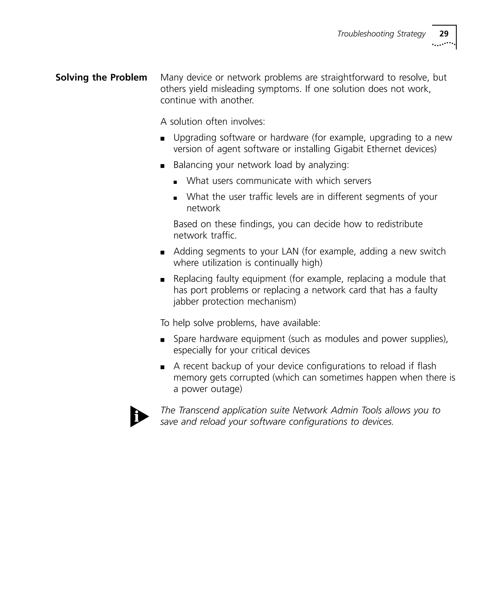 Troubleshooting Strategy 29 
Solving the Problem Many device or network problems are straightforward to resolve, but 
others yield misleading symptoms. If one solution does not work, 
continue with another. 
A solution often involves: 
n Upgrading software or hardware (for example, upgrading to a new 
version of agent software or installing Gigabit Ethernet devices) 
n Balancing your network load by analyzing: 
n What users communicate with which servers 
n What the user traffic levels are in different segments of your 
network 
Based on these findings, you can decide how to redistribute 
network traffic. 
n Adding segments to your LAN (for example, adding a new switch 
where utilization is continually high) 
n Replacing faulty equipment (for example, replacing a module that 
has port problems or replacing a network card that has a faulty 
jabber protection mechanism) 
To help solve problems, have available: 
n Spare hardware equipment (such as modules and power supplies), 
especially for your critical devices 
n A recent backup of your device configurations to reload if flash 
memory gets corrupted (which can sometimes happen when there is 
a power outage) 
The Transcend application suite Network Admin Tools allows you to 
save and reload your software configurations to devices. 
 