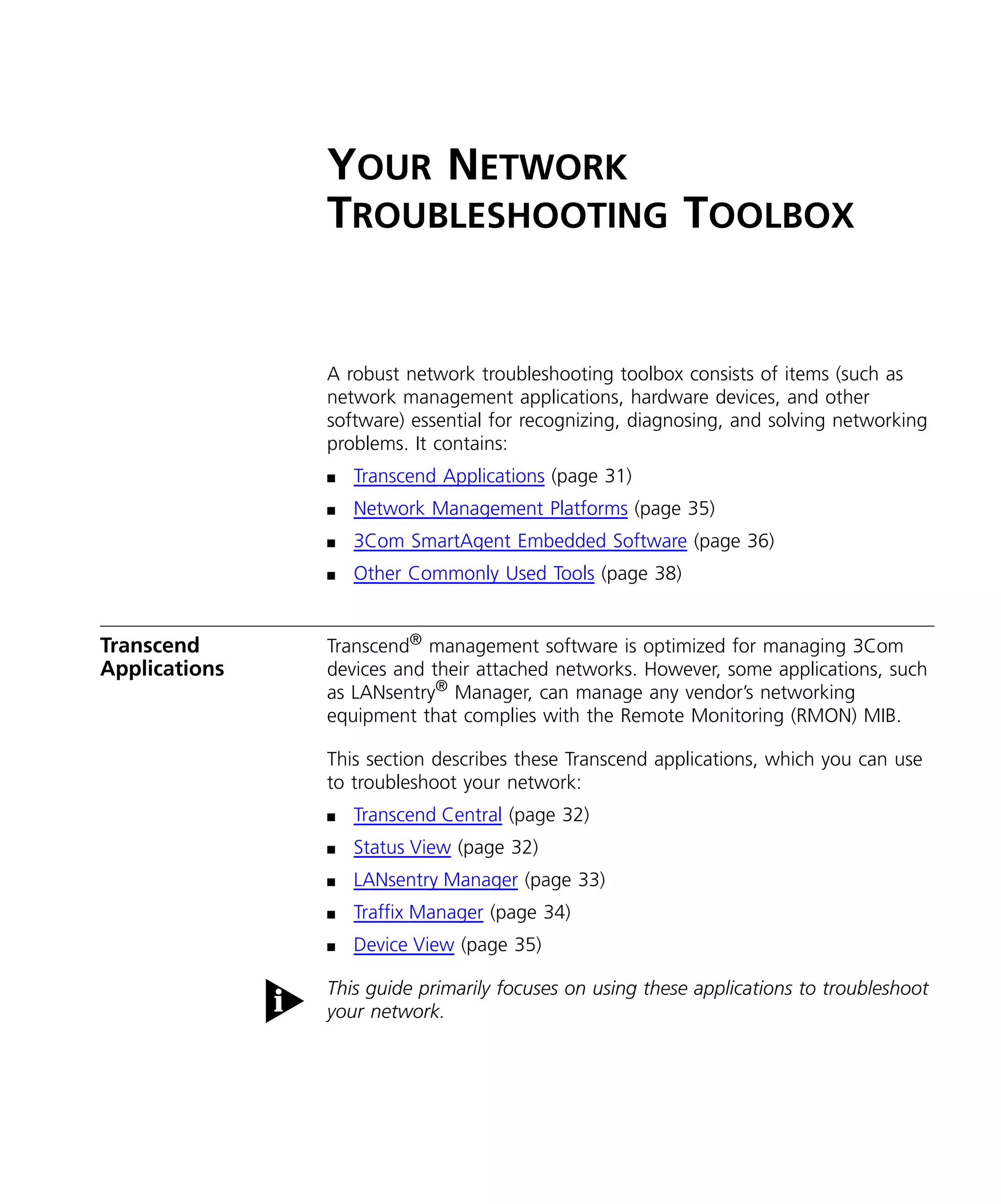 YOUR NETWORK 
TROUBLESHOOTING TOOLBOX 
A robust network troubleshooting toolbox consists of items (such as 
network management applications, hardware devices, and other 
software) essential for recognizing, diagnosing, and solving networking 
problems. It contains: 
n Transcend Applications (page 31) 
n Network Management Platforms (page 35) 
n 3Com SmartAgent Embedded Software (page 36) 
n Other Commonly Used Tools (page 38) 
Transcend 
Applications 
Transcend® management software is optimized for managing 3Com 
devices and their attached networks. However, some applications, such 
as LANsentry® Manager, can manage any vendor’s networking 
equipment that complies with the Remote Monitoring (RMON) MIB. 
This section describes these Transcend applications, which you can use 
to troubleshoot your network: 
n Transcend Central (page 32) 
n Status View (page 32) 
n LANsentry Manager (page 33) 
n Traffix Manager (page 34) 
n Device View (page 35) 
This guide primarily focuses on using these applications to troubleshoot 
your network. 
 