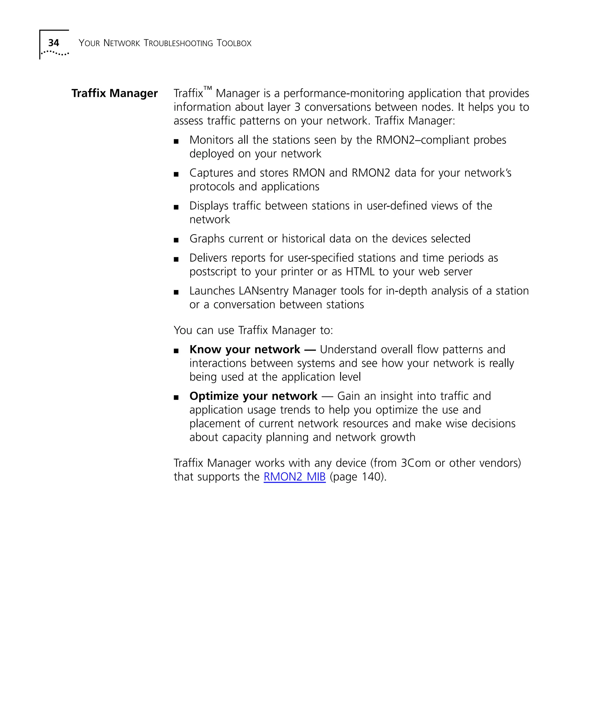 34 YOUR NETWORK TROUBLESHOOTING TOOLBOX 
Traffix Manager Traffix™ Manager is a performance-monitoring application that provides 
information about layer 3 conversations between nodes. It helps you to 
assess traffic patterns on your network. Traffix Manager: 
n Monitors all the stations seen by the RMON2–compliant probes 
deployed on your network 
n Captures and stores RMON and RMON2 data for your network’s 
protocols and applications 
n Displays traffic between stations in user-defined views of the 
network 
n Graphs current or historical data on the devices selected 
n Delivers reports for user-specified stations and time periods as 
postscript to your printer or as HTML to your web server 
n Launches LANsentry Manager tools for in-depth analysis of a station 
or a conversation between stations 
You can use Traffix Manager to: 
n Know your network — Understand overall flow patterns and 
interactions between systems and see how your network is really 
being used at the application level 
n Optimize your network — Gain an insight into traffic and 
application usage trends to help you optimize the use and 
placement of current network resources and make wise decisions 
about capacity planning and network growth 
Traffix Manager works with any device (from 3Com or other vendors) 
that supports the RMON2 MIB (page 140). 
 