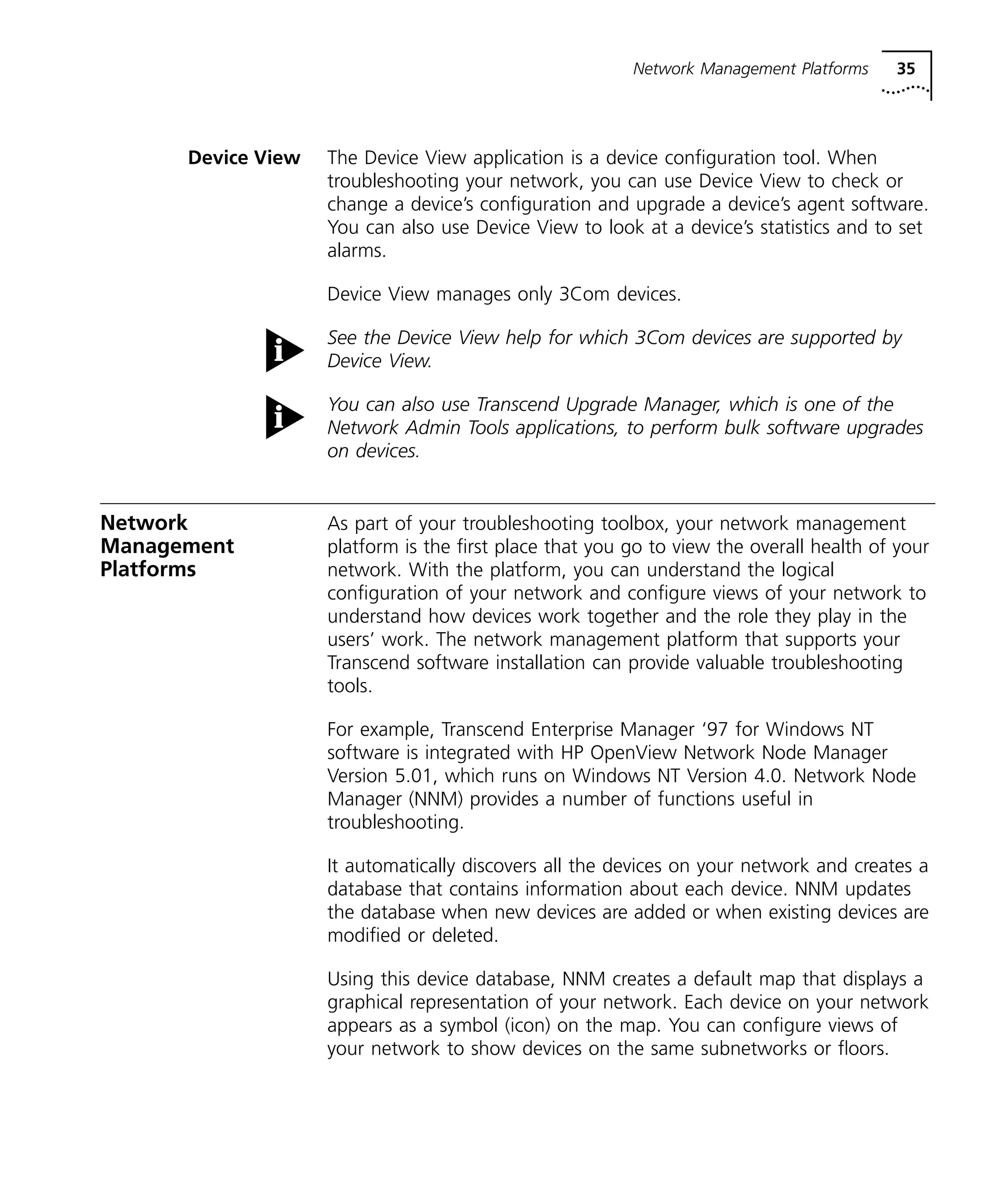 Network Management Platforms 35 
Device View The Device View application is a device configuration tool. When 
troubleshooting your network, you can use Device View to check or 
change a device’s configuration and upgrade a device’s agent software. 
You can also use Device View to look at a device’s statistics and to set 
alarms. 
Device View manages only 3Com devices. 
See the Device View help for which 3Com devices are supported by 
Device View. 
You can also use Transcend Upgrade Manager, which is one of the 
Network Admin Tools applications, to perform bulk software upgrades 
on devices. 
Network 
Management 
Platforms 
As part of your troubleshooting toolbox, your network management 
platform is the first place that you go to view the overall health of your 
network. With the platform, you can understand the logical 
configuration of your network and configure views of your network to 
understand how devices work together and the role they play in the 
users’ work. The network management platform that supports your 
Transcend software installation can provide valuable troubleshooting 
tools. 
For example, Transcend Enterprise Manager ‘97 for Windows NT 
software is integrated with HP OpenView Network Node Manager 
Version 5.01, which runs on Windows NT Version 4.0. Network Node 
Manager (NNM) provides a number of functions useful in 
troubleshooting. 
It automatically discovers all the devices on your network and creates a 
database that contains information about each device. NNM updates 
the database when new devices are added or when existing devices are 
modified or deleted. 
Using this device database, NNM creates a default map that displays a 
graphical representation of your network. Each device on your network 
appears as a symbol (icon) on the map. You can configure views of 
your network to show devices on the same subnetworks or floors. 
 