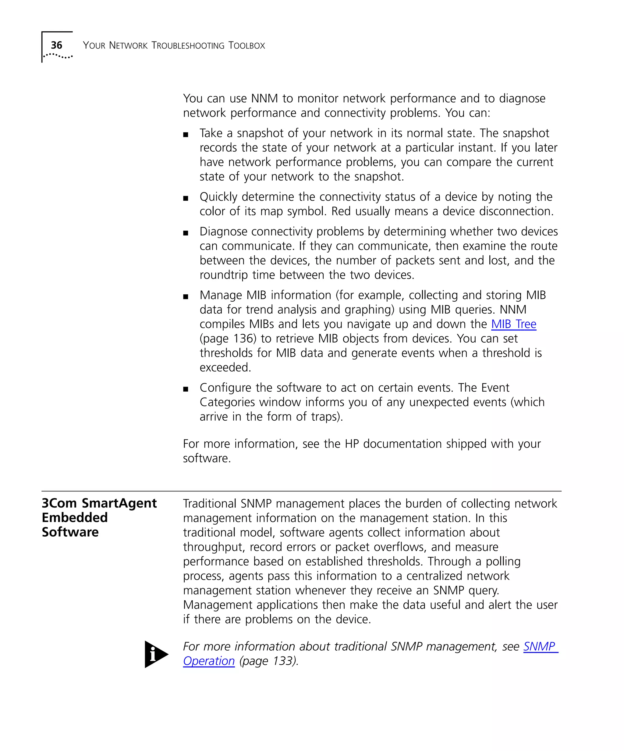 36 YOUR NETWORK TROUBLESHOOTING TOOLBOX 
You can use NNM to monitor network performance and to diagnose 
network performance and connectivity problems. You can: 
n Take a snapshot of your network in its normal state. The snapshot 
records the state of your network at a particular instant. If you later 
have network performance problems, you can compare the current 
state of your network to the snapshot. 
n Quickly determine the connectivity status of a device by noting the 
color of its map symbol. Red usually means a device disconnection. 
n Diagnose connectivity problems by determining whether two devices 
can communicate. If they can communicate, then examine the route 
between the devices, the number of packets sent and lost, and the 
roundtrip time between the two devices. 
n Manage MIB information (for example, collecting and storing MIB 
data for trend analysis and graphing) using MIB queries. NNM 
compiles MIBs and lets you navigate up and down the MIB Tree 
(page 136) to retrieve MIB objects from devices. You can set 
thresholds for MIB data and generate events when a threshold is 
exceeded. 
n Configure the software to act on certain events. The Event 
Categories window informs you of any unexpected events (which 
arrive in the form of traps). 
For more information, see the HP documentation shipped with your 
software. 
3Com SmartAgent 
Embedded 
Software 
Traditional SNMP management places the burden of collecting network 
management information on the management station. In this 
traditional model, software agents collect information about 
throughput, record errors or packet overflows, and measure 
performance based on established thresholds. Through a polling 
process, agents pass this information to a centralized network 
management station whenever they receive an SNMP query. 
Management applications then make the data useful and alert the user 
if there are problems on the device. 
For more information about traditional SNMP management, see SNMP 
Operation (page 133). 
 