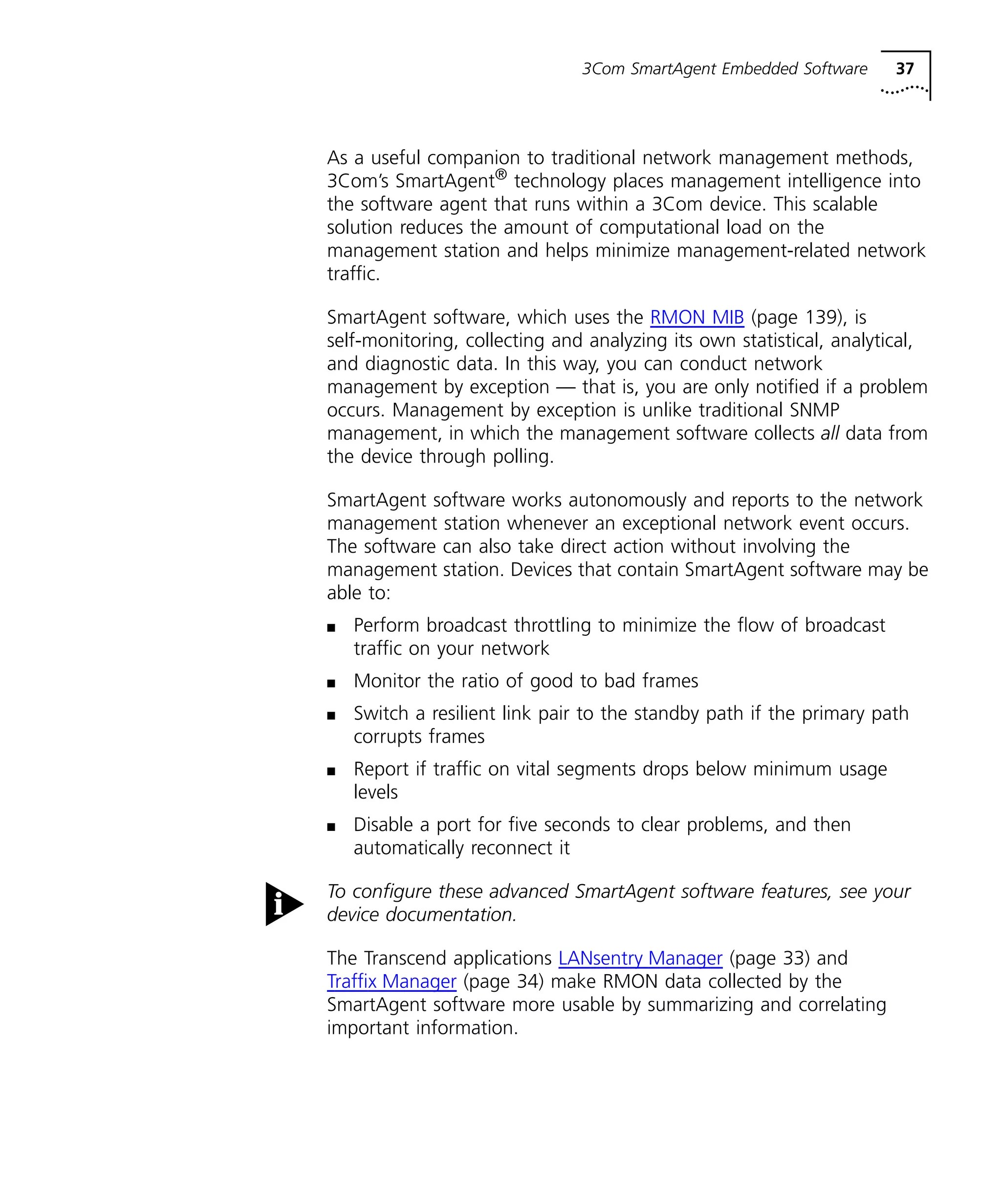 3Com SmartAgent Embedded Software 37 
As a useful companion to traditional network management methods, 
3Com’s SmartAgent® technology places management intelligence into 
the software agent that runs within a 3Com device. This scalable 
solution reduces the amount of computational load on the 
management station and helps minimize management-related network 
traffic. 
SmartAgent software, which uses the RMON MIB (page 139), is 
self-monitoring, collecting and analyzing its own statistical, analytical, 
and diagnostic data. In this way, you can conduct network 
management by exception — that is, you are only notified if a problem 
occurs. Management by exception is unlike traditional SNMP 
management, in which the management software collects all data from 
the device through polling. 
SmartAgent software works autonomously and reports to the network 
management station whenever an exceptional network event occurs. 
The software can also take direct action without involving the 
management station. Devices that contain SmartAgent software may be 
able to: 
n Perform broadcast throttling to minimize the flow of broadcast 
traffic on your network 
n Monitor the ratio of good to bad frames 
n Switch a resilient link pair to the standby path if the primary path 
corrupts frames 
n Report if traffic on vital segments drops below minimum usage 
levels 
n Disable a port for five seconds to clear problems, and then 
automatically reconnect it 
To configure these advanced SmartAgent software features, see your 
device documentation. 
The Transcend applications LANsentry Manager (page 33) and 
Traffix Manager (page 34) make RMON data collected by the 
SmartAgent software more usable by summarizing and correlating 
important information. 
 