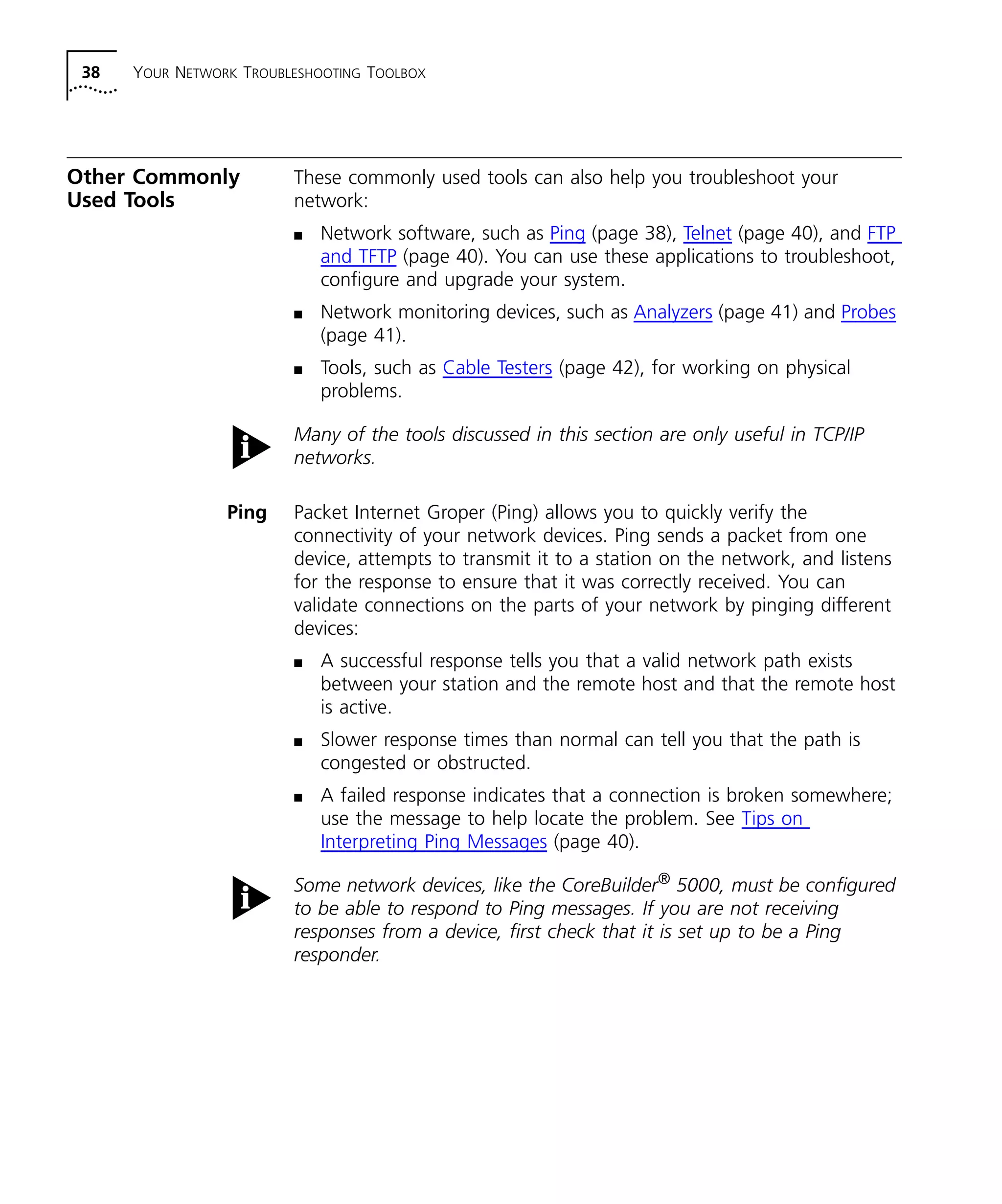 38 YOUR NETWORK TROUBLESHOOTING TOOLBOX 
Other Commonly 
Used Tools 
These commonly used tools can also help you troubleshoot your 
network: 
n Network software, such as Ping (page 38), Telnet (page 40), and FTP 
and TFTP (page 40). You can use these applications to troubleshoot, 
configure and upgrade your system. 
n Network monitoring devices, such as Analyzers (page 41) and Probes 
(page 41). 
n Tools, such as Cable Testers (page 42), for working on physical 
problems. 
Many of the tools discussed in this section are only useful in TCP/IP 
networks. 
Ping Packet Internet Groper (Ping) allows you to quickly verify the 
connectivity of your network devices. Ping sends a packet from one 
device, attempts to transmit it to a station on the network, and listens 
for the response to ensure that it was correctly received. You can 
validate connections on the parts of your network by pinging different 
devices: 
n A successful response tells you that a valid network path exists 
between your station and the remote host and that the remote host 
is active. 
n Slower response times than normal can tell you that the path is 
congested or obstructed. 
n A failed response indicates that a connection is broken somewhere; 
use the message to help locate the problem. See Tips on 
Interpreting Ping Messages (page 40). 
Some network devices, like the CoreBuilder® 5000, must be configured 
to be able to respond to Ping messages. If you are not receiving 
responses from a device, first check that it is set up to be a Ping 
responder. 
 