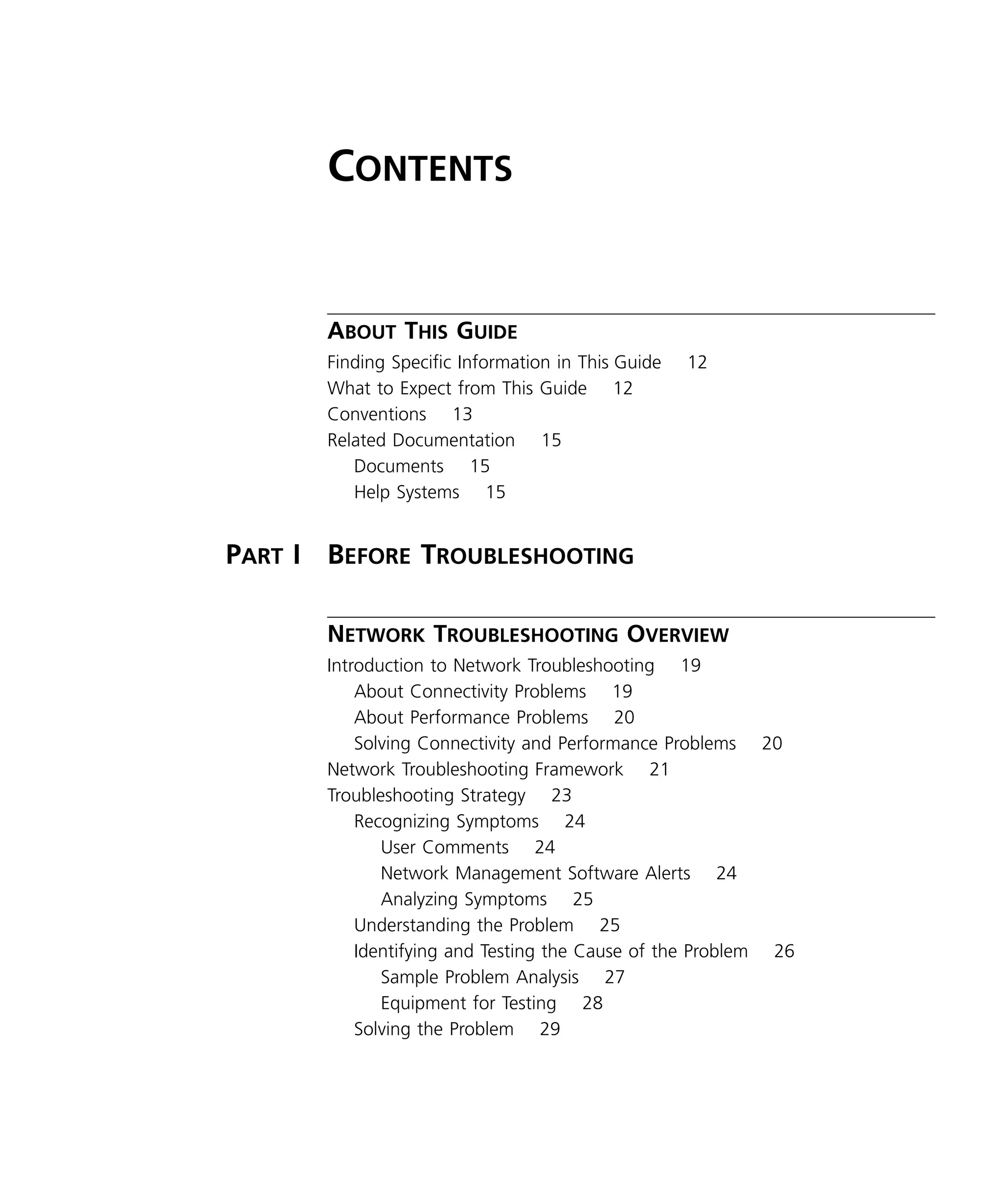 iii 
C 
ONTENTS 
A 
BOUT 
T 
HIS 
G 
UIDE 
Finding Specific Information in This Guide 12 
What to Expect from This Guide 12 
Conventions 13 
Related Documentation 15 
Documents 15 
Help Systems 15 
P 
ART 
I B 
EFORE 
T 
ROUBLESHOOTING 
N 
ETWORK 
T 
ROUBLESHOOTING 
O 
VERVIEW 
Introduction to Network Troubleshooting 19 
About Connectivity Problems 19 
About Performance Problems 20 
Solving Connectivity and Performance Problems 20 
Network Troubleshooting Framework 21 
Troubleshooting Strategy 23 
Recognizing Symptoms 24 
User Comments 24 
Network Management Software Alerts 24 
Analyzing Symptoms 25 
Understanding the Problem 25 
Identifying and Testing the Cause of the Problem 26 
Sample Problem Analysis 27 
Equipment for Testing 28 
Solving the Problem 29 
 