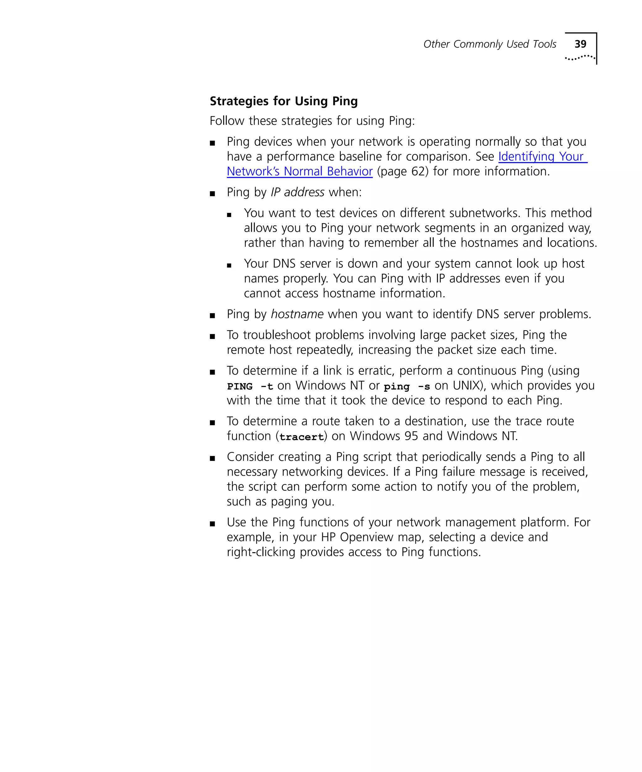 Other Commonly Used Tools 39 
Strategies for Using Ping 
Follow these strategies for using Ping: 
n Ping devices when your network is operating normally so that you 
have a performance baseline for comparison. See Identifying Your 
Network’s Normal Behavior (page 62) for more information. 
n Ping by IP address when: 
n You want to test devices on different subnetworks. This method 
allows you to Ping your network segments in an organized way, 
rather than having to remember all the hostnames and locations. 
n Your DNS server is down and your system cannot look up host 
names properly. You can Ping with IP addresses even if you 
cannot access hostname information. 
n Ping by hostname when you want to identify DNS server problems. 
n To troubleshoot problems involving large packet sizes, Ping the 
remote host repeatedly, increasing the packet size each time. 
n To determine if a link is erratic, perform a continuous Ping (using 
PING -t on Windows NT or ping -s on UNIX), which provides you 
with the time that it took the device to respond to each Ping. 
n To determine a route taken to a destination, use the trace route 
function (tracert) on Windows 95 and Windows NT. 
n Consider creating a Ping script that periodically sends a Ping to all 
necessary networking devices. If a Ping failure message is received, 
the script can perform some action to notify you of the problem, 
such as paging you. 
n Use the Ping functions of your network management platform. For 
example, in your HP Openview map, selecting a device and 
right-clicking provides access to Ping functions. 
 