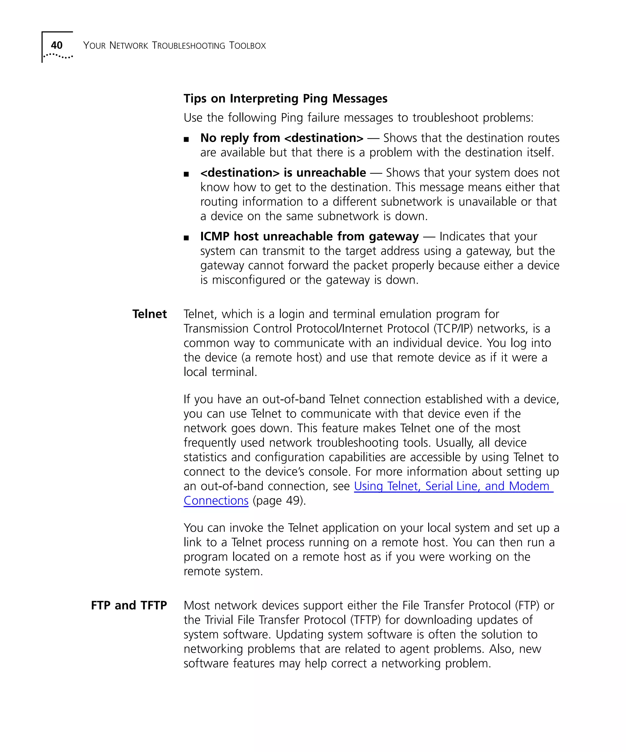 40 YOUR NETWORK TROUBLESHOOTING TOOLBOX 
Tips on Interpreting Ping Messages 
Use the following Ping failure messages to troubleshoot problems: 
n No reply from <destination> — Shows that the destination routes 
are available but that there is a problem with the destination itself. 
n <destination> is unreachable — Shows that your system does not 
know how to get to the destination. This message means either that 
routing information to a different subnetwork is unavailable or that 
a device on the same subnetwork is down. 
n ICMP host unreachable from gateway — Indicates that your 
system can transmit to the target address using a gateway, but the 
gateway cannot forward the packet properly because either a device 
is misconfigured or the gateway is down. 
Telnet Telnet, which is a login and terminal emulation program for 
Transmission Control Protocol/Internet Protocol (TCP/IP) networks, is a 
common way to communicate with an individual device. You log into 
the device (a remote host) and use that remote device as if it were a 
local terminal. 
If you have an out-of-band Telnet connection established with a device, 
you can use Telnet to communicate with that device even if the 
network goes down. This feature makes Telnet one of the most 
frequently used network troubleshooting tools. Usually, all device 
statistics and configuration capabilities are accessible by using Telnet to 
connect to the device’s console. For more information about setting up 
an out-of-band connection, see Using Telnet, Serial Line, and Modem 
Connections (page 49). 
You can invoke the Telnet application on your local system and set up a 
link to a Telnet process running on a remote host. You can then run a 
program located on a remote host as if you were working on the 
remote system. 
FTP and TFTP Most network devices support either the File Transfer Protocol (FTP) or 
the Trivial File Transfer Protocol (TFTP) for downloading updates of 
system software. Updating system software is often the solution to 
networking problems that are related to agent problems. Also, new 
software features may help correct a networking problem. 
 