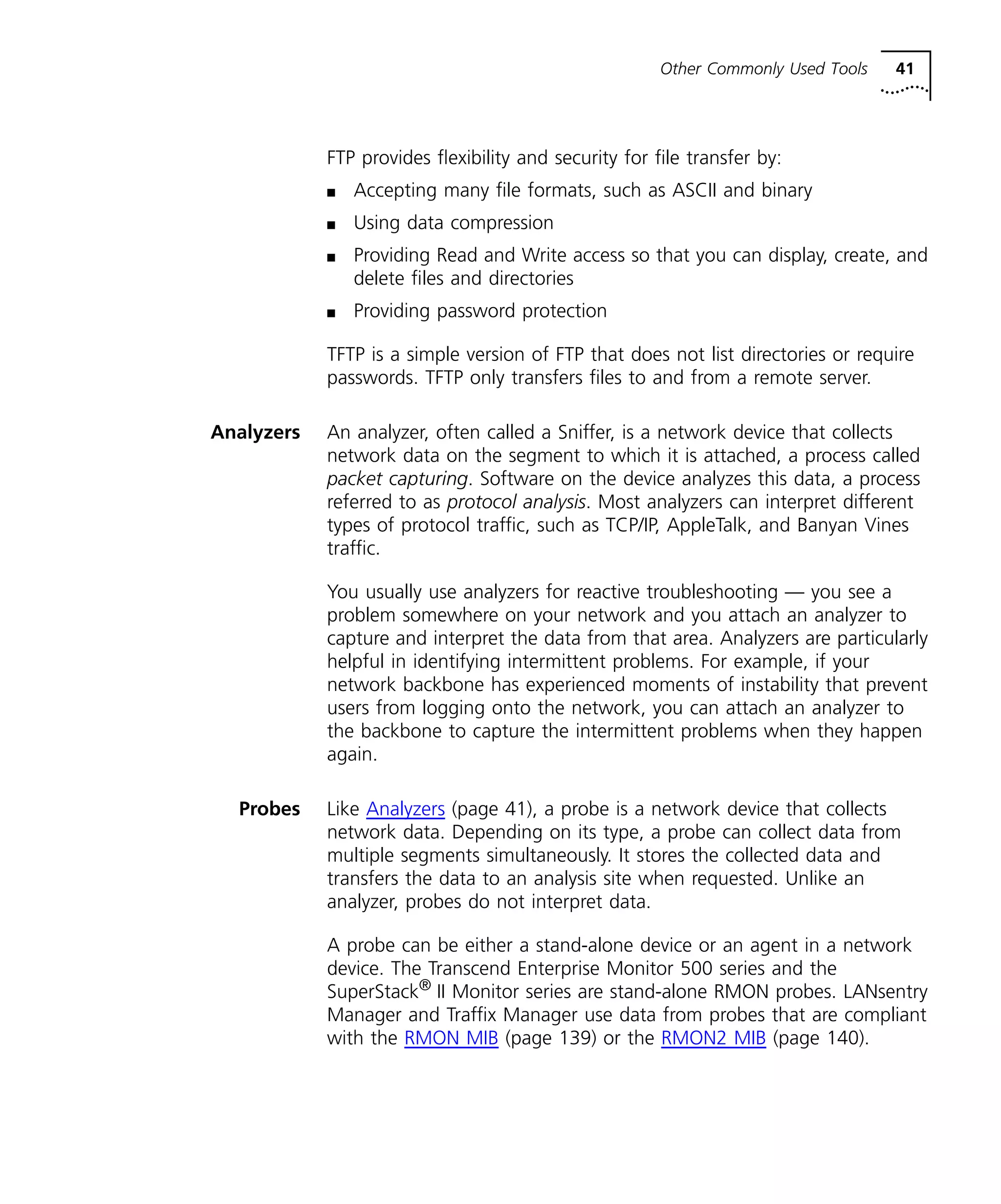 Other Commonly Used Tools 41 
FTP provides flexibility and security for file transfer by: 
n Accepting many file formats, such as ASCII and binary 
n Using data compression 
n Providing Read and Write access so that you can display, create, and 
delete files and directories 
n Providing password protection 
TFTP is a simple version of FTP that does not list directories or require 
passwords. TFTP only transfers files to and from a remote server. 
Analyzers An analyzer, often called a Sniffer, is a network device that collects 
network data on the segment to which it is attached, a process called 
packet capturing. Software on the device analyzes this data, a process 
referred to as protocol analysis. Most analyzers can interpret different 
types of protocol traffic, such as TCP/IP, AppleTalk, and Banyan Vines 
traffic. 
You usually use analyzers for reactive troubleshooting — you see a 
problem somewhere on your network and you attach an analyzer to 
capture and interpret the data from that area. Analyzers are particularly 
helpful in identifying intermittent problems. For example, if your 
network backbone has experienced moments of instability that prevent 
users from logging onto the network, you can attach an analyzer to 
the backbone to capture the intermittent problems when they happen 
again. 
Probes Like Analyzers (page 41), a probe is a network device that collects 
network data. Depending on its type, a probe can collect data from 
multiple segments simultaneously. It stores the collected data and 
transfers the data to an analysis site when requested. Unlike an 
analyzer, probes do not interpret data. 
A probe can be either a stand-alone device or an agent in a network 
device. The Transcend Enterprise Monitor 500 series and the 
SuperStack® II Monitor series are stand-alone RMON probes. LANsentry 
Manager and Traffix Manager use data from probes that are compliant 
with the RMON MIB (page 139) or the RMON2 MIB (page 140). 
 
