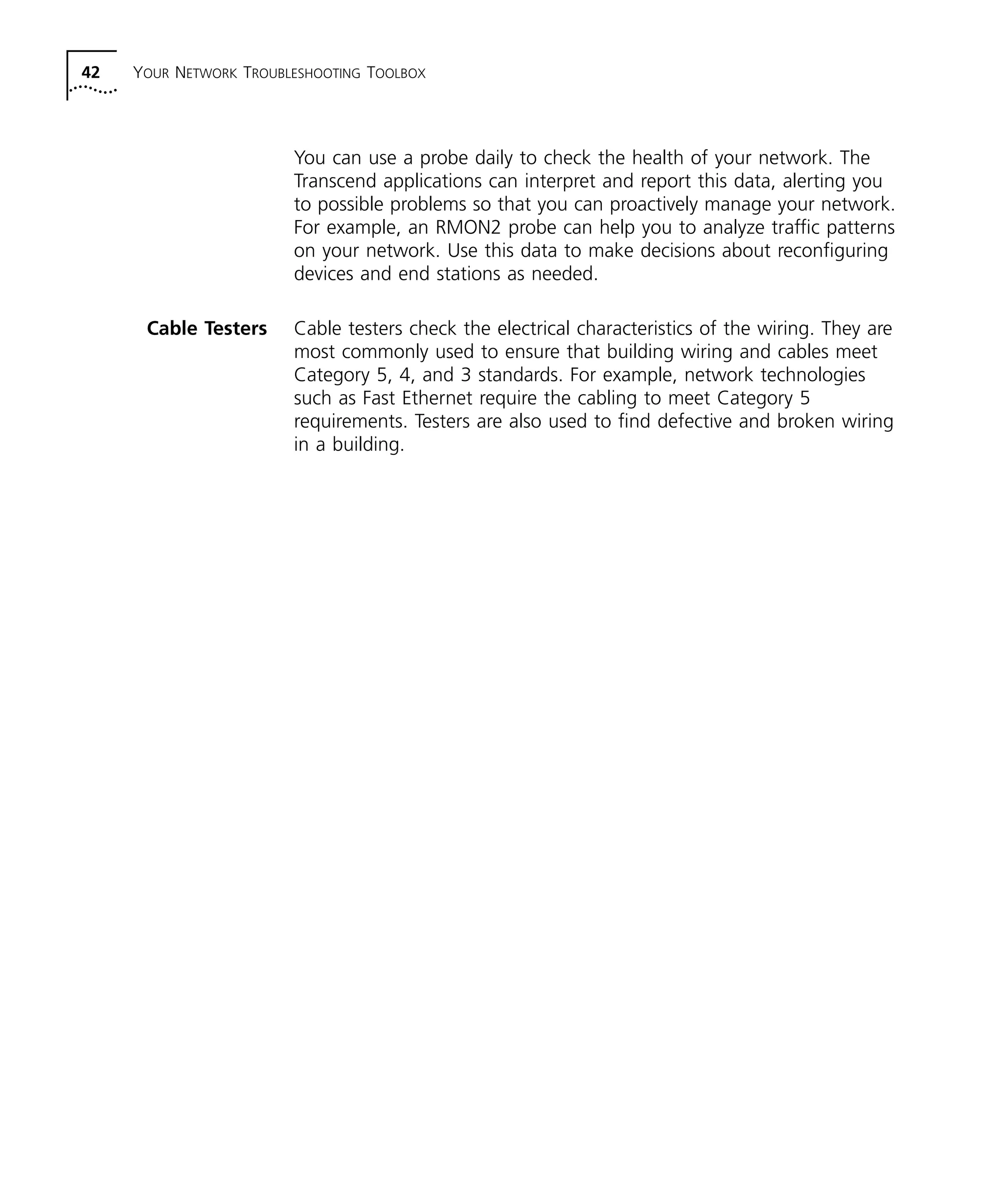 42 YOUR NETWORK TROUBLESHOOTING TOOLBOX 
You can use a probe daily to check the health of your network. The 
Transcend applications can interpret and report this data, alerting you 
to possible problems so that you can proactively manage your network. 
For example, an RMON2 probe can help you to analyze traffic patterns 
on your network. Use this data to make decisions about reconfiguring 
devices and end stations as needed. 
Cable Testers Cable testers check the electrical characteristics of the wiring. They are 
most commonly used to ensure that building wiring and cables meet 
Category 5, 4, and 3 standards. For example, network technologies 
such as Fast Ethernet require the cabling to meet Category 5 
requirements. Testers are also used to find defective and broken wiring 
in a building. 
 