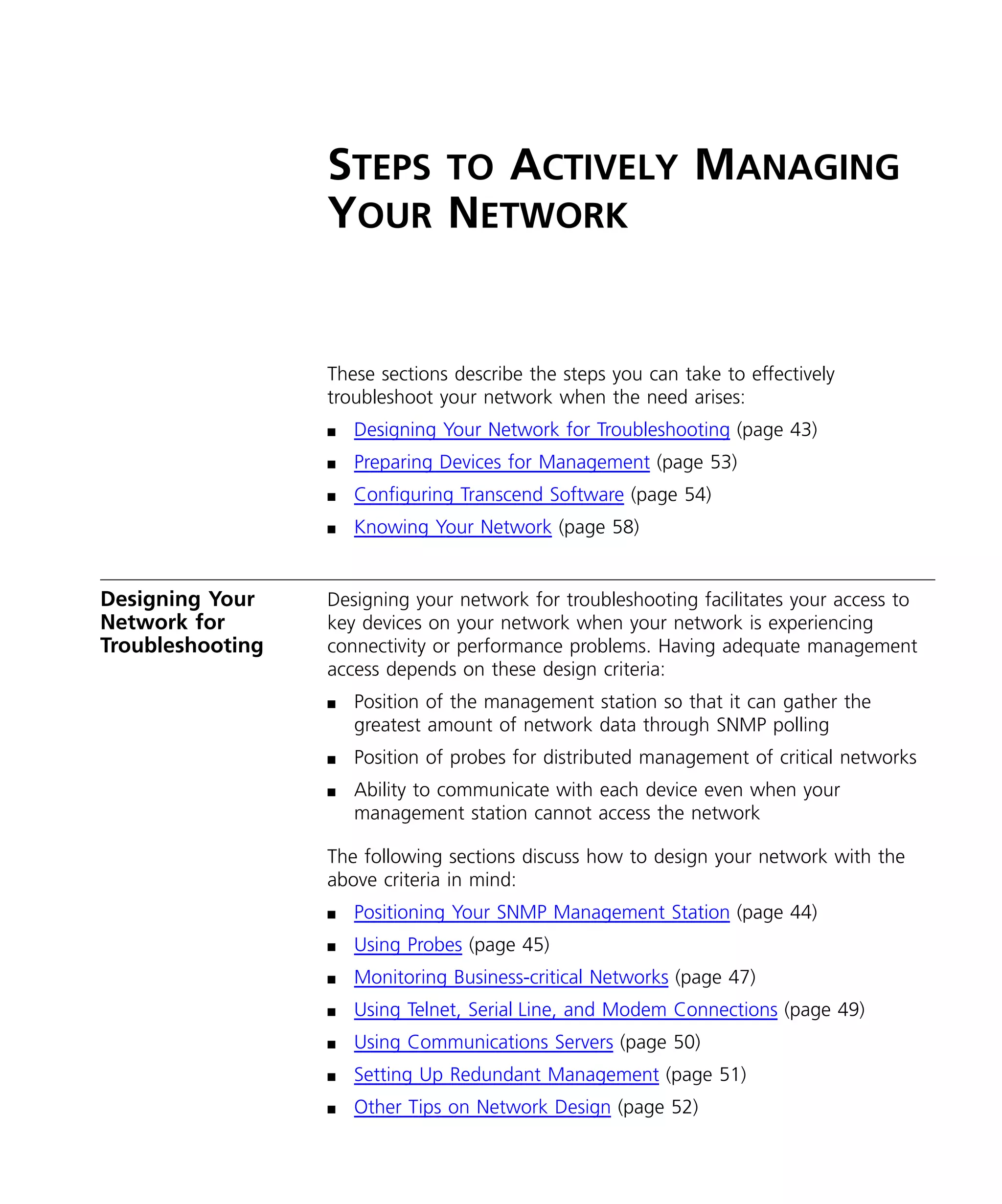 STEPS TO ACTIVELY MANAGING 
YOUR NETWORK 
These sections describe the steps you can take to effectively 
troubleshoot your network when the need arises: 
n Designing Your Network for Troubleshooting (page 43) 
n Preparing Devices for Management (page 53) 
n Configuring Transcend Software (page 54) 
n Knowing Your Network (page 58) 
Designing Your 
Network for 
Troubleshooting 
Designing your network for troubleshooting facilitates your access to 
key devices on your network when your network is experiencing 
connectivity or performance problems. Having adequate management 
access depends on these design criteria: 
n Position of the management station so that it can gather the 
greatest amount of network data through SNMP polling 
n Position of probes for distributed management of critical networks 
n Ability to communicate with each device even when your 
management station cannot access the network 
The following sections discuss how to design your network with the 
above criteria in mind: 
n Positioning Your SNMP Management Station (page 44) 
n Using Probes (page 45) 
n Monitoring Business-critical Networks (page 47) 
n Using Telnet, Serial Line, and Modem Connections (page 49) 
n Using Communications Servers (page 50) 
n Setting Up Redundant Management (page 51) 
n Other Tips on Network Design (page 52) 
 