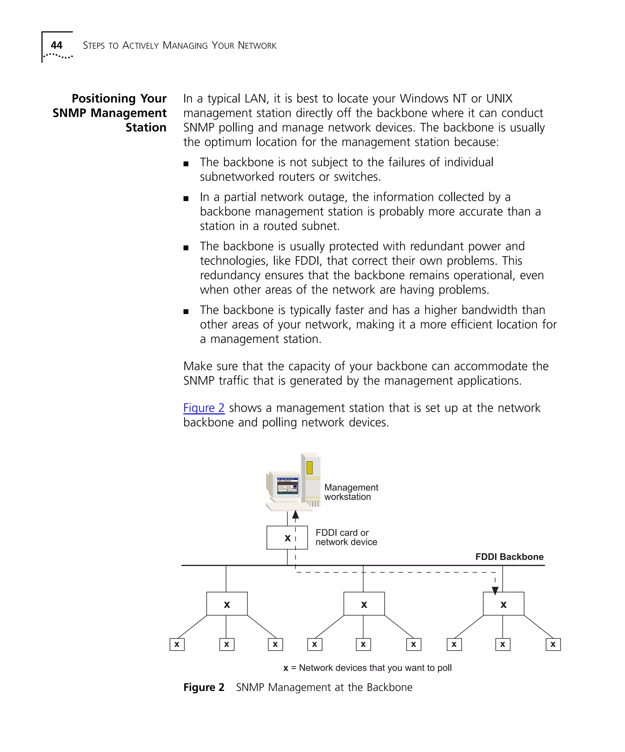 44 STEPS TO ACTIVELY MANAGING YOUR NETWORK 
Positioning Your 
SNMP Management 
Station 
In a typical LAN, it is best to locate your Windows NT or UNIX 
management station directly off the backbone where it can conduct 
SNMP polling and manage network devices. The backbone is usually 
the optimum location for the management station because: 
n The backbone is not subject to the failures of individual 
subnetworked routers or switches. 
n In a partial network outage, the information collected by a 
backbone management station is probably more accurate than a 
station in a routed subnet. 
n The backbone is usually protected with redundant power and 
technologies, like FDDI, that correct their own problems. This 
redundancy ensures that the backbone remains operational, even 
when other areas of the network are having problems. 
n The backbone is typically faster and has a higher bandwidth than 
other areas of your network, making it a more efficient location for 
a management station. 
Make sure that the capacity of your backbone can accommodate the 
SNMP traffic that is generated by the management applications. 
Figure 2 shows a management station that is set up at the network 
backbone and polling network devices. 
Management 
workstation 
x 
FDDI card or 
network device 
Figure 2 SNMP Management at the Backbone 
FDDI Backbone 
x x x 
x x x x x x x x x 
x = Network devices that you want to poll 
 