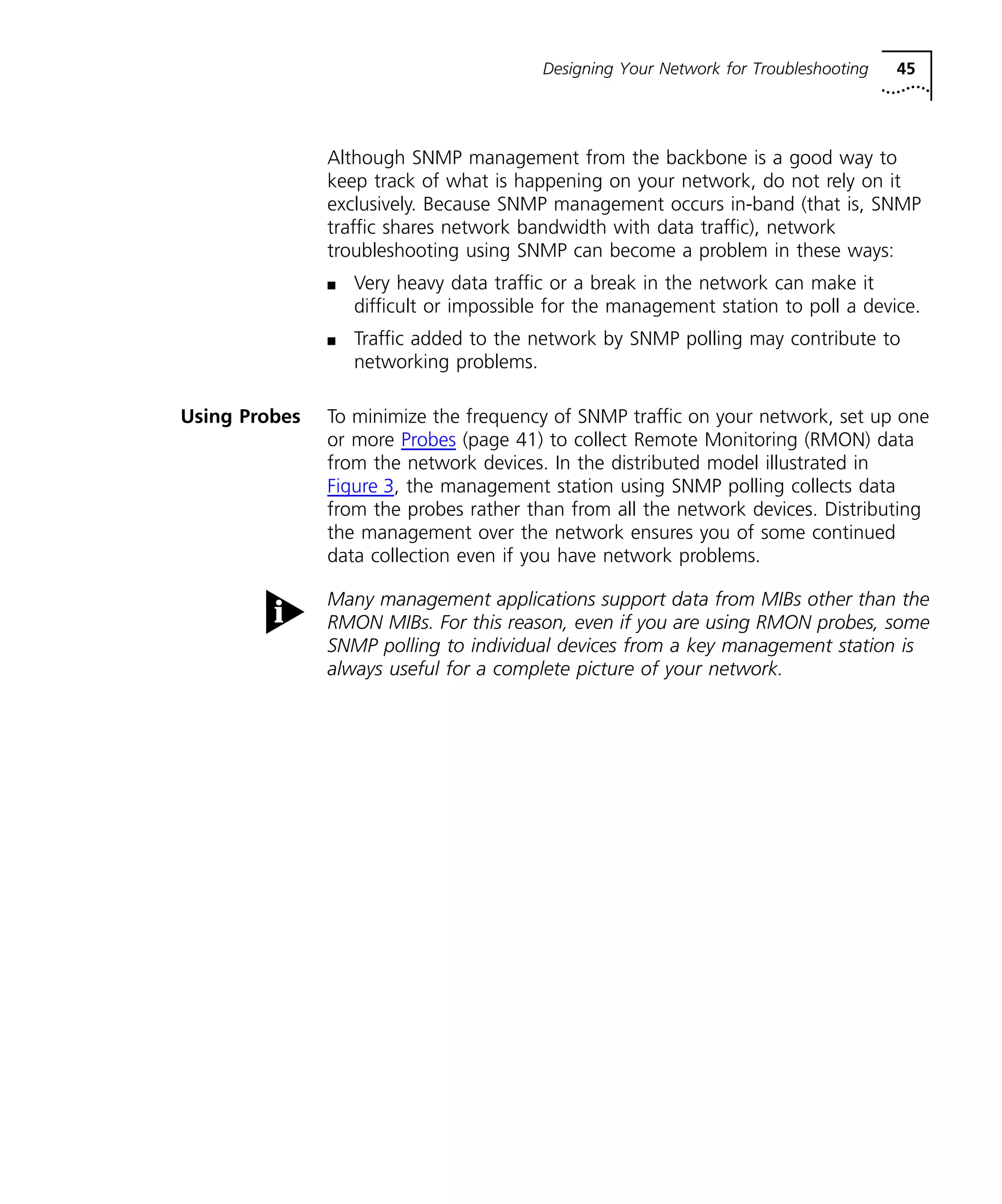 Designing Your Network for Troubleshooting 45 
Although SNMP management from the backbone is a good way to 
keep track of what is happening on your network, do not rely on it 
exclusively. Because SNMP management occurs in-band (that is, SNMP 
traffic shares network bandwidth with data traffic), network 
troubleshooting using SNMP can become a problem in these ways: 
n Very heavy data traffic or a break in the network can make it 
difficult or impossible for the management station to poll a device. 
n Traffic added to the network by SNMP polling may contribute to 
networking problems. 
Using Probes To minimize the frequency of SNMP traffic on your network, set up one 
or more Probes (page 41) to collect Remote Monitoring (RMON) data 
from the network devices. In the distributed model illustrated in 
Figure 3, the management station using SNMP polling collects data 
from the probes rather than from all the network devices. Distributing 
the management over the network ensures you of some continued 
data collection even if you have network problems. 
Many management applications support data from MIBs other than the 
RMON MIBs. For this reason, even if you are using RMON probes, some 
SNMP polling to individual devices from a key management station is 
always useful for a complete picture of your network. 
 