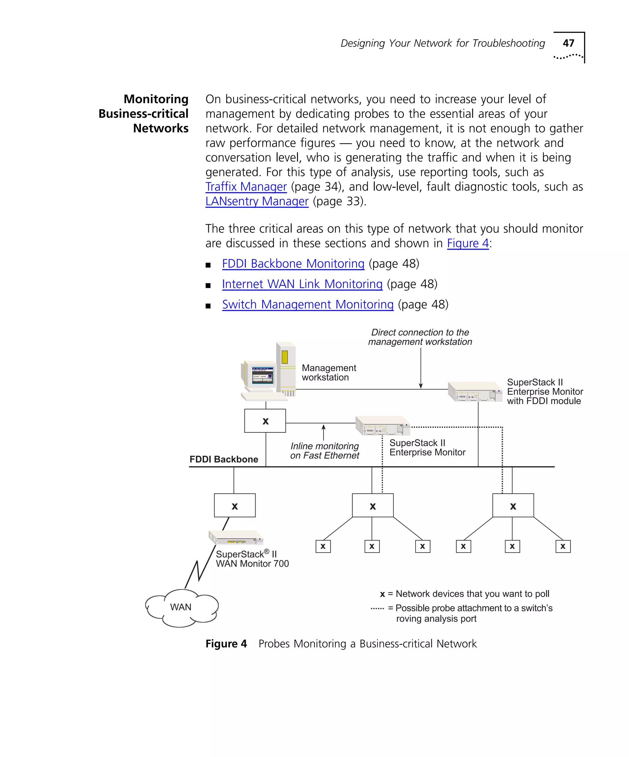 Designing Your Network for Troubleshooting 47 
Monitoring 
Business-critical 
Networks 
On business-critical networks, you need to increase your level of 
management by dedicating probes to the essential areas of your 
network. For detailed network management, it is not enough to gather 
raw performance figures — you need to know, at the network and 
conversation level, who is generating the traffic and when it is being 
generated. For this type of analysis, use reporting tools, such as 
Traffix Manager (page 34), and low-level, fault diagnostic tools, such as 
LANsentry Manager (page 33). 
The three critical areas on this type of network that you should monitor 
are discussed in these sections and shown in Figure 4: 
n FDDI Backbone Monitoring (page 48) 
n Internet WAN Link Monitoring (page 48) 
n Switch Management Monitoring (page 48) 
FDDI Backbone 
Management 
workstation 
x 
SuperStack II 
Enterprise Monitor 
x x 
x 
x x x x x x 
x = Network devices that you want to poll 
SuperStack® II 
WAN Monitor 700 
Figure 4 Probes Monitoring a Business-critical Network 
SuperStack II 
Enterprise Monitor 
with FDDI module 
Direct connection to the 
management workstation 
WAN = Possible probe attachment to a switch’s 
roving analysis port 
Inline monitoring 
on Fast Ethernet 
 