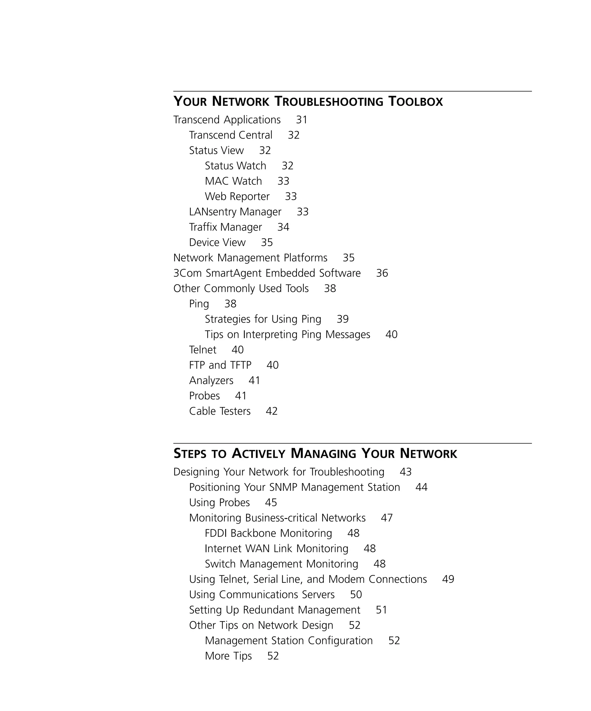 iv 
Y 
OUR 
N 
ETWORK 
T 
ROUBLESHOOTING 
T 
OOLBOX 
Transcend Applications 31 
Transcend Central 32 
Status View 32 
Status Watch 32 
MAC Watch 33 
Web Reporter 33 
LANsentry Manager 33 
Traffix Manager 34 
Device View 35 
Network Management Platforms 35 
3Com SmartAgent Embedded Software 36 
Other Commonly Used Tools 38 
Ping 38 
Strategies for Using Ping 39 
Tips on Interpreting Ping Messages 40 
Telnet 40 
FTP and TFTP 40 
Analyzers 41 
Probes 41 
Cable Testers 42 
S 
TEPS 
TO 
A 
CTIVELY 
M 
ANAGING 
Y 
OUR 
N 
ETWORK 
Designing Your Network for Troubleshooting 43 
Positioning Your SNMP Management Station 44 
Using Probes 45 
Monitoring Business-critical Networks 47 
FDDI Backbone Monitoring 48 
Internet WAN Link Monitoring 48 
Switch Management Monitoring 48 
Using Telnet, Serial Line, and Modem Connections 49 
Using Communications Servers 50 
Setting Up Redundant Management 51 
Other Tips on Network Design 52 
Management Station Configuration 52 
More Tips 52 
 