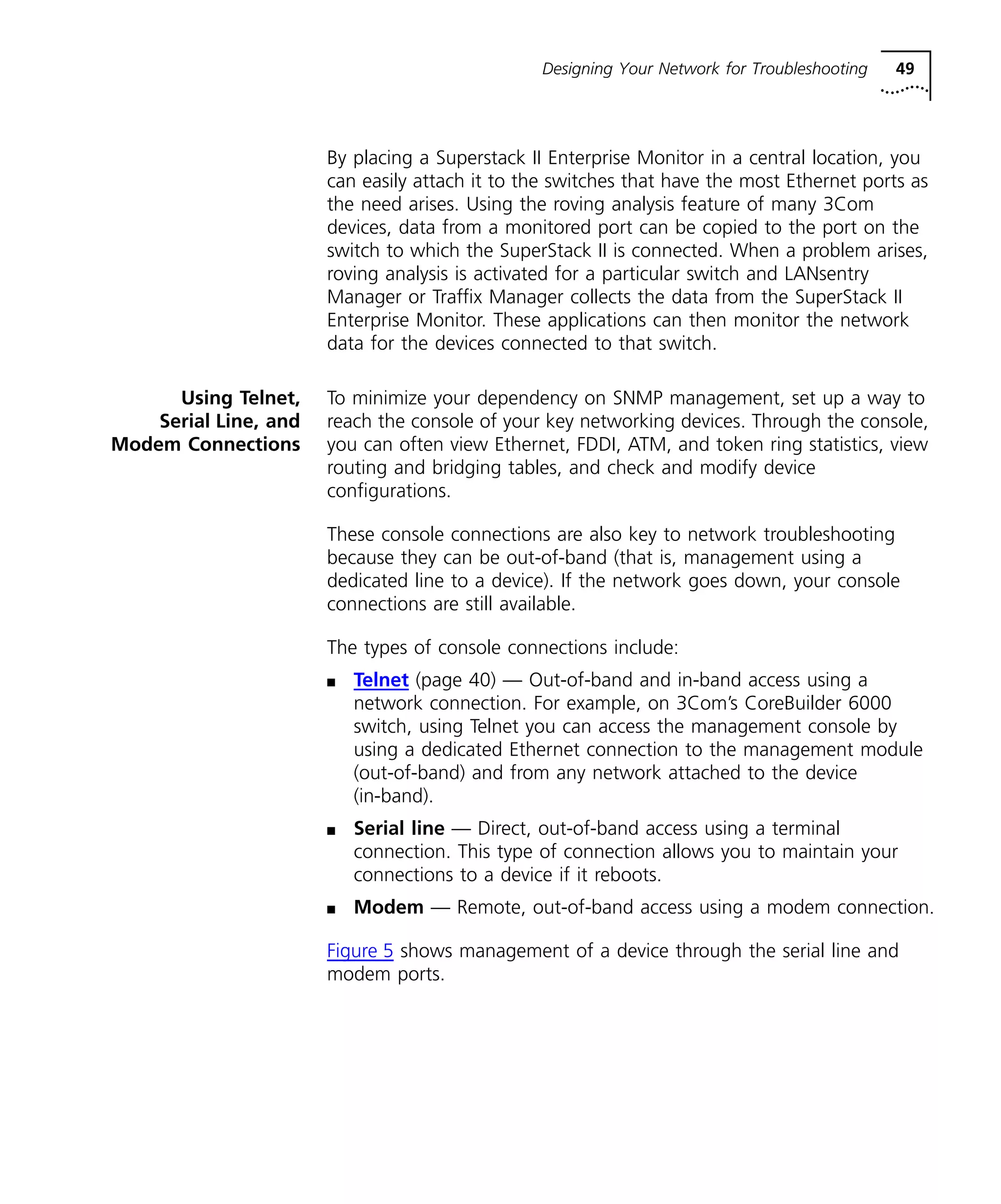 Designing Your Network for Troubleshooting 49 
By placing a Superstack II Enterprise Monitor in a central location, you 
can easily attach it to the switches that have the most Ethernet ports as 
the need arises. Using the roving analysis feature of many 3Com 
devices, data from a monitored port can be copied to the port on the 
switch to which the SuperStack II is connected. When a problem arises, 
roving analysis is activated for a particular switch and LANsentry 
Manager or Traffix Manager collects the data from the SuperStack II 
Enterprise Monitor. These applications can then monitor the network 
data for the devices connected to that switch. 
Using Telnet, 
Serial Line, and 
Modem Connections 
To minimize your dependency on SNMP management, set up a way to 
reach the console of your key networking devices. Through the console, 
you can often view Ethernet, FDDI, ATM, and token ring statistics, view 
routing and bridging tables, and check and modify device 
configurations. 
These console connections are also key to network troubleshooting 
because they can be out-of-band (that is, management using a 
dedicated line to a device). If the network goes down, your console 
connections are still available. 
The types of console connections include: 
n Telnet (page 40) — Out-of-band and in-band access using a 
network connection. For example, on 3Com’s CoreBuilder 6000 
switch, using Telnet you can access the management console by 
using a dedicated Ethernet connection to the management module 
(out-of-band) and from any network attached to the device 
(in-band). 
n Serial line — Direct, out-of-band access using a terminal 
connection. This type of connection allows you to maintain your 
connections to a device if it reboots. 
n Modem — Remote, out-of-band access using a modem connection. 
Figure 5 shows management of a device through the serial line and 
modem ports. 
 