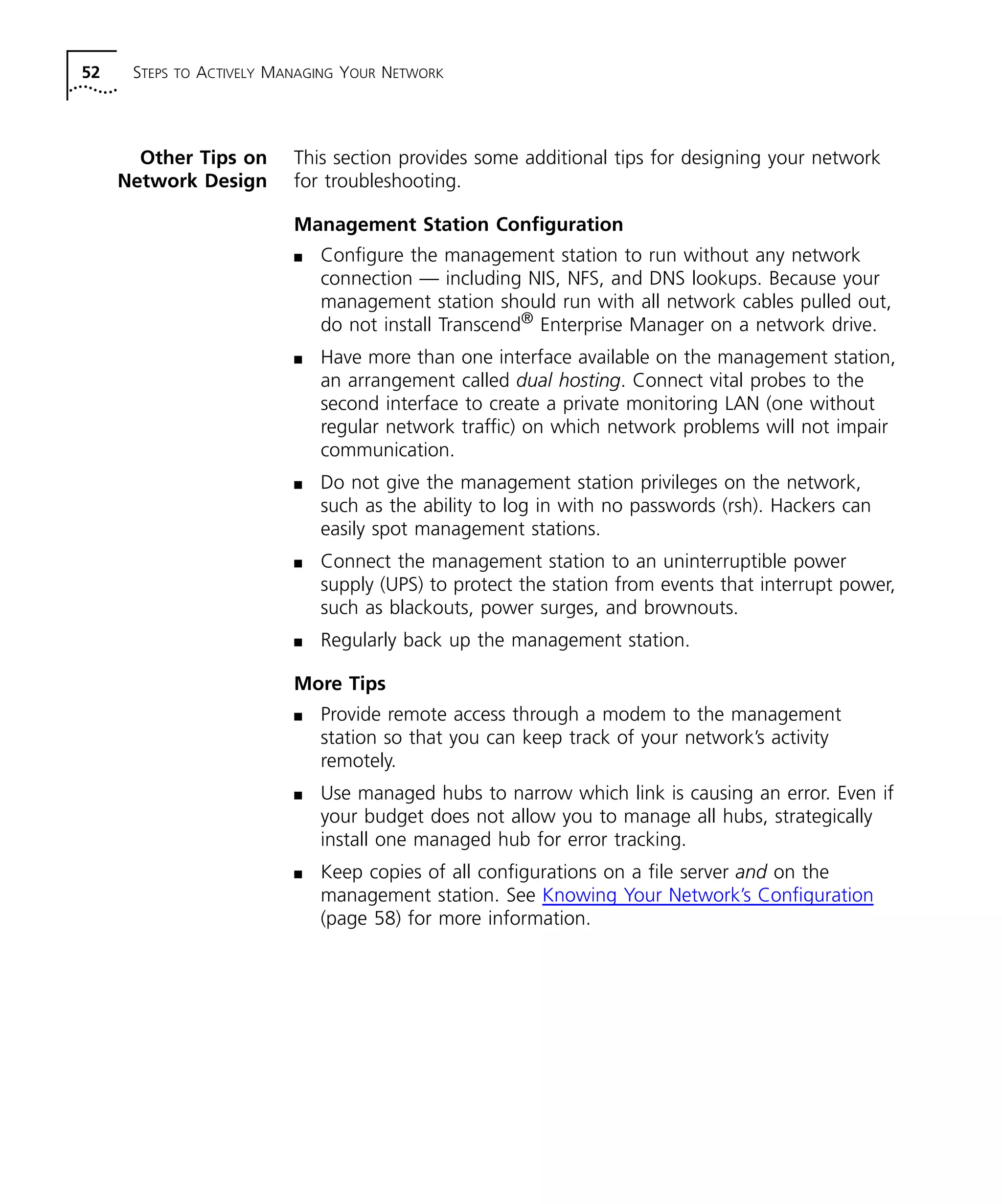 52 STEPS TO ACTIVELY MANAGING YOUR NETWORK 
Other Tips on 
Network Design 
This section provides some additional tips for designing your network 
for troubleshooting. 
Management Station Configuration 
n Configure the management station to run without any network 
connection — including NIS, NFS, and DNS lookups. Because your 
management station should run with all network cables pulled out, 
do not install Transcend® Enterprise Manager on a network drive. 
n Have more than one interface available on the management station, 
an arrangement called dual hosting. Connect vital probes to the 
second interface to create a private monitoring LAN (one without 
regular network traffic) on which network problems will not impair 
communication. 
n Do not give the management station privileges on the network, 
such as the ability to log in with no passwords (rsh). Hackers can 
easily spot management stations. 
n Connect the management station to an uninterruptible power 
supply (UPS) to protect the station from events that interrupt power, 
such as blackouts, power surges, and brownouts. 
n Regularly back up the management station. 
More Tips 
n Provide remote access through a modem to the management 
station so that you can keep track of your network’s activity 
remotely. 
n Use managed hubs to narrow which link is causing an error. Even if 
your budget does not allow you to manage all hubs, strategically 
install one managed hub for error tracking. 
n Keep copies of all configurations on a file server and on the 
management station. See Knowing Your Network’s Configuration 
(page 58) for more information. 
 
