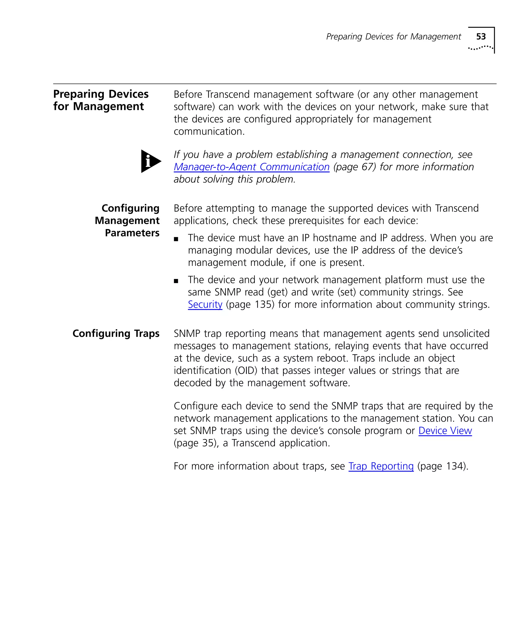 Preparing Devices for Management 53 
Preparing Devices 
for Management 
Before Transcend management software (or any other management 
software) can work with the devices on your network, make sure that 
the devices are configured appropriately for management 
communication. 
If you have a problem establishing a management connection, see 
Manager-to-Agent Communication (page 67) for more information 
about solving this problem. 
Configuring 
Management 
Parameters 
Before attempting to manage the supported devices with Transcend 
applications, check these prerequisites for each device: 
n The device must have an IP hostname and IP address. When you are 
managing modular devices, use the IP address of the device’s 
management module, if one is present. 
n The device and your network management platform must use the 
same SNMP read (get) and write (set) community strings. See 
Security (page 135) for more information about community strings. 
Configuring Traps SNMP trap reporting means that management agents send unsolicited 
messages to management stations, relaying events that have occurred 
at the device, such as a system reboot. Traps include an object 
identification (OID) that passes integer values or strings that are 
decoded by the management software. 
Configure each device to send the SNMP traps that are required by the 
network management applications to the management station. You can 
set SNMP traps using the device’s console program or Device View 
(page 35), a Transcend application. 
For more information about traps, see Trap Reporting (page 134). 
 