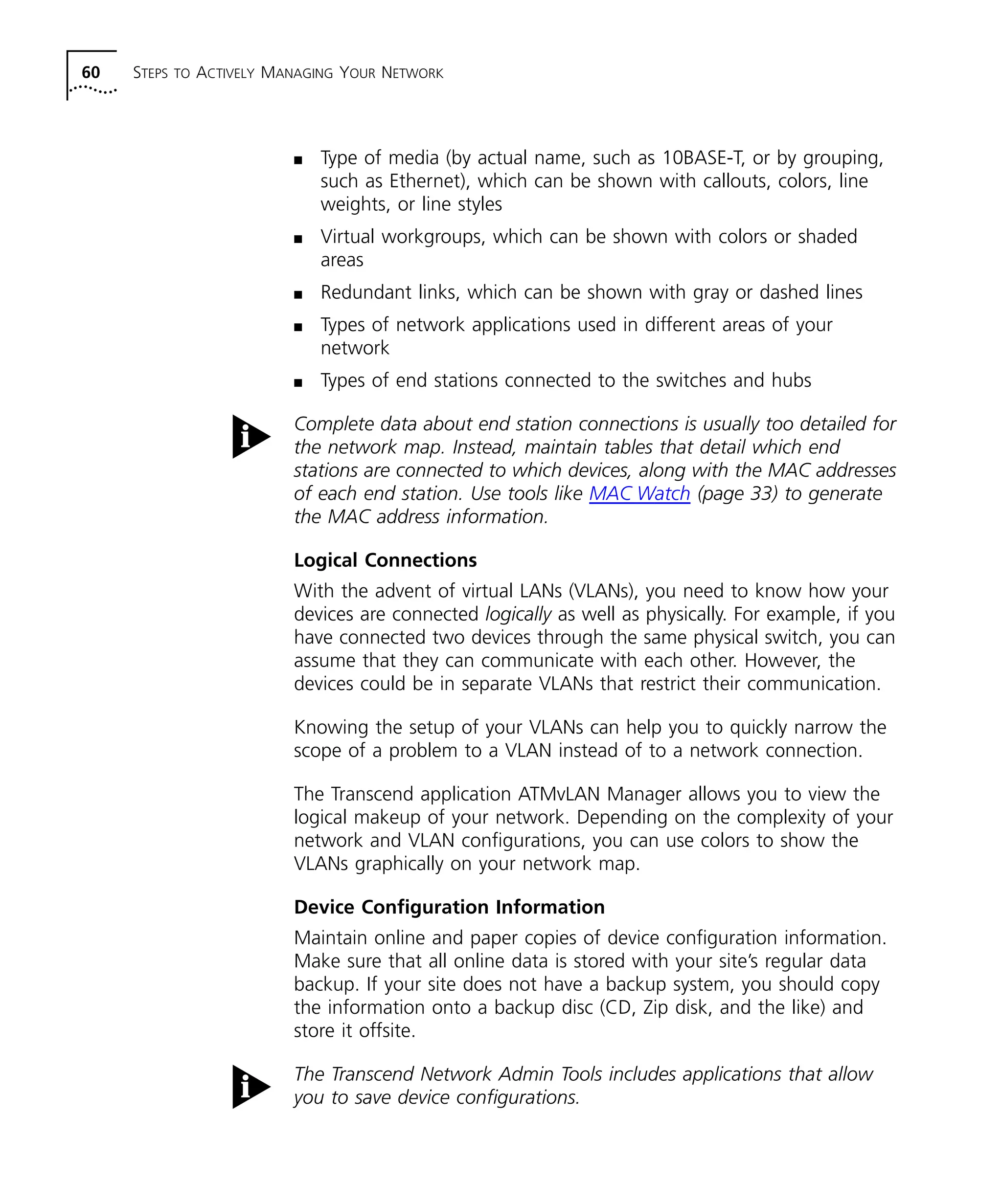 60 STEPS TO ACTIVELY MANAGING YOUR NETWORK 
n Type of media (by actual name, such as 10BASE-T, or by grouping, 
such as Ethernet), which can be shown with callouts, colors, line 
weights, or line styles 
n Virtual workgroups, which can be shown with colors or shaded 
areas 
n Redundant links, which can be shown with gray or dashed lines 
n Types of network applications used in different areas of your 
network 
n Types of end stations connected to the switches and hubs 
Complete data about end station connections is usually too detailed for 
the network map. Instead, maintain tables that detail which end 
stations are connected to which devices, along with the MAC addresses 
of each end station. Use tools like MAC Watch (page 33) to generate 
the MAC address information. 
Logical Connections 
With the advent of virtual LANs (VLANs), you need to know how your 
devices are connected logically as well as physically. For example, if you 
have connected two devices through the same physical switch, you can 
assume that they can communicate with each other. However, the 
devices could be in separate VLANs that restrict their communication. 
Knowing the setup of your VLANs can help you to quickly narrow the 
scope of a problem to a VLAN instead of to a network connection. 
The Transcend application ATMvLAN Manager allows you to view the 
logical makeup of your network. Depending on the complexity of your 
network and VLAN configurations, you can use colors to show the 
VLANs graphically on your network map. 
Device Configuration Information 
Maintain online and paper copies of device configuration information. 
Make sure that all online data is stored with your site’s regular data 
backup. If your site does not have a backup system, you should copy 
the information onto a backup disc (CD, Zip disk, and the like) and 
store it offsite. 
The Transcend Network Admin Tools includes applications that allow 
you to save device configurations. 
 
