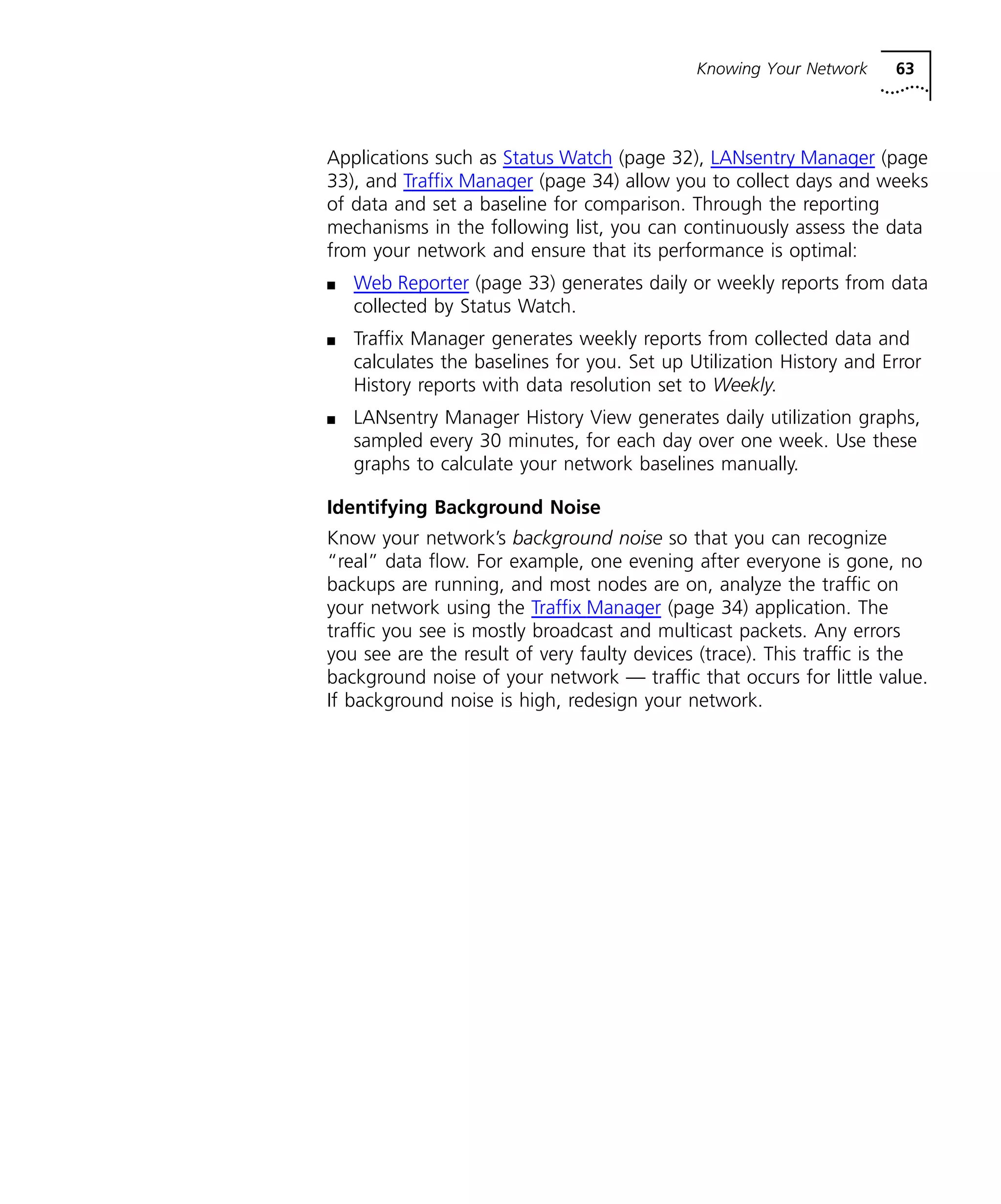 Knowing Your Network 63 
Applications such as Status Watch (page 32), LANsentry Manager (page 
33), and Traffix Manager (page 34) allow you to collect days and weeks 
of data and set a baseline for comparison. Through the reporting 
mechanisms in the following list, you can continuously assess the data 
from your network and ensure that its performance is optimal: 
n Web Reporter (page 33) generates daily or weekly reports from data 
collected by Status Watch. 
n Traffix Manager generates weekly reports from collected data and 
calculates the baselines for you. Set up Utilization History and Error 
History reports with data resolution set to Weekly. 
n LANsentry Manager History View generates daily utilization graphs, 
sampled every 30 minutes, for each day over one week. Use these 
graphs to calculate your network baselines manually. 
Identifying Background Noise 
Know your network’s background noise so that you can recognize 
“real” data flow. For example, one evening after everyone is gone, no 
backups are running, and most nodes are on, analyze the traffic on 
your network using the Traffix Manager (page 34) application. The 
traffic you see is mostly broadcast and multicast packets. Any errors 
you see are the result of very faulty devices (trace). This traffic is the 
background noise of your network — traffic that occurs for little value. 
If background noise is high, redesign your network. 
 