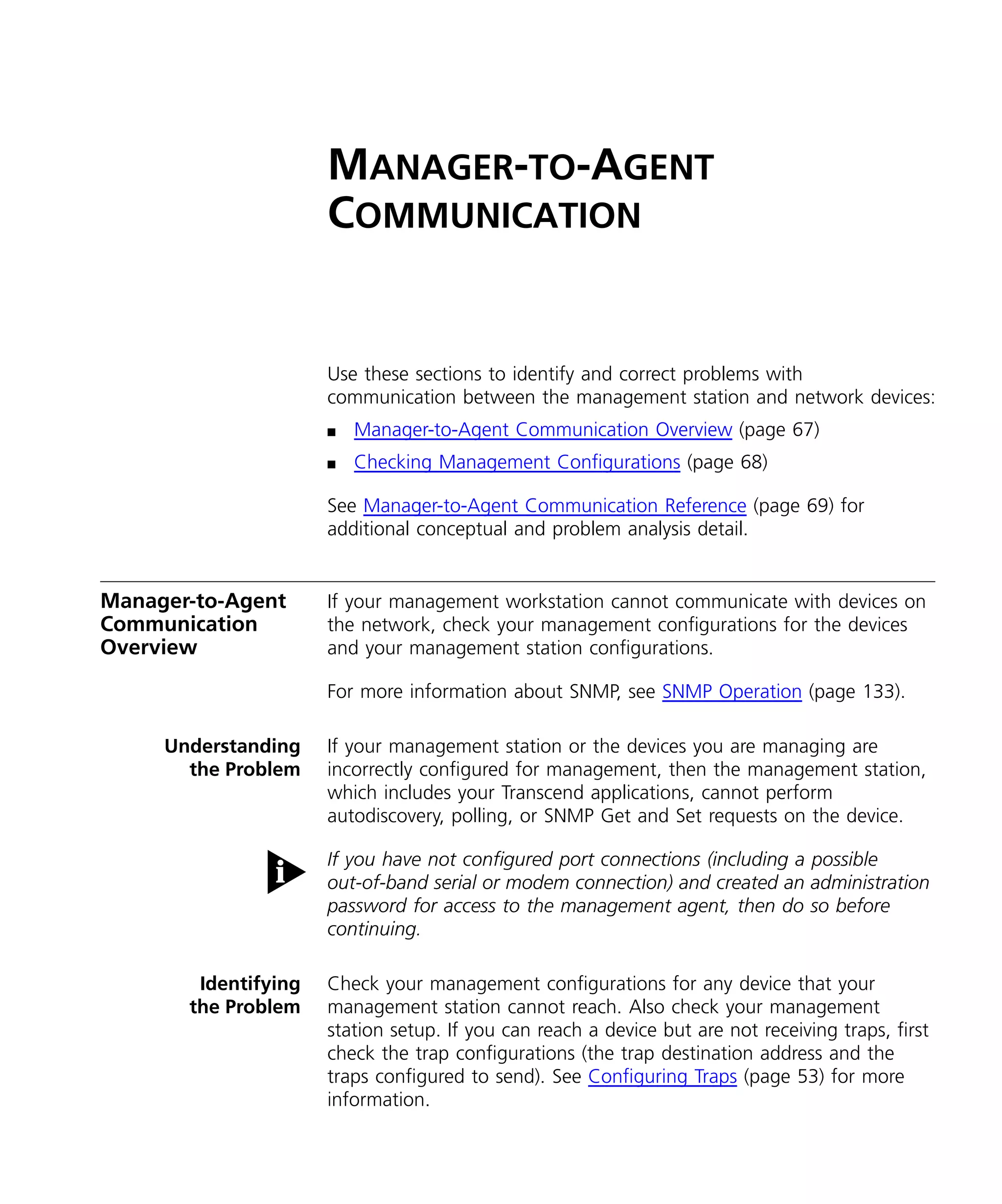 MANAGER-TO-AGENT 
COMMUNICATION 
Use these sections to identify and correct problems with 
communication between the management station and network devices: 
n Manager-to-Agent Communication Overview (page 67) 
n Checking Management Configurations (page 68) 
See Manager-to-Agent Communication Reference (page 69) for 
additional conceptual and problem analysis detail. 
Manager-to-Agent 
Communication 
Overview 
If your management workstation cannot communicate with devices on 
the network, check your management configurations for the devices 
and your management station configurations. 
For more information about SNMP, see SNMP Operation (page 133). 
Understanding 
the Problem 
If your management station or the devices you are managing are 
incorrectly configured for management, then the management station, 
which includes your Transcend applications, cannot perform 
autodiscovery, polling, or SNMP Get and Set requests on the device. 
If you have not configured port connections (including a possible 
out-of-band serial or modem connection) and created an administration 
password for access to the management agent, then do so before 
continuing. 
Identifying 
the Problem 
Check your management configurations for any device that your 
management station cannot reach. Also check your management 
station setup. If you can reach a device but are not receiving traps, first 
check the trap configurations (the trap destination address and the 
traps configured to send). See Configuring Traps (page 53) for more 
information. 
 