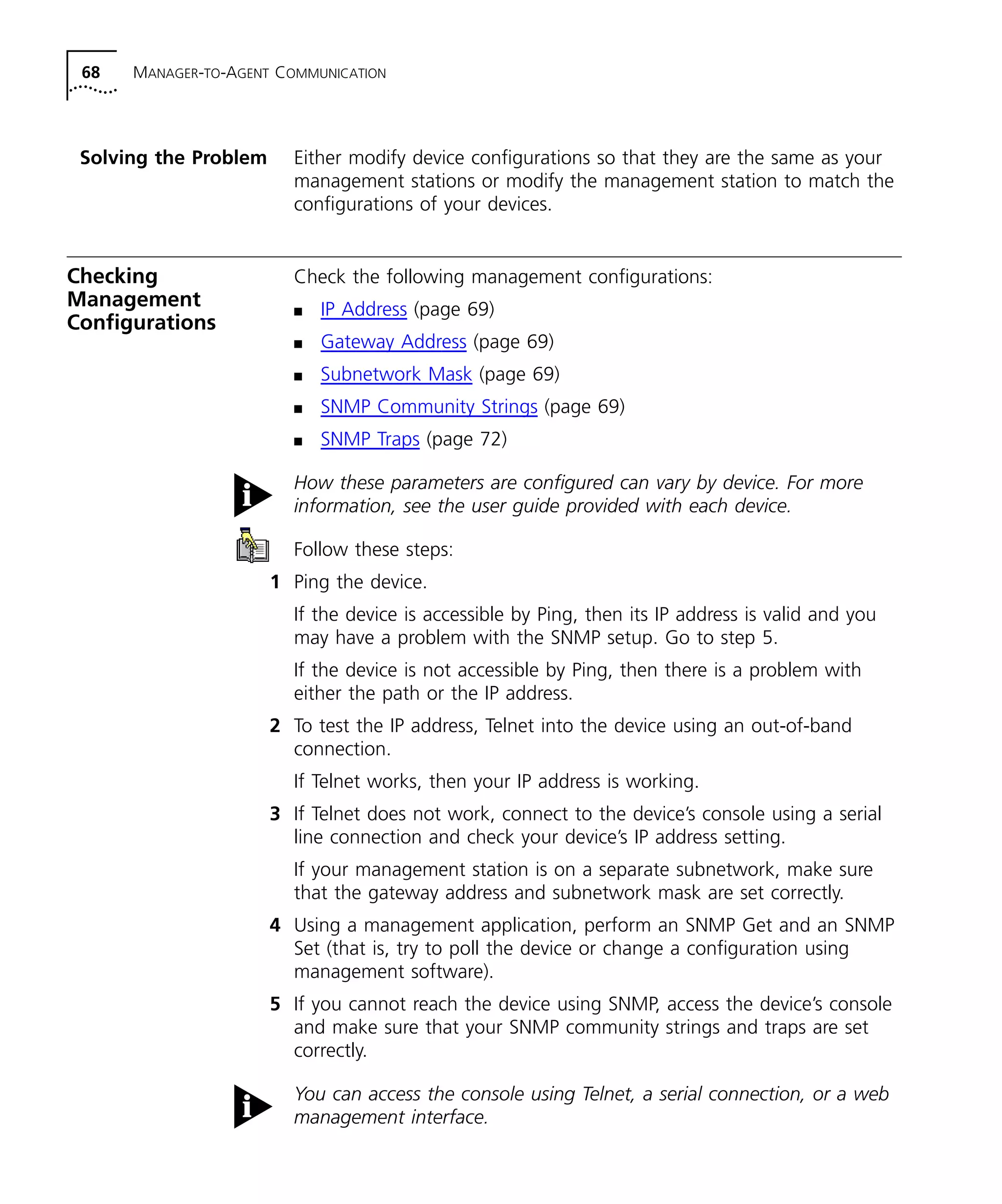 68 MANAGER-TO-AGENT COMMUNICATION 
Solving the Problem Either modify device configurations so that they are the same as your 
management stations or modify the management station to match the 
configurations of your devices. 
Checking 
Management 
Configurations 
Check the following management configurations: 
n IP Address (page 69) 
n Gateway Address (page 69) 
n Subnetwork Mask (page 69) 
n SNMP Community Strings (page 69) 
n SNMP Traps (page 72) 
How these parameters are configured can vary by device. For more 
information, see the user guide provided with each device. 
Follow these steps: 
1 Ping the device. 
If the device is accessible by Ping, then its IP address is valid and you 
may have a problem with the SNMP setup. Go to step 5. 
If the device is not accessible by Ping, then there is a problem with 
either the path or the IP address. 
2 To test the IP address, Telnet into the device using an out-of-band 
connection. 
If Telnet works, then your IP address is working. 
3 If Telnet does not work, connect to the device’s console using a serial 
line connection and check your device’s IP address setting. 
If your management station is on a separate subnetwork, make sure 
that the gateway address and subnetwork mask are set correctly. 
4 Using a management application, perform an SNMP Get and an SNMP 
Set (that is, try to poll the device or change a configuration using 
management software). 
5 If you cannot reach the device using SNMP, access the device’s console 
and make sure that your SNMP community strings and traps are set 
correctly. 
You can access the console using Telnet, a serial connection, or a web 
management interface. 
 
