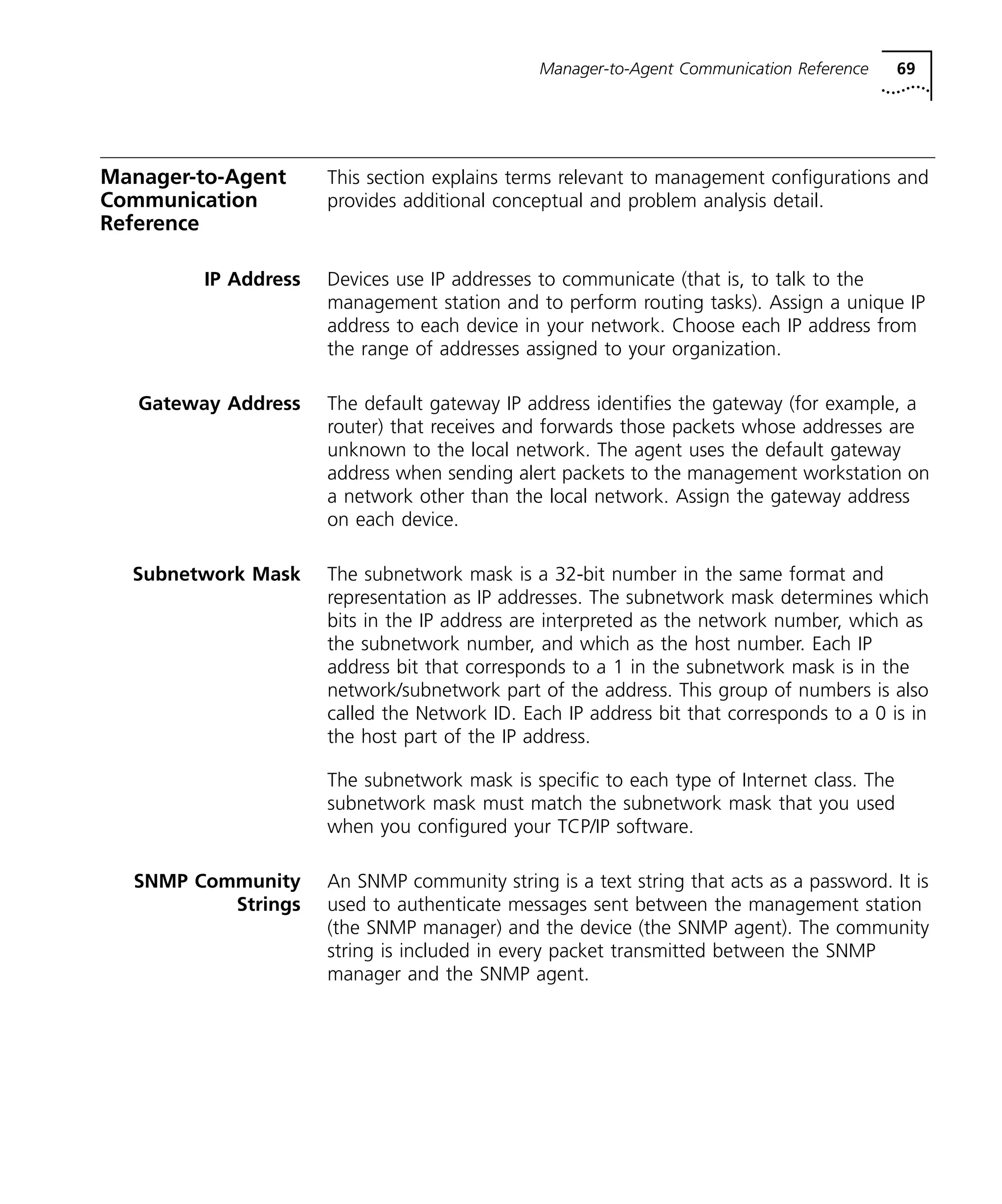Manager-to-Agent Communication Reference 69 
Manager-to-Agent 
Communication 
Reference 
This section explains terms relevant to management configurations and 
provides additional conceptual and problem analysis detail. 
IP Address Devices use IP addresses to communicate (that is, to talk to the 
management station and to perform routing tasks). Assign a unique IP 
address to each device in your network. Choose each IP address from 
the range of addresses assigned to your organization. 
Gateway Address The default gateway IP address identifies the gateway (for example, a 
router) that receives and forwards those packets whose addresses are 
unknown to the local network. The agent uses the default gateway 
address when sending alert packets to the management workstation on 
a network other than the local network. Assign the gateway address 
on each device. 
Subnetwork Mask The subnetwork mask is a 32-bit number in the same format and 
representation as IP addresses. The subnetwork mask determines which 
bits in the IP address are interpreted as the network number, which as 
the subnetwork number, and which as the host number. Each IP 
address bit that corresponds to a 1 in the subnetwork mask is in the 
network/subnetwork part of the address. This group of numbers is also 
called the Network ID. Each IP address bit that corresponds to a 0 is in 
the host part of the IP address. 
The subnetwork mask is specific to each type of Internet class. The 
subnetwork mask must match the subnetwork mask that you used 
when you configured your TCP/IP software. 
SNMP Community 
Strings 
An SNMP community string is a text string that acts as a password. It is 
used to authenticate messages sent between the management station 
(the SNMP manager) and the device (the SNMP agent). The community 
string is included in every packet transmitted between the SNMP 
manager and the SNMP agent. 
 