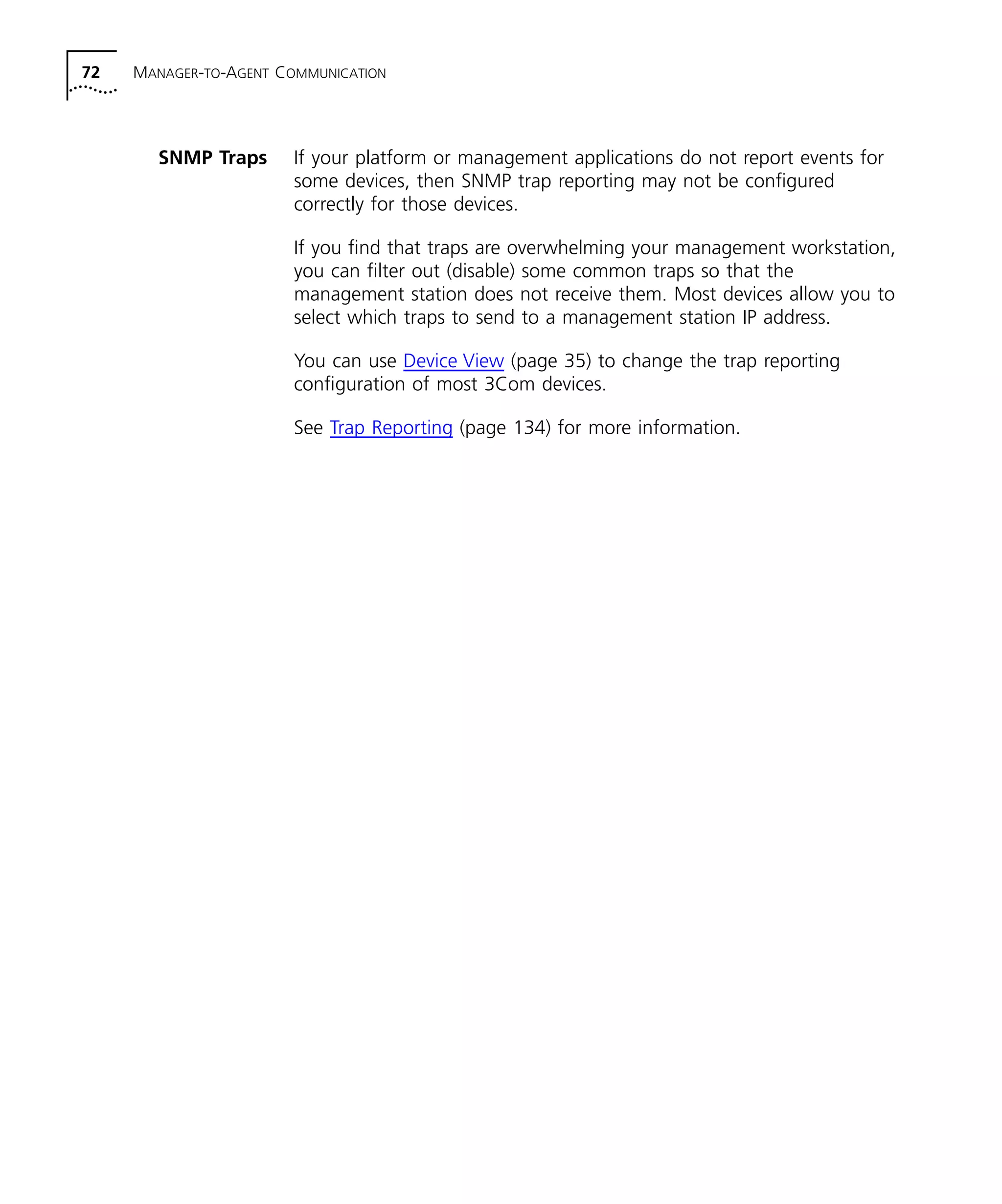72 MANAGER-TO-AGENT COMMUNICATION 
SNMP Traps If your platform or management applications do not report events for 
some devices, then SNMP trap reporting may not be configured 
correctly for those devices. 
If you find that traps are overwhelming your management workstation, 
you can filter out (disable) some common traps so that the 
management station does not receive them. Most devices allow you to 
select which traps to send to a management station IP address. 
You can use Device View (page 35) to change the trap reporting 
configuration of most 3Com devices. 
See Trap Reporting (page 134) for more information. 
 