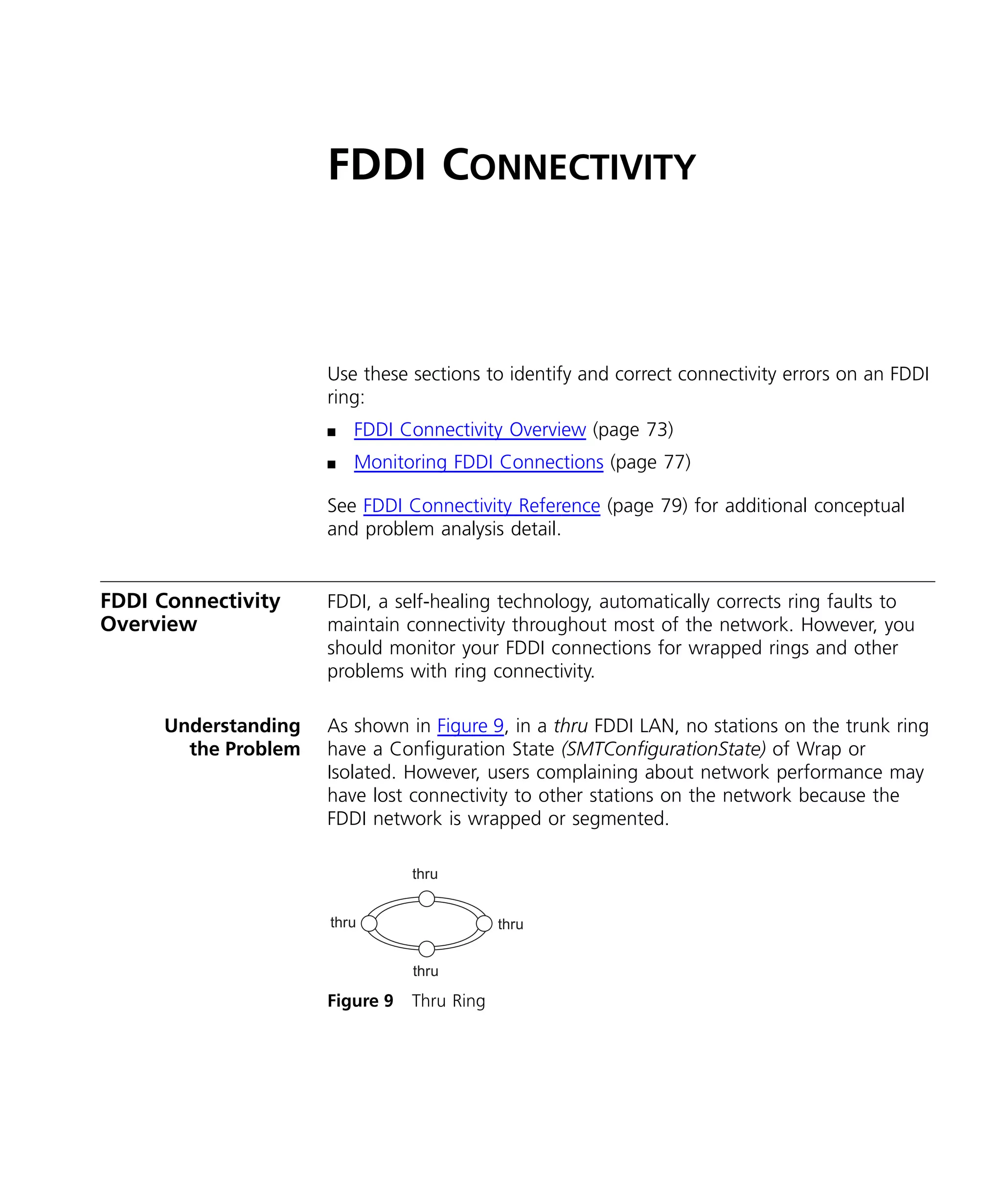 FDDI CONNECTIVITY 
Use these sections to identify and correct connectivity errors on an FDDI 
ring: 
n FDDI Connectivity Overview (page 73) 
n Monitoring FDDI Connections (page 77) 
See FDDI Connectivity Reference (page 79) for additional conceptual 
and problem analysis detail. 
FDDI Connectivity 
Overview 
FDDI, a self-healing technology, automatically corrects ring faults to 
maintain connectivity throughout most of the network. However, you 
should monitor your FDDI connections for wrapped rings and other 
problems with ring connectivity. 
Understanding 
the Problem 
As shown in Figure 9, in a thru FDDI LAN, no stations on the trunk ring 
have a Configuration State (SMTConfigurationState) of Wrap or 
Isolated. However, users complaining about network performance may 
have lost connectivity to other stations on the network because the 
FDDI network is wrapped or segmented. 
thru 
thru thru 
thru 
Figure 9 Thru Ring 
 