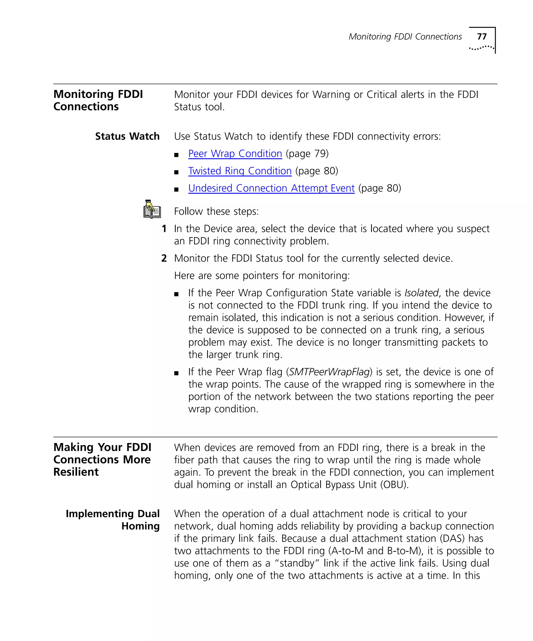 Monitoring FDDI Connections 77 
Monitoring FDDI 
Connections 
Monitor your FDDI devices for Warning or Critical alerts in the FDDI 
Status tool. 
Status Watch Use Status Watch to identify these FDDI connectivity errors: 
n Peer Wrap Condition (page 79) 
n Twisted Ring Condition (page 80) 
n Undesired Connection Attempt Event (page 80) 
Follow these steps: 
1 In the Device area, select the device that is located where you suspect 
an FDDI ring connectivity problem. 
2 Monitor the FDDI Status tool for the currently selected device. 
Here are some pointers for monitoring: 
n If the Peer Wrap Configuration State variable is Isolated, the device 
is not connected to the FDDI trunk ring. If you intend the device to 
remain isolated, this indication is not a serious condition. However, if 
the device is supposed to be connected on a trunk ring, a serious 
problem may exist. The device is no longer transmitting packets to 
the larger trunk ring. 
n If the Peer Wrap flag (SMTPeerWrapFlag) is set, the device is one of 
the wrap points. The cause of the wrapped ring is somewhere in the 
portion of the network between the two stations reporting the peer 
wrap condition. 
Making Your FDDI 
Connections More 
Resilient 
When devices are removed from an FDDI ring, there is a break in the 
fiber path that causes the ring to wrap until the ring is made whole 
again. To prevent the break in the FDDI connection, you can implement 
dual homing or install an Optical Bypass Unit (OBU). 
Implementing Dual 
Homing 
When the operation of a dual attachment node is critical to your 
network, dual homing adds reliability by providing a backup connection 
if the primary link fails. Because a dual attachment station (DAS) has 
two attachments to the FDDI ring (A-to-M and B-to-M), it is possible to 
use one of them as a “standby” link if the active link fails. Using dual 
homing, only one of the two attachments is active at a time. In this 
 