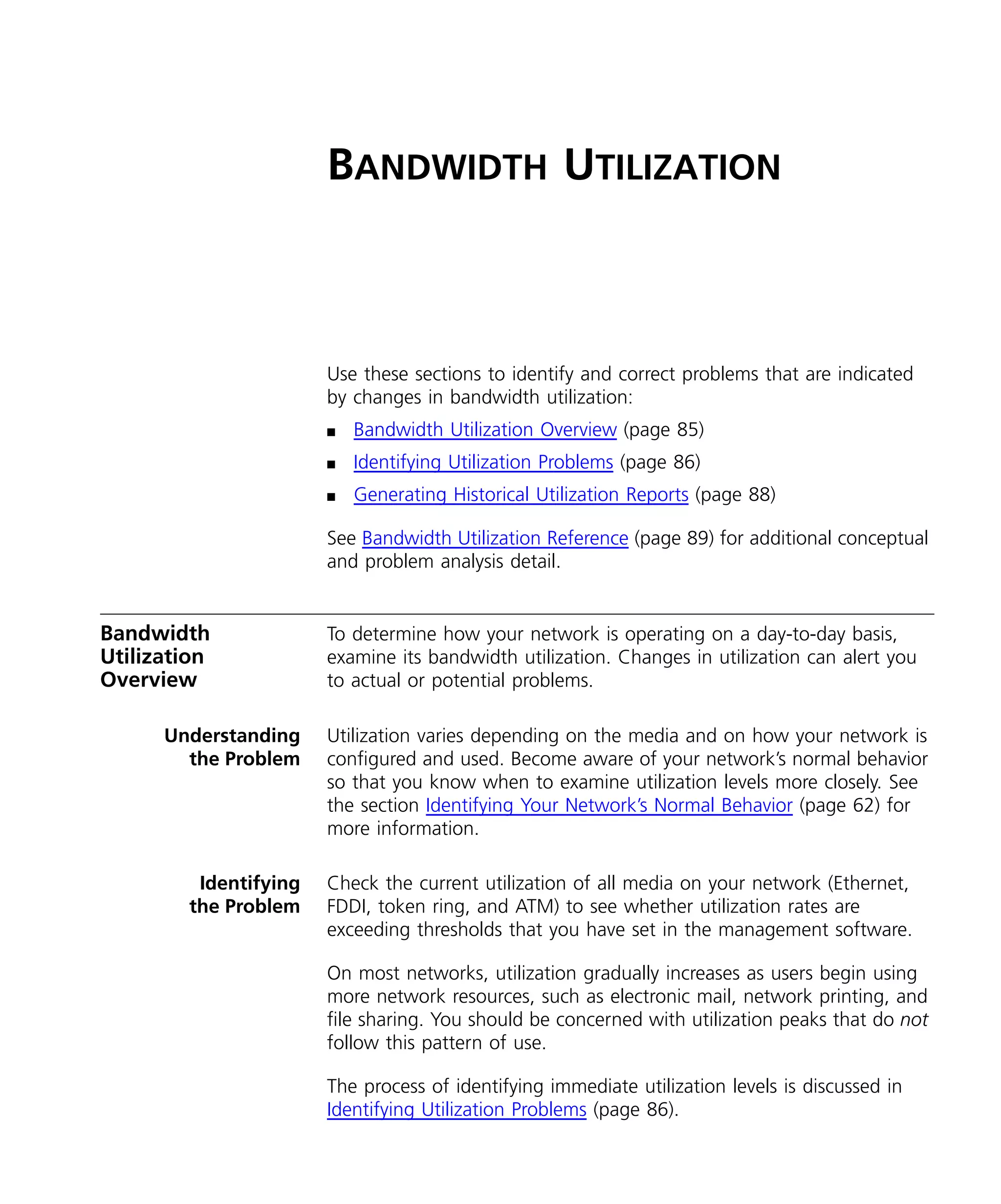 BANDWIDTH UTILIZATION 
Use these sections to identify and correct problems that are indicated 
by changes in bandwidth utilization: 
n Bandwidth Utilization Overview (page 85) 
n Identifying Utilization Problems (page 86) 
n Generating Historical Utilization Reports (page 88) 
See Bandwidth Utilization Reference (page 89) for additional conceptual 
and problem analysis detail. 
Bandwidth 
Utilization 
Overview 
To determine how your network is operating on a day-to-day basis, 
examine its bandwidth utilization. Changes in utilization can alert you 
to actual or potential problems. 
Understanding 
the Problem 
Utilization varies depending on the media and on how your network is 
configured and used. Become aware of your network’s normal behavior 
so that you know when to examine utilization levels more closely. See 
the section Identifying Your Network’s Normal Behavior (page 62) for 
more information. 
Identifying 
the Problem 
Check the current utilization of all media on your network (Ethernet, 
FDDI, token ring, and ATM) to see whether utilization rates are 
exceeding thresholds that you have set in the management software. 
On most networks, utilization gradually increases as users begin using 
more network resources, such as electronic mail, network printing, and 
file sharing. You should be concerned with utilization peaks that do not 
follow this pattern of use. 
The process of identifying immediate utilization levels is discussed in 
Identifying Utilization Problems (page 86). 
 