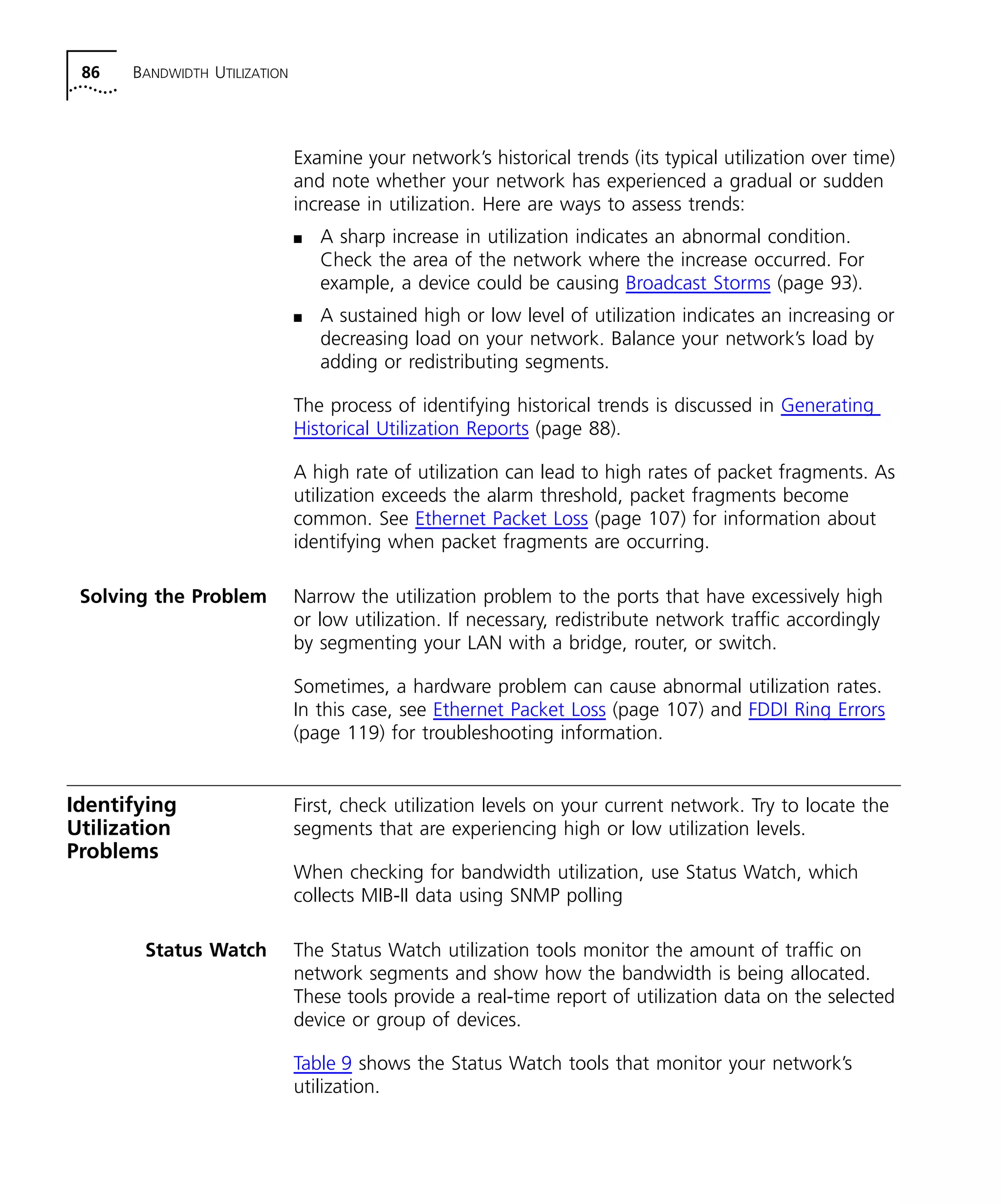 86 BANDWIDTH UTILIZATION 
Examine your network’s historical trends (its typical utilization over time) 
and note whether your network has experienced a gradual or sudden 
increase in utilization. Here are ways to assess trends: 
n A sharp increase in utilization indicates an abnormal condition. 
Check the area of the network where the increase occurred. For 
example, a device could be causing Broadcast Storms (page 93). 
n A sustained high or low level of utilization indicates an increasing or 
decreasing load on your network. Balance your network’s load by 
adding or redistributing segments. 
The process of identifying historical trends is discussed in Generating 
Historical Utilization Reports (page 88). 
A high rate of utilization can lead to high rates of packet fragments. As 
utilization exceeds the alarm threshold, packet fragments become 
common. See Ethernet Packet Loss (page 107) for information about 
identifying when packet fragments are occurring. 
Solving the Problem Narrow the utilization problem to the ports that have excessively high 
or low utilization. If necessary, redistribute network traffic accordingly 
by segmenting your LAN with a bridge, router, or switch. 
Sometimes, a hardware problem can cause abnormal utilization rates. 
In this case, see Ethernet Packet Loss (page 107) and FDDI Ring Errors 
(page 119) for troubleshooting information. 
Identifying 
Utilization 
Problems 
First, check utilization levels on your current network. Try to locate the 
segments that are experiencing high or low utilization levels. 
When checking for bandwidth utilization, use Status Watch, which 
collects MIB-II data using SNMP polling 
Status Watch The Status Watch utilization tools monitor the amount of traffic on 
network segments and show how the bandwidth is being allocated. 
These tools provide a real-time report of utilization data on the selected 
device or group of devices. 
Table 9 shows the Status Watch tools that monitor your network’s 
utilization. 
 