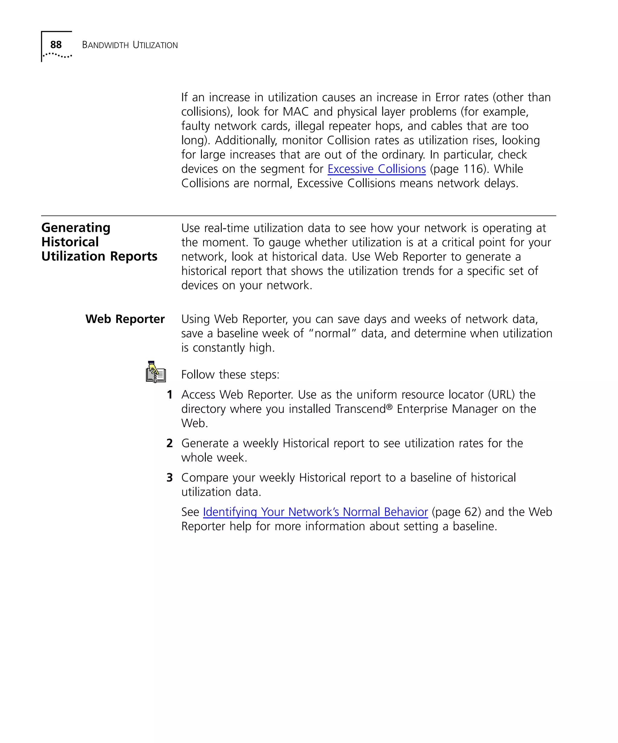88 BANDWIDTH UTILIZATION 
If an increase in utilization causes an increase in Error rates (other than 
collisions), look for MAC and physical layer problems (for example, 
faulty network cards, illegal repeater hops, and cables that are too 
long). Additionally, monitor Collision rates as utilization rises, looking 
for large increases that are out of the ordinary. In particular, check 
devices on the segment for Excessive Collisions (page 116). While 
Collisions are normal, Excessive Collisions means network delays. 
Generating 
Historical 
Utilization Reports 
Use real-time utilization data to see how your network is operating at 
the moment. To gauge whether utilization is at a critical point for your 
network, look at historical data. Use Web Reporter to generate a 
historical report that shows the utilization trends for a specific set of 
devices on your network. 
Web Reporter Using Web Reporter, you can save days and weeks of network data, 
save a baseline week of “normal” data, and determine when utilization 
is constantly high. 
Follow these steps: 
1 Access Web Reporter. Use as the uniform resource locator (URL) the 
directory where you installed Transcend® Enterprise Manager on the 
Web. 
2 Generate a weekly Historical report to see utilization rates for the 
whole week. 
3 Compare your weekly Historical report to a baseline of historical 
utilization data. 
See Identifying Your Network’s Normal Behavior (page 62) and the Web 
Reporter help for more information about setting a baseline. 
 